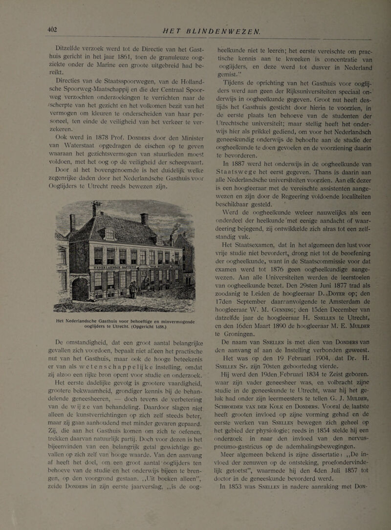 Ditzelfde verzoek werd tot de Directie van het Gast¬ huis gericht in het jaar 1861, toen de granuleuze oog¬ ziekte onder de Marine een groote uitgebreid had be¬ reikt. Directies van de Staatsspoorwegen, van de Holland- sche Spoorweg-Maatschappij en die der Centraal Spoor¬ weg verzochten onderzoekingen te verrichten naar de scherpte van het gezicht en het volkomen bezit van het vermogen om kleuren te onderscheiden van haar per¬ soneel, ten einde de veiligheid van het verkeer te ver¬ zekeren. Ook werd in 1878 Prof. Donders door den Minister van Waterstaat opgedragen de eischen op te geven waaraan het gezichtsvermogen van stuurlieden moest voldoen, met het oog op de veiligheid der scheepvaart. Door al het bovengenoemde is het duidelijk welke zegenrijke daden door het Nederlandsche Gasthuis voor Ooglijders te Utrecht reeds bewezen zijn. Het Nederlandsche Gasthuis voor behoeftige en minvermogende ooglijders te Utrecht. (Opgericht 1358.) De omstandigheid, dat een groot aantal belangrijke gevallen zich voordoen, bepaalt niet alleen het practischc nut van het Gasthuis, maar ook de hooge beteekenis er van als w e t e n s c h a p p e 1 ij k e instelling, omdat zij alzoo een rijke bron opent voor studie en onderzoek. Het eerste dadelijke gevolg is grootcre vaardigheid, grootere bekwaamheid, grondiger kennis bij de behan¬ delende geneesheeren, — doch tevens de verbetering van de w ij z e van behandeling. Daardoor slagen niet alleen de kunstverrichtingen op zich zelf steeds beter, maar zij gaan aanhoudend met minder gevaren gepaard. Zij, die aan het Gasthuis komen om zich te oefenen, trekken daarvan natuurlijk partij. Doch voor dezen is het bijeenvinden van een belangrijk getal gewichtige ge¬ vallen op zich zelf van hooge waarde. Van den aanvang af heeft het doel, om een groot aantal' ooglijders ten behoeve van de studie en het onderwijs bijeen te bren¬ gen, op den voorgrond gestaan. ,,Uit boeken alleen”, zeide Donders in zijn eerste jaarverslag, ,,is de oog¬ heelkunde niet te leereh; het eerste vereischte om prac- tische kennis aan te kweeken is concentratie van ooglijders, en deze werd tot dusver in Nederland gemist.” Tijdens de oprichting van het Gasthuis voor ooglij¬ ders werd aan geen der Rijksuniversiteiten speciaal on¬ derwijs in oogheelkunde gegeven. Groot nut heeft des¬ tijds het Gasthuis gesticht door hierin te voorzien, in de eerste plaats ten behoeve van de studenten der Utrechtsche universiteit; maar stellig heeft het onder¬ wijs hier als prikkel gediend, om voor het Nederlandsch geneeskundig onderwijs de behoefte aan de studie der oogheelkunde te doen gevoelen en de voorziening daarin te bevorderen. In 1887 werd het onderwijs in de oogheelkunde van Staatswege het eerst gegeven. Thans is daarin aan alle Nederlandsche universiteiten voorzien. Aan elk dezer is een hoogleeraar met de vereischte assistenten aange¬ wezen en zijn door de Regeering voldoende localiteiten beschikbaar gesteld. Werd de oogheelkunde weleer nauwelijks als een onderdeel der heelkunde'met eenige aandacht of waar- deering bejegend, zij ontwikkelde zich alras tot een zelf¬ standig vak. Het Staatsexamen, dat in het algemeen den lust voor vrije studie niet bevordert, drong niet tot de beoefening der oogheelkunde, want in de Staatscommissie voor dat examen werd tot 1876 geen oogheelkundige aange¬ wezen. Aan alle Universiteiten werden de leerstoelen van oogheelkunde bezet. Den 29sten Juni 1877 trad als zoodanig te Leiden de hoogleeraar D..Doyer op; den 17den September daaraanvolgende te Amsterdam de hoogleeraar W. M. Gunning; den 15den December van datzelfde jaar de hoogleeraar H. Snellen te Utrecht, en den lóden Maart 1890 de hoogleeraar M. E. Mulder te Groningen. De naam van Snellen is met dien van Donders van den aanvang af aan de Instelling verbonden geweest. Het was op den 19 Februari 1904, dat Dr. H. Snellen Sr. zijn 70sten geboortedag vierde. Hij werd den 19den Februari 1834 te Zeist geboren, waar zijn vader geneesheer was, en volbracht zijne studie in de geneeskunde te Utrecht, waar hij het ge¬ luk had onder zijn leermeesters te tellen G. J. Mulder, Schroeder van der Kolk en Donders. Vooral de laatste heeft grooten invloed op zijne vorming gehad en de eerste werken van Snellen bewegen zich geheel op het gebied der physiologie; reeds in 1854 stelde hij een onderzoek in naar den invloed van den nervus- pneumo-gastricus op de ademhalingsbewegingen. Meer algemeen bekend is zijne dissertatie: ,,De in¬ vloed der zenuwen op de ontsteking, proefondervinde¬ lijk getoetst”, waarmede hij den 4den Juli 1857 tot doctor in de geneeskunde bevorderd werd. In 1853 was Snellen in nadere aanraking met Don-