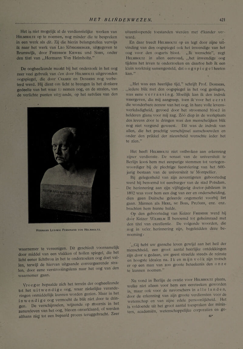 Het is niet mogelijk al de verdienstelijke werken van Helmholtz op te noemen, nog minder die te bespreken in een werk als dit. Zij die hierin belangstellen verwijs ik naar het werk van Leo Königsberger, uitgegeven te Brunswijk, door Friedrich Kieweg und Sohn, onder den titel van ,,Hermann Von Helmholtz.” De oogheelkunde maakt bij het onderzoek in het oog zeer veel gebruik van c’.en door Helmholtz uitgevonden oogspiegel, die door Cramer en Donders nog verbe¬ terd werd. Hij dient om licht te brengen in het donkere gedeelte van het waar te nemen oog, en de stralen, van de verlichte punten uitgaande, op het netvlies van den Hermann Ludwig Ferdinand von Helmholtz. waarnemer te vereenigen. Dit geschiedt voornamelijk door middel van een vlakken of hollen spiegel, die het licht eener lichtbron in het te onderzoeken oog doet val¬ len, terwijl de hiervan uitgaande convergeerende stra¬ len, door eene verstrooiingslens naar het oóg van den waarnemer gaan. Vroeger bepaalde zich het terrein der oogheelkunde tot het uitwendige oog, waar ziekelijke verande¬ ringen onmiddellijk kunnen worden gezien. Maar m het inwendige oog vermocht de blik niet door te drin¬ gen. De verschijnselen, wijzende op stoornis in het zenuwleven van het oog, bleven onverklaard, of werden althans nie.t tot een bepaald proces teruggebracht. Zeer uiteenloopende toestanden werden met élkander ver¬ ward. 4 En daar treedt Helmholtz op en legt door zijne uit¬ vinding van den oogspiegel ook het inwendige van het oog voor den oogarts bloot. ,,Ik wenschte”, zegt Helmholtz in allen eenvoud, ,,het inwendige oog tijdens het leven te onderzoeken en daartoe heb ik een klein werktuig samengesteld, dat o o g s p i e g e 1 heeten kan.” ,,Het was een heerlijke tijd,” schrijft Prof. Donders, „iedere blik met den oogspiegel in het oog geslagen, was eene verrassing. Moeilijk kan ik den indruk weergeven, die mij aangreep, toen ik'voor het eerst die wonderbare zenuw van het oog, in hare volle levens- werkdadigheid, gevoed door het stroomend bloed in helderen glans voor mij zag. Zóó diep in de werkplaats des-levens door te dringen was den menscheiijken blik nog niet vergund geweest. Dit was de indruk van allen, die het prachtig verschijnsel aanschouwden en onder den prikkel der nieuwheid wenschte ieder het te zien.” Het heeft Helmholtz niet ontbroken aan erkenning zijner verdienste. De senaat van de universiteit te Berlijn koos hem met eenparige stemmen tot vertegen¬ woordiger bij de plechtige feestviering van het 600- jarig bestaan van de universiteit te Montpellier. Bij gelegenheid van zijn zeventigsten geboortedag werd hij benoemd tot eereburger van de stad Potsdam. De herinnering aan zijn vijftigjarig doctor-jubileum in 1892 was voor hem een dag van eer en onderscheiding, dien geen Duitsche geleerde ongemerkt voorbij liet gaan. Mannen als Herz, du Bois, Pflüger, enz. enz. brachten hem hunne hulde. Op den geboortedag van Keizer Frederik werd hij door Keizer Wilhelm II benoemd tot geheimraad met den titel van excellentie. De volgende woorden, die nog in veler herinnering zijn, begeleidden deze be¬ noeming : '„Gij hebt uw gansche leven gewijd aan het heil der menschheid, een groot aantal heerlijke ontdekkingen zijn door u gedaan, uw geest streefde steeds de reinste en hoogste idealen na. I k en m ij n v o 1 k zijn trotsch er op een man van zoo groote beteekenis den onze te kunnen noemen.” Nu vond in Berlijn de ovatie voor Helmholtz plaats, welke niet alleen voor hem een eereteeken geworden is, maar ook voor de navorschers in alle landen, door de erkenning van zijn groote verdiensten voor de wetenschap en van zijne edele persoonlijkheid. Het is voldoende uit het groot aantal toespraken der minis¬ ters, academiën, wetenschappelijke corporaties en ge- 53*