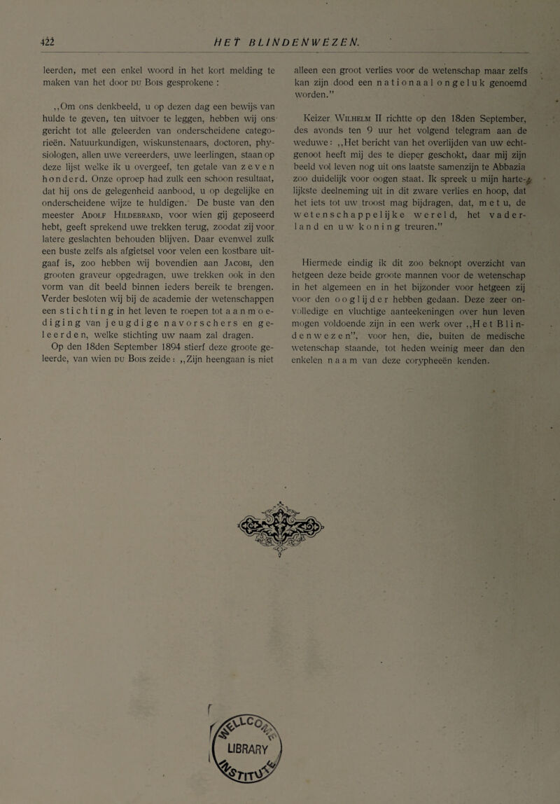 leerden, met een enkel woord in het kort melding te maken van het door du Bois gesprokene : ,,Om ons denkbeeld, u op dezen dag een bewijs van hulde te geven, ten uitvoer te leggen, hebben wij ons gericht tot alle geleerden van onderscheidene catego¬ rieën. Natuurkundigen, wiskunstenaars, doctoren, phy- siologen, allen uwe vereerders, uwe leerlingen, staan op deze lijst welke ik u overgeef, ten getale van zeven honderd. Onze oproep had zulk een schoon resultaat, dat hij ons de gelegenheid aanbood, u op degelijke en onderscheidene wijze te huldigen. De buste van den meester Adolf Hildebrand, voor wien gij geposeerd hebt, geeft sprekend uwe trekken terug, zoodat zij voor latere geslachten behouden blijven. Daar evenwel zulk een buste zelfs als afgietsel voor velen een kostbare uit¬ gaaf is, zoo hebben wij bovendien aan Jacobi, den grooten graveur opgedragen, uwe trekken ook in den vorm van dit beeld binnen ieders bereik te brengen. Verder besloten wij bij de academie der wetenschappen een s t i c h t i n g in het leven te roepen tot a a n m o e- d i g i n g van jeugdige navorschers en ge¬ leerden, welke stichting uw naam zal dragen. Op den 18den September 1894 stierf deze groote ge¬ leerde, van wien du Bois zeide : ,, Zijn heengaan is niet alleen een groot verlies voor de wetenschap maar zelfs kan zijn dood een nationaal ongeluk genoemd worden.” Keizer Wilhelm II richtte op den 18den September, des avonds ten 9 uur het volgend telegram aan de weduwe: ,,Het bericht van het overlijden van uw echt¬ genoot heeft mij des te dieper geschokt, daar mij zijn beeld vol leven nog uit ons laatste samenzijn te Abbazia zoo duidelijk voor oogen staat. Ik spreek u mijn harte-z lijkste deelneming uit in dit zware verlies en hoop, dat het iets tot uw troost mag bijdragen, dat, m e t u, de wetenschappelijke wereld, het vader¬ land en uw k o n i n g treuren.” Hiermede eindig ik dit zoo beknopt overzicht van hetgeen deze beide groote mannen voor de wetenschap in het algemeen en in het bijzonder voor hetgeen zij voor den o o g 1 ij d e r hebben gedaan. Deze zeer on¬ volledige en vluchtige aanteekeningen over hun leven mogen voldoende zijn in een werk over ,,H et B 1 in¬ de n w e z e n”, voor hen, die, buiten de medische wetenschap staande, tot heden weinig meer dan den enkelen naam van deze corypheeën kenden.