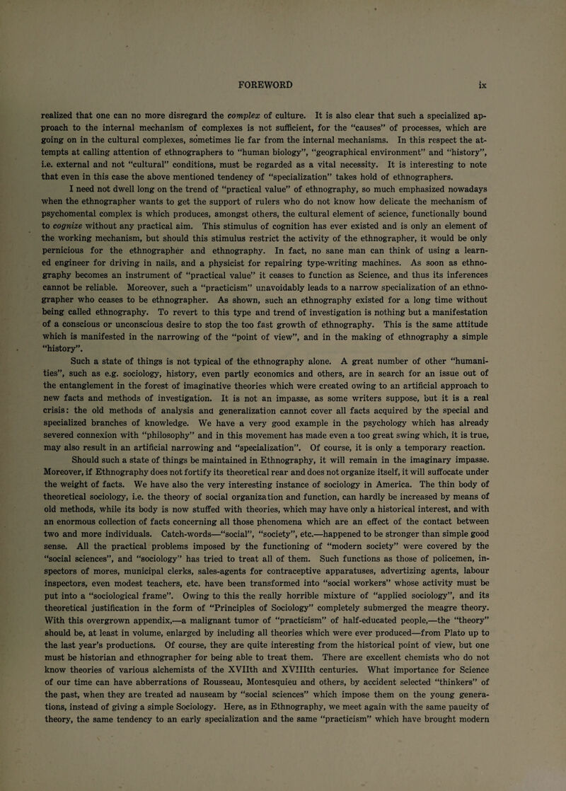 realized that one can no more disregard the complex of culture. It is also clear that such a specialized ap¬ proach to the internal mechanism of complexes is not sufficient, for the “causes” of processes, which are going on in the cultural complexes, sometimes lie far from the internal mechanisms. In this respect the at¬ tempts at calling attention of ethnographers to “human biology”, “geographical environment” and “history”, i.e. external and not “cultural” conditions, must be regarded as a vital necessity. It is interesting to note that even in this case the above mentioned tendency of “specialization” takes hold of ethnographers. I need not dwell long on the trend of “practical value” of ethnography, so much emphasized nowadays when the ethnographer wants to get the support of rulers who do not know how delicate the mechanism of psychomental complex is which produces, amongst others, the cultural element of science, functionally bound to cognize without any practical aim. This stimulus of cognition has ever existed and is only an element of the working mechanism, but should this stimulus restrict the activity of the ethnographer, it would be only pernicious for the ethnographer and ethnography. In fact, no sane man can think of using a learn¬ ed engineer for driving in nails, and a physicist for repairing type-writing machines. As soon as ethno¬ graphy becomes an instrument of “practical value” it ceases to function as Science, and thus its inferences cannot be reliable. Moreover, such a “practicism” unavoidably leads to a narrow specialization of an ethno¬ grapher who ceases to be ethnographer. As shown, such an ethnography existed for a long time without being called ethnography. To revert to this type and trend of investigation is nothing but a manifestation of a conscious or unconscious desire to stop the too fast growth of ethnography. This is the same attitude which is manifested in the narrowing of the “point of view”, and in the making of ethnography a simple “history”. Such a state of things is not typical of the ethnography alone. A great number of other “humani¬ ties”, such as e.g. sociology, history, even partly economics and others, are in search for an issue out of the entanglement in the forest of imaginative theories which were created owing to an artificial approach to new facts and methods of investigation. It is not an impasse, as some writers suppose, but it is a real crisis: the old methods of analysis ana generalization cannot cover all facts acquired by the special and specialized branches of knowledge. We have a very good example in the psychology which has already severed connexion with “philosophy” and in this movement has made even a too great swing which, it is true, may also result in an artificial narrowing and “specialization”. Of course, it is only a temporary reaction. Should such a state of things be maintained in Ethnography, it will remain in the imaginary impasse. Moreover, if Ethnography does not fortify its theoretical rear and does not organize itself, it will suffocate under the weight of facts. We have also the very interesting instance of sociology in America. The thin body of theoretical sociology, i.e. the theory of social organization and function, can hardly be increased by means of old methods, while its body is now stuffed with theories, which may have only a historical interest, and with an enormous collection of facts concerning all those phenomena which are an effect of the contact between two and more individuals. Catch-words—“social”, “society”, etc.—happened to be stronger than simple good sense. All the practical problems imposed by the functioning of “modern society” were covered by the “social sciences”, and “sociology” has tried to treat all of them. Such functions as those of policemen, in¬ spectors of mores, municipal clerks, sales-agents for contraceptive apparatuses, advertizing agents, labour inspectors, even modest teachers, etc. have been transformed into “social workers” whose activity must be put into a “sociological frame”. Owing to this the really horrible mixture of “applied sociology”, and its theoretical justification in the form of “Principles of Sociology” completely submerged the meagre theory. With this overgrown appendix,—a malignant tumor of “practicism” of half-educated people,—the “theory” should be, at least in volume, enlarged by including all theories which were ever produced—from Plato up to the last year’s productions. Of course, they are quite interesting from the historical point of view, but one must be historian and ethnographer for being able to treat them. There are excellent chemists who do not know theories of various alchemists of the XVIIth and XVIIIth centuries. What importance for Science of our time can have abberrations of Rousseau, Montesquieu and others, by accident selected “thinkers” of the past, when they are treated ad nauseam by “social sciences” which impose them on the young genera¬ tions, instead of giving a simple Sociology. Here, as in Ethnography, we meet again with the same paucity of theory, the same tendency to an early specialization and the same “practicism” which have brought modern