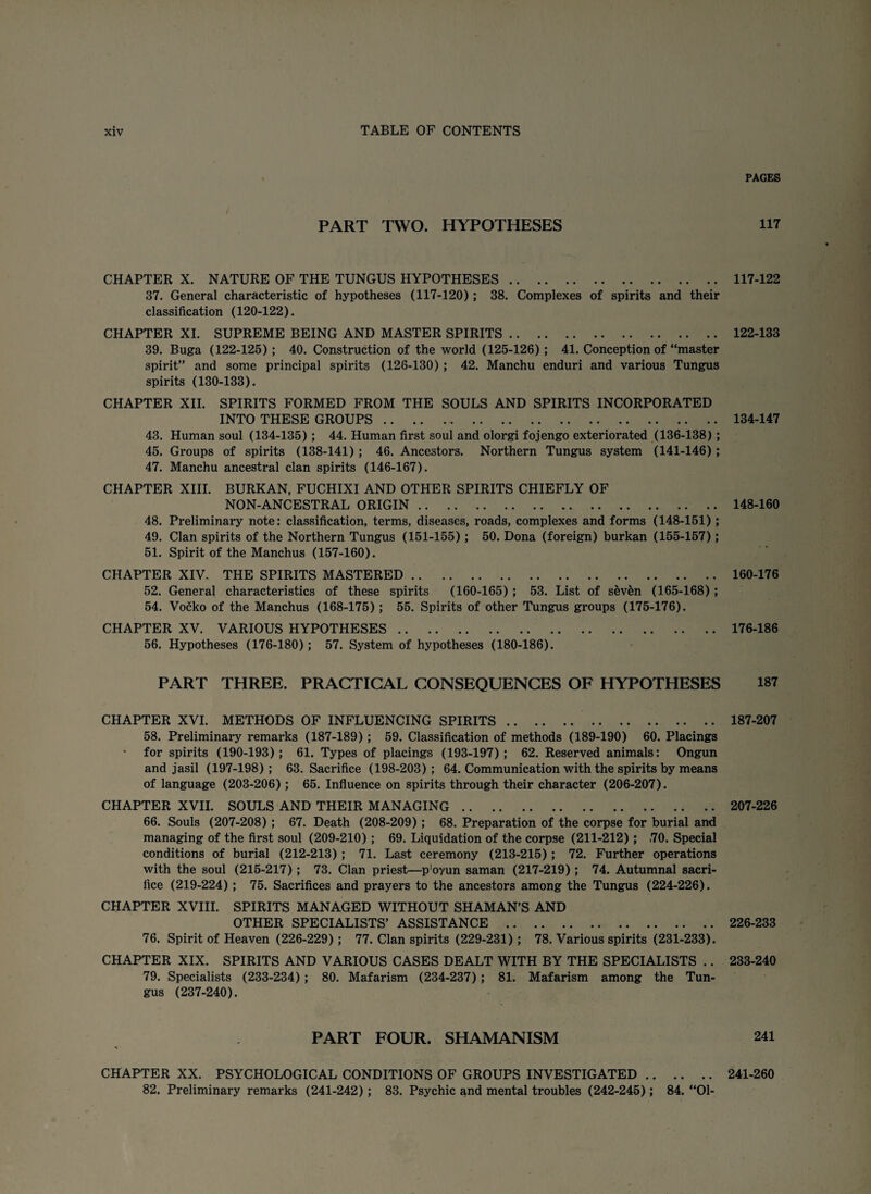 PART TWO. HYPOTHESES CHAPTER X. NATURE OF THE TUNGUS HYPOTHESES. 37. General characteristic of hypotheses (117-120); 38. Complexes of spirits and their classification (120-122). CHAPTER XI. SUPREME BEING AND MASTER SPIRITS. 39. Buga (122-125); 40. Construction of the world (125-126); 41. Conception of “master spirit” and some principal spirits (126-130) ; 42. Manchu enduri and various Tungus spirits (130-133). CHAPTER XII. SPIRITS FORMED FROM THE SOULS AND SPIRITS INCORPORATED INTO THESE GROUPS. 43. Human soul (134-135); 44. Human first soul and olorgi fojengo exteriorated (136-138) ; 45. Groups of spirits (138-141); 46. Ancestors. Northern Tungus system (141-146) ; 47. Manchu ancestral clan spirits (146-167). CHAPTER XIII. BURKAN, FUCHIXI AND OTHER SPIRITS CHIEFLY OF NON-ANCESTRAL ORIGIN. 48. Preliminary note: classification, terms, diseases, roads, complexes and forms (148-151) ; 49. Clan spirits of the Northern Tungus (151-155) ; 50. Dona (foreign) burkan (155-157); 51. Spirit of the Manchus (157-160). CHAPTER XIV. THE SPIRITS MASTERED. 52. General characteristics of these spirits (160-165) ; 53. List of seven (165-168) ; 54. Vocko of the Manchus (168-175); 55. Spirits of other Tungus groups (175-176). CHAPTER XV. VARIOUS HYPOTHESES. 56. Hypotheses (176-180); 57. System of hypotheses (180-186). PART THREE. PRACTICAL CONSEQUENCES OF HYPOTHESES CHAPTER XVI. METHODS OF INFLUENCING SPIRITS. 58. Preliminary remarks (187-189) ; 59. Classification of methods (189-190) 60. Placings for spirits (190-193); 61. Types of placings (193-197); 62. Reserved animals: Ongun and jasil (197-198); 63. Sacrifice (198-203); 64. Communication with the spirits by means of language (203-206); 65. Influence on spirits through their character (206-207). CHAPTER XVII. SOULS AND THEIR MANAGING. 66. Souls (207-208) ; 67. Death (208-209) ; 68. Preparation of the corpse for burial and managing of the first soul (209-210) ; 69. Liquidation of the corpse (211-212); ,70. Special conditions of burial (212-213) ; 71. Last ceremony (213-215) ; 72. Further operations with the soul (215-217) ; 73. Clan priest—p'oyun saman (217-219) ; 74. Autumnal sacri¬ fice (219-224) ; 75. Sacrifices and prayers to the ancestors among the Tungus (224-226). CHAPTER XVIII. SPIRITS MANAGED WITHOUT SHAMAN’S AND OTHER SPECIALISTS’ ASSISTANCE . 76. Spirit of Heaven (226-229) ; 77. Clan spirits (229-231); 78. Various spirits (231-233). CHAPTER XIX. SPIRITS AND VARIOUS CASES DEALT WITH BY THE SPECIALISTS .. 79. Specialists (233-234) ; 80. Mafarism (234-237) ; 81. Mafarism among the Tun¬ gus (237-240). PART FOUR. SHAMANISM CHAPTER XX. PSYCHOLOGICAL CONDITIONS OF GROUPS INVESTIGATED. 82. Preliminary remarks (241-242) ; 83. Psychic and mental troubles (242-245); 84. “Ol- PAGES 117 117-122 122-133 134-147 148-160 160-176 176-186 187 187-207 207-226 226-233 233-240 241 241-260