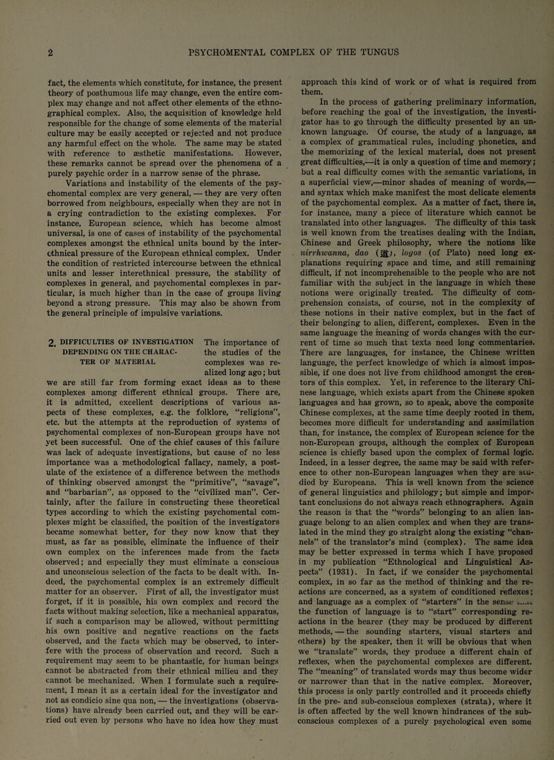 fact, the elements which constitute, for instance, the present theory of posthumous life may change, even the entire com¬ plex may change and not affect other elements of the ethno¬ graphical complex. Also, the acquisition of knowledge held responsible for the change of some elements of the material culture may be easily accepted or rejected and not produce any harmful effect on the whole. The same may be stated with reference to aesthetic manifestations. However, these remarks cannot be spread over the phenomena of a purely psychic order in a narrow sense of the phrase. Variations and instability of the elements of the psy¬ chomental complex are very general, — they are very often borrowed from neighbours, especially when they are not in a crying contradiction to the existing complexes. For instance, European science, which has become almost universal, is one of cases of instability of the psychomental complexes amongst the ethnical units bound by the inter- othnical pressure of the European ethnical complex. Under the condition of restricted intercourse between the ethnical units and lesser interethnical pressure, the stability of complexes in general, and psychomental complexes in par¬ ticular, is much higher than in the case of groups living beyond a strong pressure. This may also be shown from the general principle of impulsive variations. 2, DIFFICULTIES OF INVESTIGATION The importance of DEPENDING ON THE CHARAC- the studies of the TER OF MATERIAL complexes was re¬ alized long ago; but we are still far from forming exact ideas as to these complexes among different ethnical groups. There are, it is admitted, excellent descriptions of various as¬ pects of these complexes, e.g. the folklore, “religions”, etc. but the attempts at the reproduction of systems of psychomental complexes of non-European groups have not yet been successful. One of the chief causes of this failure was lack of adequate investigations, but cause of no less importance was a methodological fallacy, namely, a post¬ ulate of the existence of a difference between the methods of thinking observed amongst the “primitive”, “savage”, and “barbarian”, as opposed to the “civilized man”. Cer¬ tainly, after the failure in constructing these theoretical types according to which the existing psychomental com¬ plexes might be classified, the position of the investigators became somewhat better, for they now know that they must, as far as possible, eliminate the influence of their own complex on the inferences made from the facts observed; and especially they must eliminate a conscious and unconscious selection of the facts to be dealt with. In¬ deed, the psychomental complex is an extremely difficult matter for an observer. First of all, the investigator must forget, if it is possible, his own complex and record the facts without making selection, like a mechanical apparatus, if such a comparison may be allowed, without permitting his own positive and negative reactions on the facts observed, and the facts which may be observed, to inter¬ fere with the process of observation and record. Such a requirement may seem to be phantastic, for human beings cannot be abstracted from their ethnical milieu and they cannot be mechanized. When I formulate such a require¬ ment, I mean it as a certain ideal for the investigator and not as condicio sine qua non, — the investigations (observa¬ tions) have already been carried out, and they will be car¬ ried out even by persons who have no idea how they must approach this kind of work or of what is required from them. In the process of gathering preliminary information, before reaching the goal of the investigation, the investi¬ gator has to go through the difficulty presented by an un¬ known language. Of course, the study of a language, as a complex of grammatical rules, including phonetics, and the memorizing of the lexical material, does not present great difficulties,—it is only a question of time and memory; but a real difficulty comes with the semantic variations, in a superficial view,—minor shades of meaning of words,— and syntax which make manifest the most delicate elements of the psychomental complex. As a matter of fact, there is, for instance, many a piece of literature which cannot be translated into other languages. The difficulty of this task is well known from the treatises dealing with the Indian, Chinese and Greek philosophy, where the notions like nirrhxvanna, dao (M), logos (of Plato) need long ex¬ planations requiring space and time, and still remaining difficult, if not incomprehensible to the people who are not familiar with the subject in the language in which these notions were originally treated. The difficulty of com¬ prehension consists, of course, not in the complexity of these notions in their native complex, but in the fact of their belonging to alien, different, complexes. Even in the same language the meaning of words changes with the cur¬ rent of time so much that texts need long commentaries. There are languages, for instance, the Chinese written language, the perfect knowledge of which is almost impos¬ sible, if one does not live from childhood amongst the crea¬ tors of this complex. Yet, in reference to the literary Chi¬ nese language, which exists apart from the Chinese spoken languages and has grown, so to speak, above the composite Chinese complexes, at the same time deeply rooted in them, becomes more difficult for understanding and assimilation than, for instance, the complex of European science for the non-European groups, although the complex of European science is chiefly based upon the complex of formal logic. Indeed, in a lesser degree, the same may be said with refer¬ ence to other non-European languages when they are stu¬ died by Europeans. This is well known from the science of general linguistics and philology; but simple and impor¬ tant conclusions do not always reach ethnographers. Again the reason is that the “words” belonging to an alien lan¬ guage belong to an alien complex and when they are trans¬ lated in the mind they go straight along the existing “chan¬ nels” of the translator’s mind (complex). The same idea may be better expressed in terms which I have proposed in my publication “Ethnological and Linguistical As¬ pects” (1931). In fact, if we consider the psychomental complex, in so far as the method of thinking and the re¬ actions are concerned, as a system of conditioned reflexes; and language as a complex of “starters” in the sense <.«. the function of language is to “start” corresponding re¬ actions in the hearer (they may be produced by different methods, — the sounding starters, visual starters and others) by the speaker, then it will be obvious that when we “translate” words, they produce a different chain of reflexes, when the psychomental complexes are different. The “meaning” of translated words may thus become wider or narrower than that in the native complex. Moreover, this process is only partly controlled and it proceeds chiefly in the pre- and sub-conscious complexes (strata), where it is often affected by the well known hindrances of the sub¬ conscious complexes of a purely psychological even some