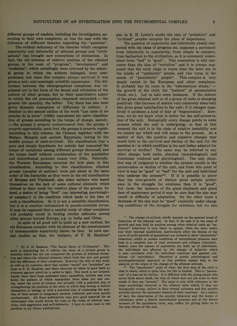 different groups of readers, including the investigators, ac¬ cording to their own complexes, as was the case with the followers of different theories regarding the “animism”. The evident deficiency of the theories which recognize superiority and inferiority of ethnical groups and “civili¬ zations” has brought new conceptions of distinction. In fact, the old schemes of relative position of the ethnical groups in the scale of “progress”, “development” and “evolution”, which unfailingly were crowned by the ethnic¬ al group to which the authors belonged, were com¬ promized, but since this complex always survived it was given a new, and seemingly scientific appearance. The dif¬ ference between the ethnographical complexes was ex¬ pressed not in the form of the denial and refutation of the culture of other groups, but in their quantitative aspect in which the old presumption remained untouched, — the greater the quantity, the better. Yet, there has also been given dynamic conception of difference in culture. J. Deniker in the second edition of his work “Les races et les peuples de la terre” (1926) reproduces his naive classifica¬ tion of groups according to the tempo of change, namely, — the groups a progres exclusivement lent, the groups a progres appreciable, mais lent, the groups a progres rapide. According to this scheme, the Chinese, together with the Malays, Mongols and ancient Egyptians, belong to the middle groups of semi-civilized. His classification was a pure and simple hypothesis for nobody had measured the tempo of variations among different groups discussed, and the tempo itself without consideration of the population and interethnical pressure means very little. Naturally, the Western Europeans occupied the first place in this classification. According to this classification, ethnical groups (peuples et nations) were put about in the same order of the hierarchy as they were in the old classification of Morgan and Vierkandt, also other authors who based themselves on the lack of some cultural elements which defined in their mind the relative place of the groups. In¬ deed, a desire of being “first” (an interesting psychologic¬ al complex!) is the condition which leads to the idea of such a classification. So it is not a scientific classification, but it is a reaction rationalized in pseudo-scientific forms. It may be supposed that a careful study of other complexes will probably result in finding similar attitudes among other groups beyond Europe, e.g. in India and China. In spite of all good will to build up a new method, the old European complex with its element of the consciousness of immeasurable superiority shows its face. In such spe¬ cial studies as that, for instance, of F. H. Hankins* * Cf. F. H. Hankins, “The Racial Basis of Civilization”. This work is interesting for it reflects the ideas of a certain group in America which has not yet completed the process of ethnical forma¬ tion and where the ethnical elements which form this new unit greatly feel the difference of their complexes. However, the title of this work, as well as its contents, show that neither “racial” nor “prejudice” are clear to F. H. Hankins, and these elements he takes in good faith as elements against which he is called to fight. This work is not isolated. Lately there have’been published many pamphlets, articles and even books the authors of which manipulate these ideas pro and con¬ tra, under the cover of science, but actually with a practical aim of strengthening the position of the units to which they belong or believe themselves to belong, or with a practical aim of weakening the posi¬ tion of their actual or imaginary enemies (ethnical, and even merely professional). All these publications may give good material for an ethnologist who would devote his time to the study of ethnical reac¬ tions, both aggressive and self-defensive. I hope to come back to this problem in my future publications. also in R. H. Lowie’s works the idea of “primitive” and “civilized” peoples occupies the place of importance. The question of superiority and inferiority closely con¬ nected with the ideas of progress etc. supposes a movement from inferiority to superiority, from simple to complex, from barbarism to the civilization, as it is commonly under¬ stood from “bad” to “good”. This conception is still nar¬ rower than the idea of “evolution” and it is always sup¬ posed that the early stage is worse than the later one in the minds of “optimistic” people, and vice versa in the minds of “pessimistic” people*. This complex is very deeply rooted in the European and other complexes. It probably has its roots in the “subconscious strata,” — the growth of the child, the “instinct” of accumulation (food, etc.). Let us take some instances. If the stature of the given ethnical unit or of a group of units is changing positively (the increase of stature very commonly observed) this gives great satisfaction to the unit; if it changes nega¬ tively it produces a kind of fear of “degeneration”. How¬ ever, we do not know what is better for the self-preserva¬ tion of the unit. Biologically every change points to some process which the unit is undergoing; so that at this moment the unit is in the state of relative instability and we cannot say which end will ensue in the process. As a matter of fact, the positive and negative changes may result both in the survival and decline of the unit for the question is: in which condition is the unit better adapted for survival or decline? The same may be referred to any other change, both static, physical (morphological) and functional (cultural and physiological). The only objec¬ tive way of judgment is whether the process results in the preservation or decline of the unit, and from this point of view it may be “good” or “bad” for the unit and individual who undergo the process**. If it is possible to prove that the over-growth of stature gives certain prefer¬ ence in the struggle for existence then it is “good”, but from the instance of the giant elephants and giant deer of quaternary period it may be seen that the size may result in difficulty of adaptation. On the other hand a decrease of the size may be “good” especially under chang¬ ing conditions of the struggle for existence, but we also * The change of attitude chiefly depends on the general trend of behaviour of the ethnical unit. In fact, if the unit is in the state of growth and may hold its position among other ethnical units an “op¬ timistic” behaviour is very likely to appear, while the units which lose their internal equilibrium (particularly after the flexion of the curve of cyclic growth of population) are inclined to show “pessimistic’' behaviour, which in certain conditions of interethnical pressure may lead to a complete loss of vital resistance and collapse (internal). Indeed, since the masses of population are built up of individuals, the individuals are affected by the change of behavior which is also correlated with the individual reactions and general con¬ ditions (of individuals). Therefore a purely psychological and psychopathological approach to this problem cannot help in the analysis of the origin of the change of the ethnical attitude. ** The “pessimistic” point of view: the first step of the child is that to death, which is quite true, for life is limited. This is “pessim¬ ism” of a man on his decline. It is different with the young people who never think about death, the idea of which does not yet come to their minds if they are “normal.” The same is true with reference to the mass psychology observed in the ethnical units which, if they are biologically strong, believe in their eternal existence and this psychic attitude assures the necessary tension of their reactions. As a matter of fact, the observation of the psychic behaviour and the tempo of variations, under a known interethnical pressure and at the known moment of the population cycle, may suffice for giving hints as to the near future of the unit,