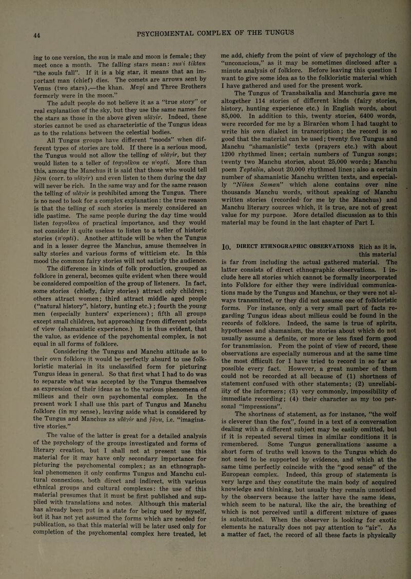 ing to one version, the sun is male and moon is female; they meet once a month. The falling stars mean: sus'i tiktan “the souls fall”. If it is a big star, it means that an im¬ portant man (chief) dies. The comets are arrows sent by Venus (two stars),—the khan. Mayi and Three Brothers formerly were in the moon.” The adult people do not believe it as a “true story” or real explanation of the sky, but they use the same names for the stars as those in the above given ulayir. Indeed, these stories cannot be used as characteristic of the Tungus ideas as to the relations between the celestial bodies. All Tungus groups have different “moods” when dif¬ ferent types of stories are told. If there is a serious mood, the Tungus would not allow the telling of ulayir, but they would listen to a teller of toyyolkon or n'opti. More than this, among the Manchus it is said that those who would tell jiiyu (corr. to ulayir) and even listen to them during the day will never be rich. In the same way and for the same reason the telling of ulayir is prohibited among the Tungus. There is no need to look for a complex explanation: the true reason is that the telling of such stories is merely considered an idle pastime. The same people during the day time would listen toyyolkon of practical importance, and they would not consider it quite useless to listen to a teller of historic stories (n'opti). Another attitude will be when the Tungus and in a lesser degree the Manchus, amuse themselves in salty stories and various forms of witticism etc. In this mood the common fairy stories will not satisfy the audience. The difference in kinds of folk production, grouped as folklore in general, becomes quite evident when there would be considered composition of the group of listeners. In fact, some stories (chiefly, fairy stories) attract only children; others attract women; third attract middle aged people (“natural history”, history, hunting etc.); fourth the young men (especially hunters’ experiences) ; fifth all groups except small children, but approaching from different points of view (shamanistic experience.) It is thus evident, that the value, as evidence of the psychomental complex, is not equal in all forms of folklore. Considering the Tungus and Manchu attitude as to their own folklore it would be perfectly absurd to use folk- loristic material in its unclassified form for picturing Tungus ideas in general. So that first what I had to do was to separate what was accepted by the Tungus themselves as expression of their ideas as to the various phenomena of milieus and their own psychomental complex. In the present work I shall use this part of Tungus and Manchu folklore (in my sense), leaving aside what is considered by the Tungus and Manchus as ulayir and juyu, i.e. “imagina¬ tive stories.” The value of the latter is great for a detailed analysis of the psychology of the groups investigated and forms of literary creation, but I shall not at present use this material for it may have only secondary importance for picturing the psychomental complex; as an ethnogi’aph- ical phenomenon it only confirms Tungus and Manchu cul¬ tural connexions, both direct and indirect, with various ethnical groups and cultural complexes: the use of this material presumes that it must be first published and sup¬ plied with translations and notes. Although this material has already been put in a state for being used by myself, but it has not yet assumed the forms which are needed for publication, so that this material will be later used only for completion of the psychomental complex here treated, let me add, chiefly from the point of view of psychology of the “unconscious,” as it may be sometimes disclosed after a minute analysis of folklore. Before leaving this question I want to give some idea as to the folkloristic material which I have gathered and used for the present work. The Tungus of Transbaikalia and Manchuria gave me altogether 114 stories of different kinds (fairy stories, history, hunting experience etc.) in English words, about 85,000. In addition to this, twenty stories, 6400 words, were recorded for me by a Birarcen whom I had taught to write his own dialect in transcription; the record is so good that the material can be used; twenty five Tungus and Manchu “shamanistic” texts (prayers etc.) with about 1200 rhythmed lines; certain numbers of Tungus songs; twenty two Manchu stories, about 25,000 words; Manchu poem Teptalin, about 20,000 rhythmed lines; also a certain number of shamanistic Manchu written texts, and especial¬ ly “Ni-san Saman” which alone contains over nine thousands Manchu words, without speaking of Manchu written stories (recorded for me by the Manchus) and Manchu literary sources which, it is true, are not of great value for my purpose. More detailed discussion as to this material may be found in the last chapter of Part I. 10. DIRECT ETHNOGRAPHIC OBSERVATIONS Rich as it is, this material is far from including the actual gathered material. The latter consists of direct ethnographic observations. I in¬ clude here all stories which cannot be formally incorporated into Folklore for either they were individual communica¬ tions made by the Tungus and Manchus, or they were not al¬ ways transmitted, or they did not assume one of folkloristic forms. For instance, only a very small part of facts re¬ garding Tungus ideas about milieus could be found in the records of folklore. Indeed, the same is true of spirits, hypotheses and shamanism, the stories about which do not usually assume a definite, or more or less fixed form good for transmission. From the point of view of record, these observations are especially numerous and at the same time the most dffiicult for I have tried to record in so far as possible every fact. However, a great number of them could not be recorded at all because of (1) shortness of statement confused with other statements; (2) unreliabi¬ lity of the informers; (3) very commonly, impossibility of immediate recording; (4) their character as my too per¬ sonal “impressions”. The shortness of statement, as for instance, “the wolf is cleverer than the fox”, found in a text of a conversation dealing with a different subject may be easily omitted, but if it is repeated several times in similar conditions it is remembered. Some Tungus generalizations assume a short form of truths well known to the Tungus which do not need to be supported by evidence, and which at the same time perfectly coincide with the “good sense” of the European complex. Indeed, this group of statements is very large and they constitute the main body of acquired knowledge and thinking, but usually they remain unnoticed by the observers because the latter have the same ideas, which seem to be natural, like the air, the breathing of which is not perceived until a different mixture of gases is substituted. When the observer is looking for exotic elements he naturally does not pay attention to “air”. As a matter of fact, the record of all these facts is physically