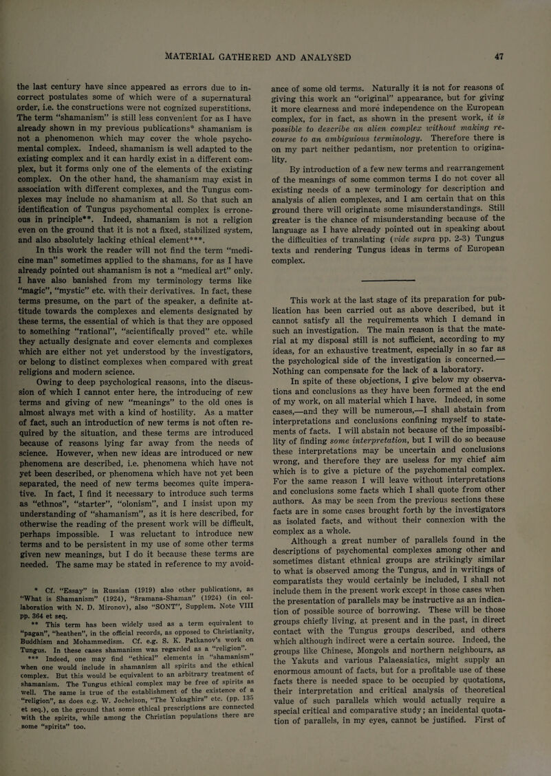 the last century have since appeared as errors due to in¬ correct postulates some of which were of a supernatural order, i.e. the constructions were not cognized superstitions. The term “shamanism” is still less convenient for as I have already shown in my previous publications* shamanism is not a phenomenon which may cover the whole psycho¬ mental complex. Indeed, shamanism is well adapted to the existing complex and it can hardly exist in a different com¬ plex, but it forms only one of the elements of the existing complex. On the other hand, the shamanism may exist in association with different complexes, and the Tungus com¬ plexes may include no shamanism at all. So that such an identification of Tungus psychomental complex is errone¬ ous in principle**. Indeed, shamanism is not a religion even on the ground that it is not a fixed, stabilized system, and also absolutely lacking ethical element***. In this work the reader will not find the term “medi¬ cine man” sometimes applied to the shamans, for as I have already pointed out shamanism is not a “medical art” only. I have also banished from my terminology terms like “magic”, “mystic” etc. with their derivatives. In fact, these terms presume, on the part of the speaker, a definite at¬ titude towards the complexes and elements designated by these terms, the essential of which is that they are opposed to something “rational”, “scientifically proved” etc. while they actually designate and cover elements and complexes which are either not yet understood by the investigators, or belong to distinct complexes when compared with great religions and modern science. Owing to deep psychological reasons, into the discus¬ sion of which I cannot enter here, the introducing of r.ew terms and giving of new “meanings” to the old ones is almost always met with a kind of hostility. As a matter of fact, such an introduction of new terms is not often re¬ quired by the situation, and these terms are introduced because of reasons lying far away from the needs of science. However, when new ideas are introduced or new phenomena are described, i.e. phenomena which have not yet been described, or phenomena which have not yet been separated, the need of new terms becomes quite impera¬ tive. In fact, I find it necessary to introduce such terms as “ethnos”, “starter”, “olonism”, and I insist upon my understanding of “shamanism”, as it is here described, for otherwise the reading of the present work will be difficult, perhaps impossible. I was reluctant to introduce new terms and to be persistent in my use of some other terms given new meanings, but I do it because these terms are needed. The same may be stated in reference to my avoid¬ * Cf. “Essay” in Russian (1919) also other publications, as “What is Shamanism” (1924), “Sramana-Shaman” (1924) (in col¬ laboration with N. D. Mironov), also “SONT”, Supplem. Note VIII pp. 364 et seq. ** This term has been widely used as a term equivalent to “pagan”, “heathen”, in the official records, as opposed to Christianity, Buddhism and Mohammedism. Cf. e.g. S. K. Patkanov’s work on Tungus. In these cases shamanism was regarded as a “religion . *** Indeed, one may find “ethical” elements in “shamanism” when one would include in shamanism all spirits and the ethical complex. But this would be equivalent to an arbitrary treatment of shamanism. The Tungus ethical complex may be free of spirits as well. The same is true of the establishment of the existence of a “religion”, as does e.g. W. Jochelson, “The Yukaghirs etc. (pp. 135 et seq.), on the ground that some ethical prescriptions are connected with the spirits, while among the Christian populations theie aie some “spirits” too. ance of some old terms. Naturally it is not for reasons of giving this work an “original” appearance, but for giving it more clearness and more independence on the European complex, for in fact, as shown in the present work, it is possible to describe an alien complex ivithout making re¬ course to an ambiguious terminology. Therefore there is on my part neither pedantism, nor pretention to origina¬ lity. By introduction of a few new terms and rearrangement of the meanings of some common terms I do not cover all existing needs of a new terminology for description and analysis of alien complexes, and I am certain that on this ground there will originate some misunderstandings. Still greater is the chance of misunderstanding because of the language as I have already pointed out in speaking about the difficulties of translating (vide supra pp. 2-8) Tungus texts and rendering Tungus ideas in terms of European complex. This work at the last stage of its preparation for pub¬ lication has been carried out as above described, but it cannot satisfy all the requirements which I demand in such an investigation. The main reason is that the mate¬ rial at my disposal still is not sufficient, according to my ideas, for an exhaustive treatment, especially in so far as the psychological side of the investigation is concerned.— Nothing can compensate for the lack of a laboratory. In spite of these objections, I give below my observa¬ tions and conclusions as they have been formed at the end of my work, on all material which I have. Indeed, in some cases,—and they will be numerous,—I shall abstain from interpretations and conclusions confining myself to state¬ ments of facts. I will abstain not because of the impossibi¬ lity of finding some interpretation, but I will do so because these interpretations may be uncertain and conclusions wrong, and therefore they are useless for my chief aim which is to give a picture of the psychomental complex. For the same reason I will leave without interpretations and conclusions some facts which I shall quote from other authors. As may be seen from the previous sections these facts are in some cases brought forth by the investigators as isolated facts, and without their connexion with the complex as a whole. Although a great number of parallels found in the descriptions of psychomental complexes among other and sometimes distant ethnical groups are strikingly similar to what is observed among the Tungus, and in writings of comparatists they would certainly be included, I shall not include them in the present work except in those cases when the presentation of parallels may be instructive as an indica¬ tion of possible source of borrowing. These will be those groups chiefly living, at present and in the past, in direct contact with the Tungus groups described, and others which although indirect were a certain source. Indeed, the groups like Chinese, Mongols and northern neighbours, as the Yakuts and various Palaeasiatics, might supply an enormous amount of facts, but for a profitable use of these facts there is needed space to be occupied by quotations, their interpretation and critical analysis of theoretical value of such parallels which would actually require a special critical and comparative study; an incidental quota¬ tion of parallels, in my eyes, cannot be justified. First of