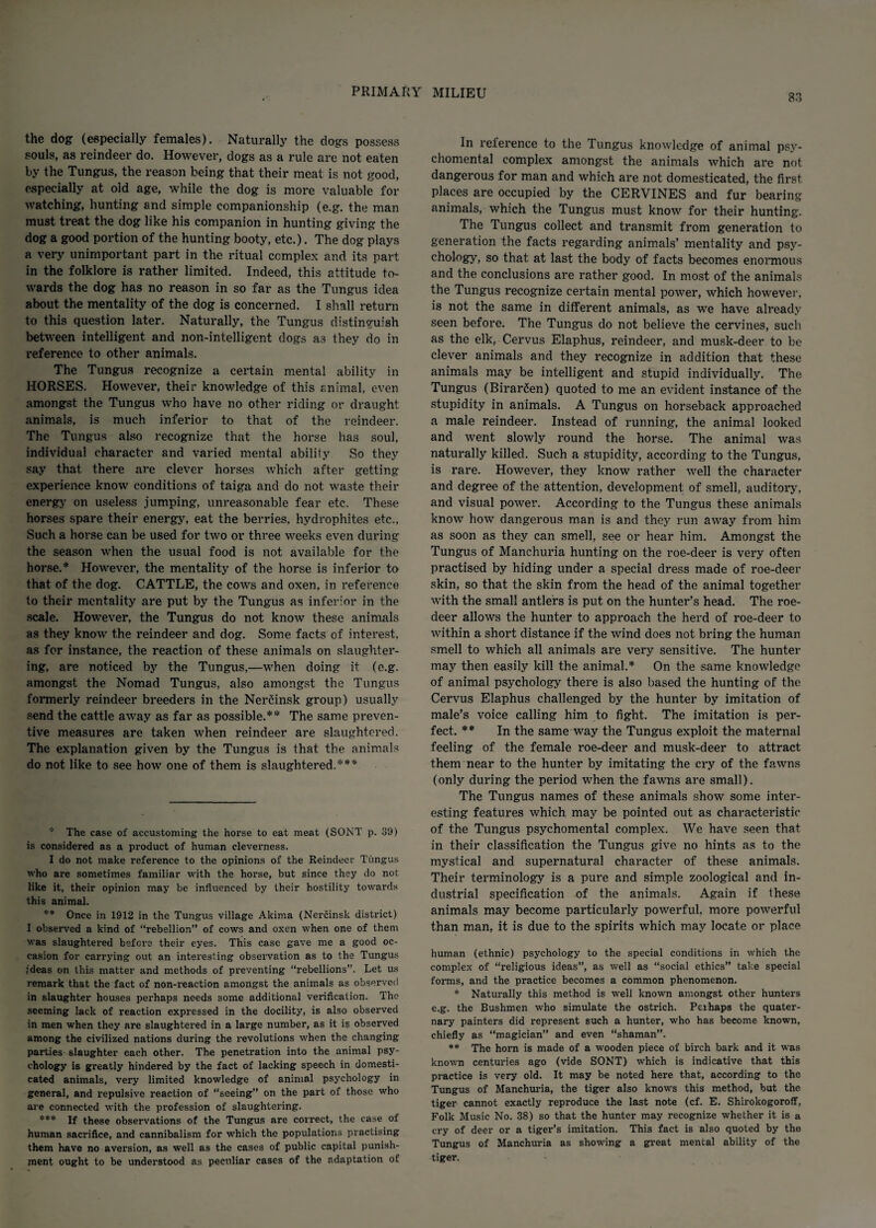 83 the dog (especially females). Naturally the dogs possess souls, as reindeer do. However, dogs as a rule are not eaten by the Tungus, the reason being that their meat is not good, especially at old age, while the dog is more valuable for watching, hunting and simple companionship (e.g. the man must treat the dog like his companion in hunting giving the dog a good portion of the hunting booty, etc.). The dog plays a very unimportant part in the ritual complex and its part in the folklore is rather limited. Indeed, this attitude to¬ wards the dog has no reason in so far as the Tungus idea about the mentality of the dog is concerned. I shall return to this question later. Naturally, the Tungus distinguish between intelligent and non-intelligent dogs as they do in reference to other animals. The Tungus recognize a certain mental ability in HORSES. However, their knowledge of this animal, even amongst the Tungus who have no other riding or draught animals, is much inferior to that of the reindeer. The Tungus also recognize that the horse has soul, individual character and varied mental ability So they say that there are clever horses which after getting experience know conditions of taiga and do not waste their energy on useless jumping, unreasonable fear etc. These horses spare their energy, eat the berries, hydrophites etc., Such a horse can be used for two or three weeks even during the season when the usual food is not available for the horse.* However, the mentality of the horse is inferior to that of the dog. CATTLE, the cows and oxen, in reference to their mentality are put by the Tungus as inferior in the scale. However, the Tungus do not know these animals as they know the reindeer and dog. Some facts of interest, as for instance, the reaction of these animals on slaughter¬ ing, are noticed by the Tungus,—when doing it (e.g. amongst the Nomad Tungus, also amongst the Tungus formerly reindeer breeders in the Nerfiinsk group) usually send the cattle away as far as possible.** The same preven¬ tive measures are taken when reindeer are slaughtered. The explanation given by the Tungus is that the animals do not like to see how one of them is slaughtered.*** * The case of accustoming the horse to eat meat (SONT p. 39) is considered as a product of human clevei'ness. I do not make reference to the opinions of the Reindeer Tungus who are sometimes familiar with the horse, but since they do not like it, their opinion may be influenced by their hostility towards this animal. ** Once in 1912 in the Tungus village Akima (Nercinsk district) I observed a kind of “rebellion” of cows and oxen when one of them was slaughtered before their eyes. This case gave me a good oc¬ casion for carrying out an interesting observation as to the Tungus ideas on this matter and methods of preventing “rebellions”. Let us remark that the fact of non-reaction amongst the animals as observed in slaughter houses perhaps needs some additional verification. The seeming lack of reaction expressed in the docility, is also observed in men when they are slaughtered in a large number, as it is observed among the civilized nations during the revolutions when the changing parties slaughter each other. The penetration into the animal psy¬ chology is greatly hindered by the fact of lacking speech in domesti¬ cated animals, very limited knowledge of animal psychology in general, and repulsive reaction of “seeing” on the part of those who are connected with the profession of slaughtering. *** If these observations of the Tungus are correct, the case of human sacrifice, and cannibalism for which the populations practising them have no aversion, as well as the cases of public capital punish¬ ment ought to be understood as peculiar cases of the adaptation of In relerence to the Tungus knowledge of animal psy¬ chomental complex amongst the animals which are not dangerous for man and which are not domesticated, the first places are occupied by the CERVINES and fur bearing animals, which the Tungus must know for their hunting. The Tungus collect and transmit from generation to generation the facts regarding animals’ mentality and psy¬ chology, so that at last the body of facts becomes enormous and the conclusions are rather good. In most of the animals the Tungus recognize certain mental power, which however, is not the same in different animals, as we have already seen before. The Tungus do not believe the cervines, such as the elk, Cervus Elaphus, reindeer, and musk-deer to be clever animals and they recognize in addition that these animals may be intelligent and stupid individually. The Tungus (Birar£en) quoted to me an evident instance of the stupidity in animals. A Tungus on horseback approached a male reindeer. Instead of running, the animal looked and went slowly round the horse. The animal was naturally killed. Such a stupidity, according to the Tungus, is rare. However, they know rather well the character and degree of the attention, development of smell, auditory, and visual power. According to the Tungus these animals know how dangerous man is and they run away from him as soon as they can smell, see or hear him. Amongst the Tungus of Manchuria hunting on the roe-deer is very often practised by hiding under a special dress made of roe-deer skin, so that the skin from the head of the animal together with the small antlers is put on the hunter’s head. The roe¬ deer allows the hunter to approach the herd of roe-deer to within a short distance if the wind does not bring the human smell to which all animals are very sensitive. The hunter may then easily kill the animal.* On the same knowledge of animal psychology there is also based the hunting of the Cervus Elaphus challenged by the hunter by imitation of male’s voice calling him to fight. The imitation is per¬ fect. ** In the same way the Tungus exploit the maternal feeling of the female roe-deer and musk-deer to attract them near to the hunter by imitating the cry of the fawns (only during the period when the fawns are small). The Tungus names of these animals show some inter¬ esting features which may be pointed out as characteristic of the Tungus psychomental complex. We have seen that in their classification the Tungus give no hints as to the mystical and supernatural character of these animals. Their terminology is a pure and simple zoological and in¬ dustrial specification of the animals. Again if these animals may become particularly powerful, more powerful than man, it is due to the spirits which may locate or place human (ethnic) psychology to the special conditions in which the complex of “religious ideas”, as well as “social ethics” take special forms, and the practice becomes a common phenomenon. * Naturally this method is well known amongst other hunters e.g. the Bushmen who simulate the ostrich. Pei haps the quater¬ nary painters did represent such a hunter, who has become known, chiefly as “magician” and even “shaman”. ** The horn is made of a wooden piece of birch bark and it was known centuries ago (vide SONT) which is indicative that this practice is very old. It may be noted here that, according to the Tungus of Manchuria, the tiger also knows this method, but the tiger cannot exactly reproduce the last note (cf. E. Shirokogoroff, Folk Music No. 38) so that the hunter may recognize whether it is a cry of deer or a tiger's imitation. This fact is also quoted by the Tungus of Manchuria as showing a great mental ability of the tiger.