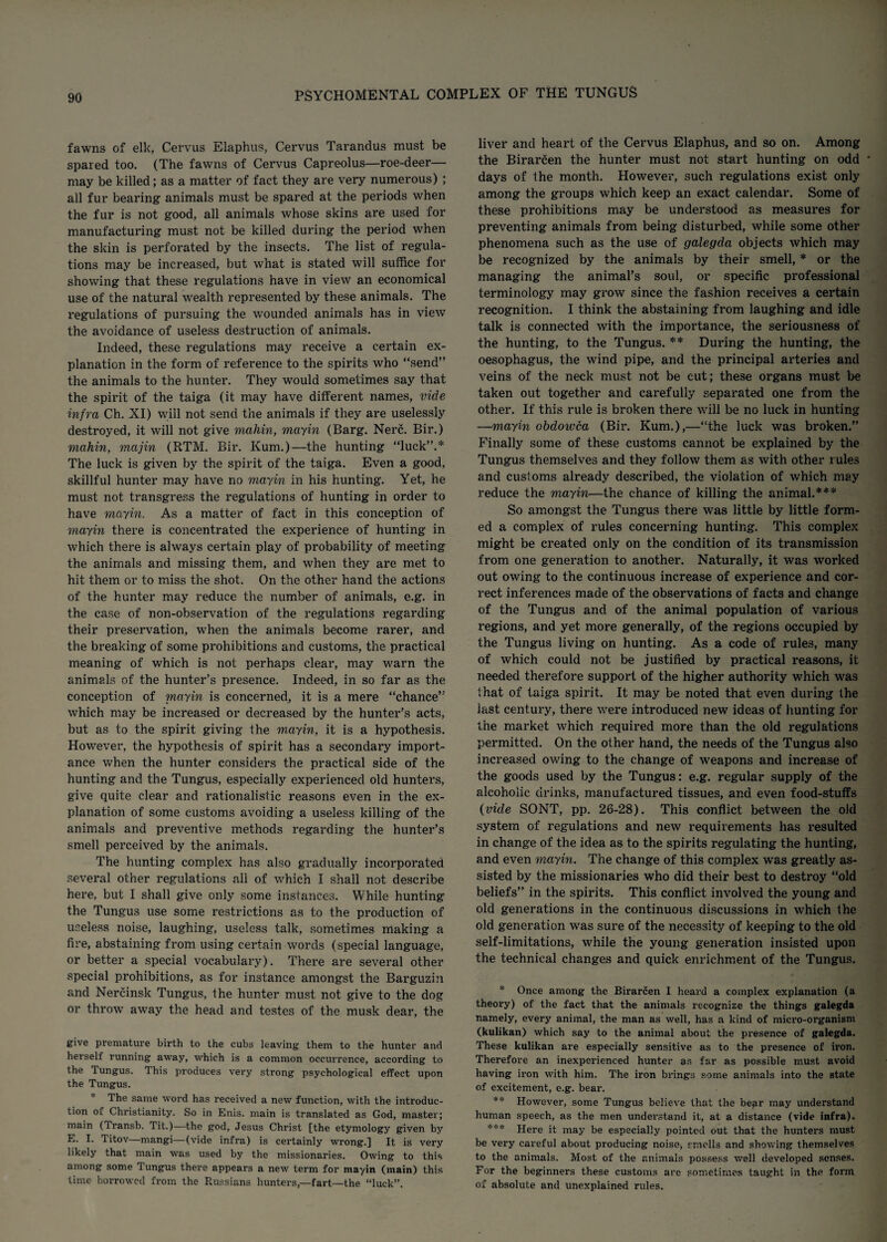 fawns of elk, Cervus Elaphus, Cervus Tarandus must be spared too. (The fawns of Cervus Capreolus—roe-deer— may be killed; as a matter of fact they are very numerous) ; all fur bearing animals must be spared at the periods when the fur is not good, all animals whose skins are used for manufacturing must not be killed during the period when the skin is perforated by the insects. The list of regula¬ tions may be increased, but what is stated will suffice for showing that these regulations have in view an economical use of the natural wealth represented by these animals. The regulations of pursuing the wounded animals has in view the avoidance of useless destruction of animals. Indeed, these regulations may receive a certain ex¬ planation in the form of reference to the spirits who “send” the animals to the hunter. They would sometimes say that the spirit of the taiga (it may have different names, vide infra Ch. XI) will not send the animals if they are uselessly destroyed, it will not give mahin, mayin (Barg. Nerc. Bir.) mahin, majin (RTM. Bir. Kum.)—the hunting “luck”.* The luck is given by the spirit of the taiga. Even a good, skillful hunter may have no mayin in his hunting. Yet, he must not transgress the regulations of hunting in order to have mayin. As a matter of fact in this conception of mayin there is concentrated the experience of hunting in which there is always certain play of probability of meeting the animals and missing them, and when they are met to hit them or to miss the shot. On the other hand the actions of the hunter may reduce the number of animals, e.g. in the case of non-observation of the regulations regarding their preservation, when the animals become rarer, and the breaking of some prohibitions and customs, the practical meaning of which is not perhaps clear, may warn the animals of the hunter’s presence. Indeed, in so far as the conception of mayin is concerned, it is a mere “chance” which may be increased or decreased by the hunter’s acts, but as to the spirit giving the mayin, it is a hypothesis. However, the hypothesis of spirit has a secondary import¬ ance when the hunter considers the practical side of the hunting and the Tungus, especially experienced old hunters, give quite clear and rationalistic reasons even in the ex¬ planation of some customs avoiding a useless killing of the animals and preventive methods regarding the hunter’s smell perceived by the animals. The hunting complex has also gradually incorporated several other regulations all of which I shall not describe here, but I shall give only some instances. While hunting the Tungus use some restrictions as to the production of useless noise, laughing, useless talk, sometimes making a fire, abstaining from using certain words (special language, or better a special vocabulary). There are several other special prohibitions, as for instance amongst the Barguzin and Nercinsk Tungus, the hunter must not give to the dog or throw away the head and testes of the musk dear, the give premature birth to the cubs leaving them to the hunter and herself running away, which is a common occurrence, according to the Tungus. This produces very strong psychological effect upon the Tungus. * The same word has received a new function, with the introduc¬ tion of Christianity. So in Enis. main is translated as God, master; main (Transb. Tit.)—the god, Jesus Christ [the etymology given by E. I. Titov—mangi—(vide infra) is certainly wrong.] It is very likely that main was used by the missionaries. Owing to this among some Tungus there appears a new term for mayin (main) this time borrowed from the Russians hunters,—fart—the “luck”. liver and heart of the Cervus Elaphus, and so on. Among the Birarcen the hunter must not start hunting on odd ' days of the month. However, such regulations exist only among the groups which keep an exact calendar. Some of these prohibitions may be understood as measures for preventing animals from being disturbed, while some other phenomena such as the use of galegda objects which may be recognized by the animals by their smell, * or the managing the animal’s soul, or specific professional terminology may grow since the fashion receives a certain recognition. I think the abstaining from laughing and idle talk is connected with the importance, the seriousness of the hunting, to the Tungus. ** During the hunting, the oesophagus, the wind pipe, and the principal arteries and veins of the neck must not be cut; these organs must be taken out together and carefully separated one from the other. If this rule is broken there will be no luck in hunting —mayin cbdoivca (Bir. Kum.),—“the luck was broken.” Finally some of these customs cannot be explained by the Tungus themselves and they follow them as with other rules and customs already described, the violation of which may reduce the mayin—the chance of killing the animal.*** So amongst the Tungus there was little by little form¬ ed a complex of rules concerning hunting. This complex might be created only on the condition of its transmission from one generation to another. Naturally, it was worked out owing to the continuous increase of experience and cor¬ rect inferences made of the observations of facts and change of the Tungus and of the animal population of various regions, and yet more generally, of the regions occupied by the Tungus living on hunting. As a code of rules, many of which could not be justified by practical reasons, it needed therefore support of the higher authority which was that of taiga spirit. It may be noted that even during the last century, there were introduced new ideas of hunting for the market which required more than the old regulations permitted. On the other hand, the needs of the Tungus also increased owing to the change of weapons and increase of the goods used by the Tungus: e.g. regular supply of the alcoholic drinks, manufactured tissues, and even food-stuffs (vide SONT, pp. 26-28). This conflict between the old system of regulations and new requirements has resulted in change of the idea as to the spirits regulating the hunting, and even mayin. The change of this complex was greatly as¬ sisted by the missionaries who did their best to destroy “old beliefs” in the spirits. This conflict involved the young and old generations in the continuous discussions in which the old generation was sure of the necessity of keeping to the old self-limitations, while the young generation insisted upon the technical changes and quick enrichment of the Tungus. * Once among the Birarcen I heard a complex explanation (a theory) of the fact that the animals recognize the things galegda namely, every animal, the man as well, has a kind of micro-organism (kulikan) which say to the animal about the presence of galegda. These kulikan are especially sensitive as to the presence of iron. Therefore an inexperienced hunter as far as possible must avoid having iron with him. The iron brings some animals into the state of excitement, e.g. bear. ** However, some Tungus believe that the bear may understand human speech, as the men understand it, at a distance (vide infra). *** Here it may be especially pointed out that the hunters must be very careful about producing noise, smells and showing themselves to the animals. Most of the animals possess well developed senses. For the beginners these customs are sometimes taught in the form of absolute and unexplained rules.