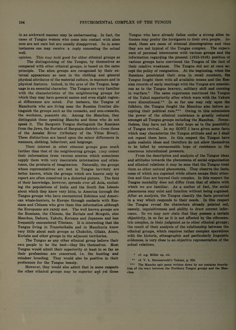 in an awkward manner may be embarrassing. In fact, the cases of Tungus women who come into contact with alien men are not rare but are usually disapproved. So in some instances one may receive a reply concealing the actual well. opinion. This may hold good for other ethnical groups as The distinguishing of the Tungus, by themselves as compared with other ethnical groups, is based on the same principle. The alien groups are recognized by their ex¬ ternal appearance as seen in the clothing and general physical attributes of the material culture, in manners and in physical features. Indeed, in the eyes of the Tungus, lang¬ uage is an essential character. The Tungus are very familiar with the characteristics of the neighbouring groups for which they may have general names and even slight region¬ al differences are noted. For instance, the Tungus of Manchuria who are living near the Russian frontier dis¬ tinguish the groups such as the cossacks, and non-cossacks, the workmen, peasants etc. Among the Manchus, they distinguish those speaking Manchu and those who do not speak it. The Barguzin Tungus distinguish the Russians from the Jews, the Buriats of Barguzin district—from those of the Amalat River (tributary of the Vitim River). These distinctions are based upon the minor differences in manners, clothing, behaviour, and language. Their interest in other ethnical groups goes much further than that of the neighbouring groups. They collect their information from various sources which sometimes supply them with very inaccurate information and often¬ times, the products of imagination. Naturally, the groups whose representatives are met in Tungus territory are better known, while the groups which are known only by report are often conceived in a distorted picture. The field of their knowledge, however, spreads over all Asia, exclud¬ ing the populations of India and the South Sea Islands about which they know very little, to America through the Tungus groups who have encountered Eskimos and Ameri¬ can whale-hunters, to Europe through contacts with Rus¬ sians and Chinese who give them this information although the Europeans are rarely met. The well known groups are the Russians, the Chinese, the Buriats and Mongols, also Manchus, Dahurs, Yakuts, Koreans and Japanese and less frequently encountered Tibetans. It is interesting that the Tungus living in Transbaikalia and in Manchuria know very little about such groups as Chukchis, Gilaks, Ainos, Koriaks and other groups in the adjacent territories. The Tungus as any other ethnical group believe their own people to be the best—they like themselves. Most Tungus would admit their superiority at least in so far as their professions are concerned, i.e. the hunting and reindeer breeding. They would also be positive in their preference for the Tungus beauty. However, they would also admit that in some respects the other ethnical groups may be superior and yet those Tungus who have already fallen under a strong alien in¬ fluence may prefer the foreigners to their own people. In¬ deed, these are cases of ethnical disintegration and thus they are not typical of the Tungus complex. The experi¬ ence of personal intercourse with various groups and the information regarding the present (1912-1918) position of various groups have convinced the Tungus of the fact of their relative weakness. The Tungus did not at once ac¬ cept the policy of resignation. At the beginning, when the Russians penetrated their area in small numbers, the Tungus fought them with all available means and the Rus¬ sian records of early meetings with the Tungus are unanim¬ ous as to the Tungus bravery, military skill and cunning in warfare.* The same experience convinced the Tungus of the Yakut superiority after which wars with the Yakuts were discontinued.** In so far one may rely upon the folklore, the Tungus fought the Manchus also before ac¬ cepting their political rule.*** Owing to this submission the power of the ethnical resistance is greatly reduced amongst all Tungus groups including the Manchus. Never¬ theless, they have not lost their hope as to the possibility of Tungus revival. In my SONT I have given some facts which may characterize the Tungus attitude and so I shall not repeat them here. In this respect the Tungus have quite realistic ideas and therefore do not allow themselves to be lulled by unreasonable hope of resistance to the enormous interethnical pressure. From the description and analysis of the Tungus ideas and attitudes towards the phenomena of social organization and ethnical relations it may be seen that the Tungus treat them as other natural phenomena. They observe the facts, some of which are cognized while others escape their atten¬ tion and thus are beyond their complex. In this respect the Tungus mentality does not differ from that of others with which we are familiar. As a matter of fact, the social phenomena may exist and function without being cognized. After an analysis, the Tungus classify the facts perceived in a way which responds to their needs. In this respect the Tungus reveal the characters already pointed out, namely, inquisitiveness and ability to draw correct infer¬ ences. So we may now state that they possess a certain objectivity, in so far as it is not affected by the ethnocen¬ tric complex, in their judgment as to other ethnical groups; the result of their analysis of the relationship between the ethnical groups, which requires rather complex operations with the historic, ethnographic and particularly linguistic evidences, is very close to an objective representation of the actual relations. • cf. e.g. Miller op. cit. ** ef. V. L. Sieroszewski’s Yakuts, p. 223. *** The Manchu epic poem written down by me contains descrip¬ tion of the wars between the Northern Tungus groups and the Man¬ chus.