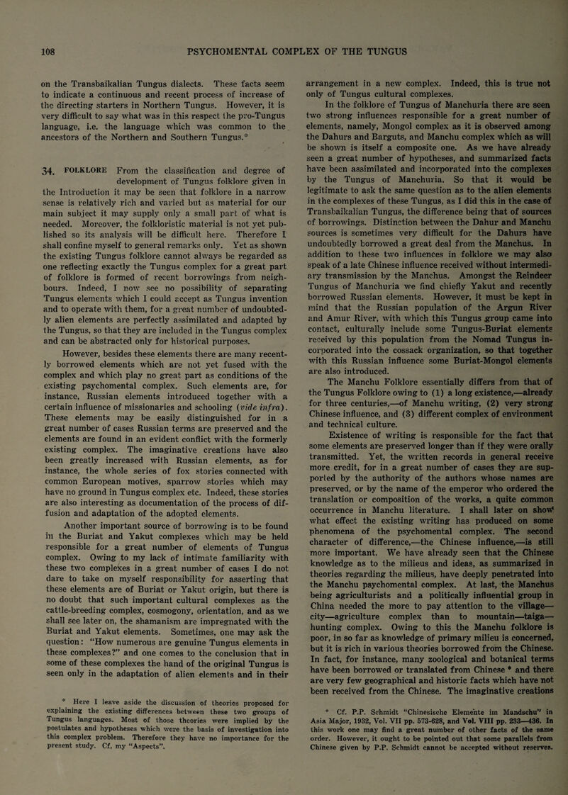 on the Transbaikalian Tungus dialects. These facts seem to indicate a continuous and recent process of increase of the directing starters in Northern Tungus. However, it is very difficult to say what was in this respect the pro-Tungus language, i.e. the language which was common to the ancestors of the Northern and Southern Tungus. 34. FOLKLORE From the classification and degree of development of Tungus folklore given in the Introduction it may be seen that folklore in a narrow sense is relatively rich and varied but as material for our main subject it may supply only a small part of what is needed. Moreover, the folkloristic material is not yet pub¬ lished so its analysis will be difficult here. Therefore I shall confine myself to general remarks only. Yet as shown the existing Tungus folklore cannot always be regarded as one reflecting exactly the Tungus complex for a great part of folklore is formed of recent borrowings from neigh¬ bours. Indeed, I now see no possibility of separating Tungus elements which I could accept as Tungus invention and to operate with them, for a great number of undoubted¬ ly alien elements are perfectly assimilated and adapted by the Tungus, so that they are included in the Tungus complex and can be abstracted only for historical purposes. However, besides these elements there are many recent¬ ly borrowed elements which are not yet fused with the complex and which play no great part as conditions of the existing psychomental complex. Such elements are, for instance, Russian elements introduced together with a certain influence of missionaries and schooling (vide infra). These elements may be easily distinguished for in a great number of cases Russian terms are preserved and the elements are found in an evident conflict with the formerly existing complex. The imaginative creations have also been greatly increased with Russian elements, as for instance, the whole series of fox stories connected with common European motives, sparrow stories which may have no ground in Tungus complex etc. Indeed, these stories are also interesting as documentation of the process of dif¬ fusion and adaptation of the adopted elements. Another important source of borrowing is to be found in the Buriat and Yakut complexes which may be held responsible for a great number of elements of Tungus complex. Owing to my lack of intimate familiarity with these two complexes in a great number of cases I do not dare to take on myself responsibility for asserting that these elements are of Buriat or Yakut origin, but there is no doubt that such important cultural complexes as the cattle-breeding complex, cosmogony, orientation, and as we shall see later on, the shamanism are impregnated with the Buriat and Yakut elements. Sometimes, one may ask the question: “How numerous are genuine Tungus elements in these complexes?” and one comes to the conclusion that in some of these complexes the hand of the original Tungus is seen only in the adaptation of alien elements and in their Here I leave aside the discussion of theories proposed for explaining the existing differences between these two groups of Tungus languages. Most of those theories were implied by the postulates and hypotheses which were the basis of investigation into this complex problem. Therefore they have no importance for the present study. Cf. my Aspects”. arrangement in a new complex. Indeed, this is true not only of Tungus cultural complexes. In the folklore of Tungus of Manchuria there are seen two strong influences responsible for a great number of elements, namely, Mongol complex as it is observed among the Dahurs and Barguts, and Manchu complex which as will be shown is itself a composite one. As we have already seen a great number of hypotheses, and summarized facts have been assimilated and incorporated into the complexes by the Tungus of Manchuria. So that it would be legitimate to ask the same question as to the alien elements in the complexes of these Tungus, as I did this in the case of Transbaikalian Tungus, the difference being that of sources of borrowings. Distinction between the Dahur and Manchu sources is sometimes very difficult for the Dahurs have undoubtedly borrowed a great deal from the Manchus. In addition to these two influences in folklore we may also speak of a late Chinese influence received without intermedi¬ ary transmission by the Manchus. Amongst the Reindeer Tungus of Manchuria we find chiefly Yakut and recently borrowed Russian elements. However, it must be kept in mind that the Russian population of the Argun River and Amur River, with which this Tungus group came into contact, culturally include some Tungus-Buriat elements received by this population from the Nomad Tungus in¬ corporated into the cossack organization, so that together with this Russian influence some Buriat-Mongol elements are also introduced. The Manchu Folklore essentially differs from that of the Tungus Folklore owing to (1) a long existence,—already for three centuries,—of Manchu writing, (2) very strong Chinese influence, and (3) different complex of environment and technical culture. Existence of writing is responsible for the fact that some elements are preserved longer than if they were orally transmitted. Yet, the written records in general receive more credit, for in a great number of cases they are sup¬ ported by the authority of the authors whose names are preserved, or by the name of the emperor who ordered the translation or composition of the works, a quite common occurrence in Manchu literature. I shall later on show4 what effect the existing writing has produced on some phenomena of the psychomental complex. The second character of difference,—the Chinese influence,—is still more important. We have already seen that the Chinese knowledge as to the milieus and ideas, as summarized in theories regarding the milieus, have deeply penetrated into the Manchu psychomental complex. At last, the Manchus being agriculturists and a politically influential group in China needed the more to pay attention to the village— city—agriculture complex than to mountain—taiga— hunting complex. Owing to this the Manchu folklore is poor, in so far as knowledge of primary milieu is concerned, but it is rich in various theories borrowed from the Chinese. In fact, for instance, many zoological and botanical terms have been borrowed or translated from Chinese * and there are very few geographical and historic facts which have not been received from the Chinese. The imaginative creations * Cf. P.P. Schmidt “Chinesische Eleme'nte im Mandschu” in Asia Major, 1932, Vol. VII pp. 573-628, and Vol. VIII pp. 233—436. In this work one may find a great number of other facts of the same order. However, it ought to be pointed out that some parallels from Chinese given by P.P. Schmidt cannot be accepted without reserves.