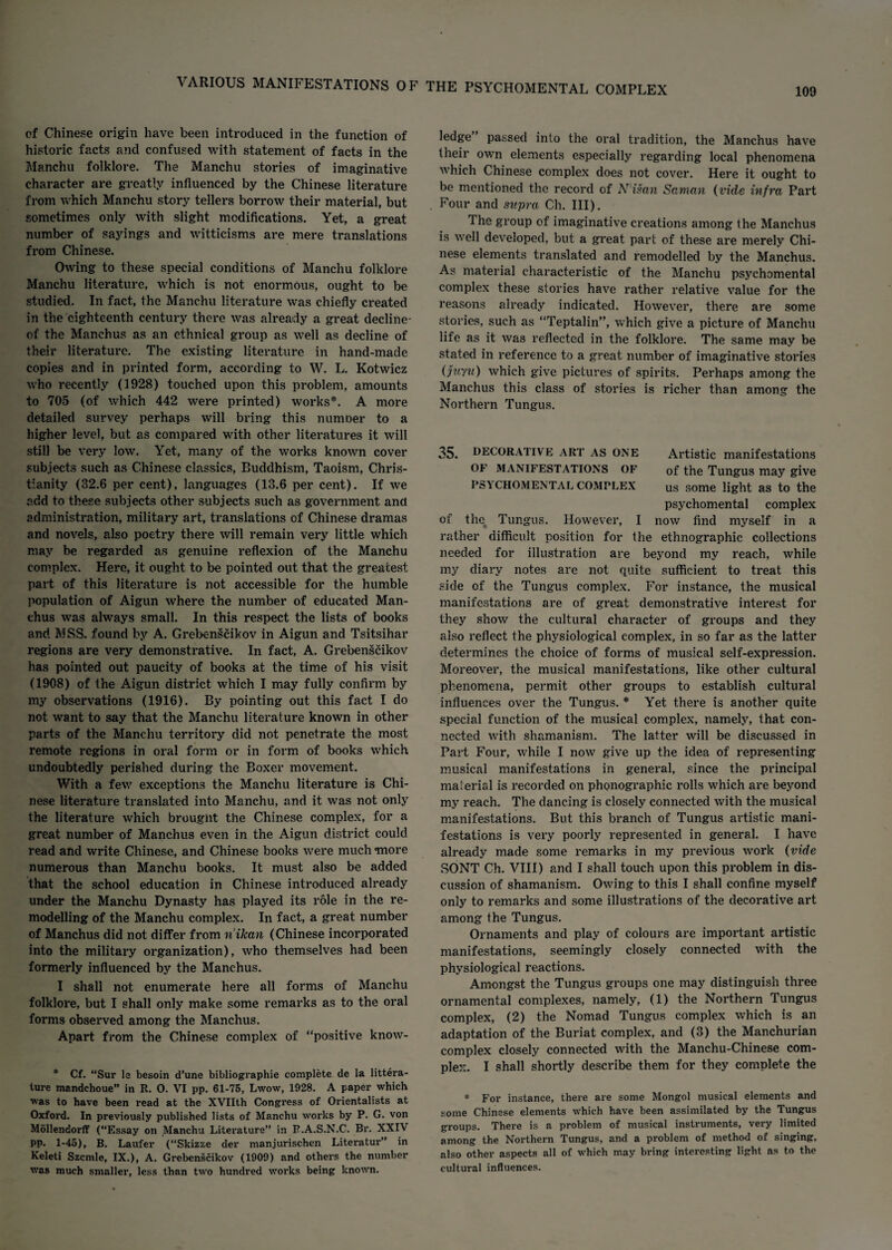 109 cf Chinese origin have been introduced in the function of historic facts and confused with statement of facts in the Manchu folklore. The Manchu stories of imaginative character are greatly influenced by the Chinese literature from which Manchu story tellers borrow their material, but sometimes only with slight modifications. Yet, a great number of sayings and witticisms are mere translations from Chinese. Owing to these special conditions of Manchu folklore Manchu literature, which is not enormous, ought to be studied. In fact, the Manchu literature was chiefly created in the eighteenth century there was already a great decline- of the Manchus as an ethnical group as well as decline of their literature. The existing literature in hand-made copies and in printed form, according to W. L. Kotwicz who recently (1928) touched upon this problem, amounts to 705 (of which 442 were printed) works*. A more detailed survey perhaps will bring this numner to a higher level, but as compared with other literatures it will still be very low. Yet, many of the works known cover subjects such as Chinese classics, Buddhism, Taoism, Chris¬ tianity (32.6 per cent), languages (13.6 per cent). If we add to these subjects other subjects such as government and administration, military art, translations of Chinese dramas and novels, also poetry there will remain very little which may be regarded as genuine reflexion of the Manchu complex. Here, it ought to be pointed out that the greatest part of this literature is not accessible for the humble population of Aigun where the number of educated Man¬ chus was always small. In this respect the lists of books and MSS. found by A. Grebenscikov in Aigun and Tsitsihar regions are very demonstrative. In fact, A. Grebenscikov has pointed out paucity of books at the time of his visit (1908) of the Aigun district which I may fully confirm by my observations (1916). By pointing out this fact I do not want to say that the Manchu literature known in other parts of the Manchu territory did not penetrate the most remote regions in oral form or in form of books which undoubtedly perished during the Boxer movement. With a few exceptions the Manchu literature is Chi¬ nese literature translated into Manchu, and it was not only the literature which brought the Chinese complex, for a great number of Manchus even in the Aigun district could read and write Chinese, and Chinese books were much more numerous than Manchu books. It must also be added that the school education in Chinese introduced already under the Manchu Dynasty has played its role in the re¬ modelling of the Manchu complex. In fact, a great number of Manchus did not differ from n'ikan (Chinese incorporated into the military organization), who themselves had been formerly influenced by the Manchus. I shall not enumerate here all forms of Manchu folklore, but I shall only make some remarks as to the oral forms observed among the Manchus. Apart from the Chinese complex of “positive know- * Cf. “Sur le besoin d’une bibliographic complete de la littera- ture mandchoue” in R. 0. VI pp. 61-75, Lwow, 1928. A paper which was to have been read at the XVIIth Congress of Orientalists at Oxford. In previously published lists of Manchu works by P. G. von Mollendorflf (“Essay on Manchu Literature” in P.A.S.N.C. Br. XXIV pp. 1-45), B. Laufer (“Skizze der manjurischen Literatur” in Keleti Szcmle, IX.), A. Grebenscikov (1909) and others the number was much smaller, less than two hundred works being known. ledge’ passed into the oral tradition, the Manchus have their own elements especially regarding local phenomena which Chinese complex does not cover. Here it ought to be mentioned the record of N'isan Saman (vide infra Part Four and supra Ch. III). The group of imaginative creations among the Manchus is well developed, but a great part of these are merely Chi¬ nese elements translated and remodelled by the Manchus. As material characteristic of the Manchu psychomental complex these stories have rather relative value for the reasons already indicated. However, there are some stories, such as “Teptalin”, which give a picture of Manchu life as it was reflected in the folklore. The same may be stated in reference to a great number of imaginative stories (juyu) which give pictures of spirits. Perhaps among the Manchus this class of stories is richer than among the Northern Tungus. 35. DECORATIVE ART AS ONE Artistic manifestations OF MANIFESTATIONS OF of the Tungus may give PSYCHOMENTAL COMPLEX us some light as to the psychomental complex of tlm Tungus. However, I now find myself in a rather difficult position for the ethnographic collections needed for illustration are beyond my reach, while my diary notes are not quite sufficient to treat this side of the Tungus complex. For instance, the musical manifestations are of great demonstrative interest for they show the cultural character of groups and they also reflect the physiological complex, in so far as the latter determines the choice of forms of musical self-expression. Moreover, the musical manifestations, like other cultural phenomena, permit other groups to establish cultural influences over the Tungus. * Yet there is another quite special function of the musical complex, namely, that con¬ nected with shamanism. The latter will be discussed in Part Four, while I now give up the idea of representing musical manifestations in general, since the principal material is recorded on phonographic rolls w'hich are beyond my reach. The dancing is closely connected with the musical manifestations. But this branch of Tungus artistic mani¬ festations is very poorly represented in general. I have already made some remarks in my previous w'ork (vide SONT Ch. VIII) and I shall touch upon this problem in dis¬ cussion of shamanism. Owing to this I shall confine myself only to remarks and some illustrations of the decorative art among the Tungus. Ornaments and play of colours are important artistic manifestations, seemingly closely connected with the physiological reactions. Amongst the Tungus groups one may distinguish three ornamental complexes, namely, (1) the Northern Tungus complex, (2) the Nomad Tungus complex which is an adaptation of the Buriat complex, and (3) the Manchurian complex closely connected with the Manchu-Chinese com¬ plex. I shall shortly describe them for they complete the * For instance, there are some Mongol musical elements and some Chinese elements which have been assimilated by the Tungus groups. There is a problem of musical instruments, very limited among the Northern Tungus, and a problem of method of singing, also other aspects all of which may bring interesting light as to the cultural influences.