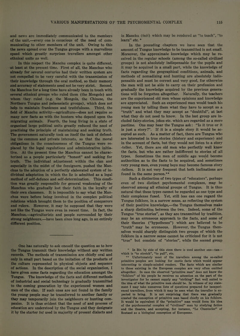 and news are immediately communicated to the members of the unit,—every one is conscious of the need of com¬ municating to other members of the unit. Owing to this the news spread over the Tungus groups with a marvellous speed which greatly surprises travellers amongst other ethnical units as well. In this respect the Manchu complex is quite different, at least at the pi'esent time. First of all, the Manchus who already for several centuries had their written system are not compelled to be very careful with the transmission of their knowledge through the oral method, so their memory and accuracy of statements need not be very strict. Second, the Manchus for a long time have already been in touch with several ethnical groups who ruled them (the Mongols) and whom they ruled (e.g. the Mongols, the Chinese, the Northern Tungus and palaeasiatic gi’oups), which does not help to maintain frankness and truthfulness. Third, the field of Manchu activity—agriculture—does not require so many new facts as with the hunters who depend upon the migrating animals. Fourth, the long living in a state of organized large political units greatly reduced the need of practising the principle of maintaining and seeking truth. The government naturally took on itself the task of defend¬ ing the common and private interests, so that the moral obligations in the consciousness of the Tungus were re¬ placed by the legal regulations and administrative initia¬ tive. At the present time the Manchus cannot be charac¬ terized as a people particularly “honest” and seeking for truth. The individual adjustment within the clan and especially in the midst of the foreigners, pushed the Man¬ chus to the adoption of a perfectly elaborated system of in¬ dividual adaptation in which the lie is admitted as a legal method of self-defence and self-determination. This condi¬ tion was greatly responsible for general weakening of the Manchus who gradually lost their faith in the loyalty of their own clansmen. It is impossible to say what the Man¬ chus were before being involved in the complex political relations which brought them to the position of conquerors and rulers. However, it may be supposed that they were not like the Tungus were even in recent time. In fact, the Manchus,—agriculturists and people surrounded by their strong neighbours,—have been since long ago, in an entirely different position. One has naturally to ask oneself the question as to how the Tungus transmit their knowledge without any written records. The methods of transmission are chiefly oral and only in small part based on the imitation of the products of the culture represented in physical objects and sequence of actions. In the description of the social organization, I have given some facts regarding the education amongst the Tungus. The knowledge of the facts and different methods of industrial and social technology is gradually transmitted to the coming generation by the experienced women and men of the clan. If such ones are not found in the family the young people may be transferred to another family or they may temporarily join the neighbours or hunting com¬ panies. It is thus evident that the need of and process of education are understood by the Tungus and they designate it by the starter tat used in majority of present dialects and in Manchu (taci) which may be rendered as “to teach”, “to learn” etc. * In the preceding chapters we have seen that the amount of Tungus knowledge to be transmitted is not small. Moreover, the approximate knowledge which may be re¬ ceived in the regular schools (among the so-called civilized groups) is not absolutely indispensable for the pupils and it may be acquired in a small part, while the knowledge of facts regarding the geogi’aphical conditions, animals, and methods of nomadizing and hunting are absolutely indis¬ pensable and must be correct and very good, for otherwise the men will not be able to carry on their profession and gradually the knowledge acquired by the previous genera¬ tions will be forgotten altogether. Naturally, the teachers are the experienced old men whose opinions and knowledge ai*e appreciated. Such an experienced man would teach his young men by telling them what they have to accept as a “truth” and what they may accept as “doubtful”, at last what they do not need to know. In the last gi’oup are in¬ cluded fairy-stories, jokes etc. which are regarded as a mere pastime. One may hear the Tungus ask: “Is it true or it is just a story?”. If it is a simple stoi’y it would be ac¬ cepted as such. As a matter of fact, there are Tungus who are interested in true stories (history and experience) and in the account of facts, but they would not listen to a story -teller. Yet, there are old men who perfectly well know the facts, but who ai*e rather indifferent to stories of all types. Sometimes the men of middle age would become authorities as to the facts to be acquired, and sometimes very young men, even young boys may become famous story -tellers. It is not very frequent that both inclinations are found in the same person.** Such a distinction of two types of “educators”, perhaps even of two distinct psychomental complexes, may be observed among all ethnical groups of Tungus. It is thus natural that these types cannot be regarded as one type and their complexes fused. Yet, still less can one regard the Tungus folklore, in a narrow sense, as x’eflecting the system of their positive knowledge,—the Tungus themselves make a sharp distinction between the two. Indeed, some of the Tungus “true stories”, as they are transmitted by tradition, may be an erroneous approach to the facts, and some of their theories (“hypotheses”) which are believed to be “truth” may be eironeous. However, the Tungus them¬ selves would sharply distinguish two groups of which the folkloi'e in a narrow sense cannot be criticized for it is not “true” but consists of “stories”, while the second group * In Bir. by side of this stem there is used another one—tan— which is “to stretch”, “to pull”, etc. ** Unfortunately most of the travellers among the so-called primitive peoples are looking for exotic facts which would appear interesting to simple-minded readers. The facts which are similar to those existing in the European complex are very often omitted altogether. In case the observed “primitive man” does not know the “folklore” of his people he receives no attention on the part of the investigator for he cannot supply any “striking” fact well suited to the idea of what the primitive men should be. In witness of my state¬ ment I may take numerous lists of questions prepared for inexperi¬ enced travellers, from which it may be seen what the traveller is ex¬ pected to bring. It is not surprising that there was gradually created the conception of primitive man based chiefly on his folklore. It would be equivalent if the “primitive” man would form his idea of the psychomental complex of “civilized” man by studying fiction and the theatre, and accepting, for instance, “Le Chantecler” of Rostand as a biological conception of Europeans.