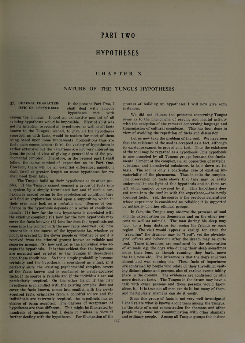 PART TWO HYPOTHESES CHAPTER X NATURE OF THE TUNGUS HYPOTHESES 37. GENERAL CHARACTER- in the present Part Two, I ISTIC OF HYPOTHESES shall deal with various hypotheses met with among the Tungus. Indeed an exhaustive account of ail existing hypotheses would be impossible. First of all it was not my intention to record all hypotheses, as well as all facts known to the Tungus; second, to give all the hypotheses recorded, as with facts, would be useless for most of them being- based upon some fundamental propositions thus are their mere consequences; third, the variety of hypotheses is rather extensive but the variations are not very interesting from the point of view of giving a general idea of the psy¬ chomental complex. Therefore, in the present part I shall follow the same method of exposition as in Part One. However, there will be an essential difference; namely, I shall dwell at greater length on some hypotheses for we shall need them later. The Tungus build up their hypotheses as do other peo¬ ples. If the Tungus cannot connect a group of facts into a system by a simply formulated law and if such a con¬ nexion is needed owing to the psychological condition, they will find an explanation based upon a supposition which in their eyes may look as a probable one. Degree of con¬ fidence in the hypothesis depends on a series of conditions, namely, (1) how far the new hypothesis is correlated with the existing complex; (2) how far the new hypothesis may cover the facts known; (3) how far does the hypothesis not come into the conflict with the new facts observed; (4) how reasonable is the source of the hypothesis i.e. whether or not it is created by the clever people or whether or not it is received from the ethnical groups known as reliable and superior groups; (5) how critical is the individual who ac¬ cepts the hypothesis. It is thus evident that the hypotheses are accepted and rejected by the Tungus in dependence upon these conditions. So their simple probability becomes certainty and the hypothesis is considered as a fact, if it perfectly suits the existing psychomental complex, covers all the facts known and is confirmed by newly-acquired facts, if its source is reliable and if the individuals are not particularly sceptical. On the other hand, if the new hypothesis is in conflict with the existing complex, does not cover the facts known, comes into conflict with the newly acquired facts, originates from a doubtful source and the individuals are extremely sceptical, the hypothesis has no chance of being accepted. The degrees of acceptance of hypotheses are thus different. This might be illustrated by hundreds of instances, but I deem it useless in view of further dealing with the hypotheses. For illustration of the process of building up hypotheses I will now give some instances. We did not discuss the problems concerning Tungus ideas as to the phenomena of psychic and mental activity with the exception of the remarks concerning language and transmission of cultural complexes. This has been done in view of avoiding the repetition of facts and discussion. Let us now take the problem of the soul. We have seen that the existence of the soul is accepted as a fact, although its existence cannot be proved as a fact. Thus the existence of the soul may be regarded as a hypothesis. This hypothesis is now accepted by all Tungus groups because the funda¬ mental element of the complex, i.e. an opposition of material substance and immaterial substance, is laid down at its basis. The soul is only a particular case of existing im¬ materiality of the phenomena. Thus it suits the complex. The obseiwation of facts shows that they may be easily understood in the light of this hypothesis and no facts are left which cannot be covered by it. This hypothesis does not come into the conflict with the experience,—the newly acquired facts. Yet, the source is the previous generations whose experience is considered as reliable; it is supported by authority of other ethnical groups. In fact, the Tungus may observe the presence of soul and its exterioration on themselves and on the other per¬ sons as well as animals. The man during his sleep may “go” to a long distance for seeing his friends or some region. The visit would appear a reality for after the “travelling” the dreamer may be “tired”, yet the physiolo¬ gical effects and behaviour after the dream may be quite real. These inferences are confirmed by the observation of animals, e.g. the dogs who during their sleep sometimes move their legs, as though running, they bark, move the tail, nose etc. The inference is that the dog’s soul was absent and was running etc. These facts of importance are confirmed by people who relate of their travelling, visit¬ ing distant places and persons, also of various events taking place in the dreams. The evidences are confirmed by still more decisive facts. The Tungus in the dream may have a talk with other persons and those persons would know about it. It is true not all men can do it, but many of them, and particularly shamans can do it easily. Since this group of facts is not very well investigated I shall relate what is known about them among the Tungus. In the state of great concentration the shamans and other people may come into communication with other shamans and ordinary people. Among all Tungus groups this is done