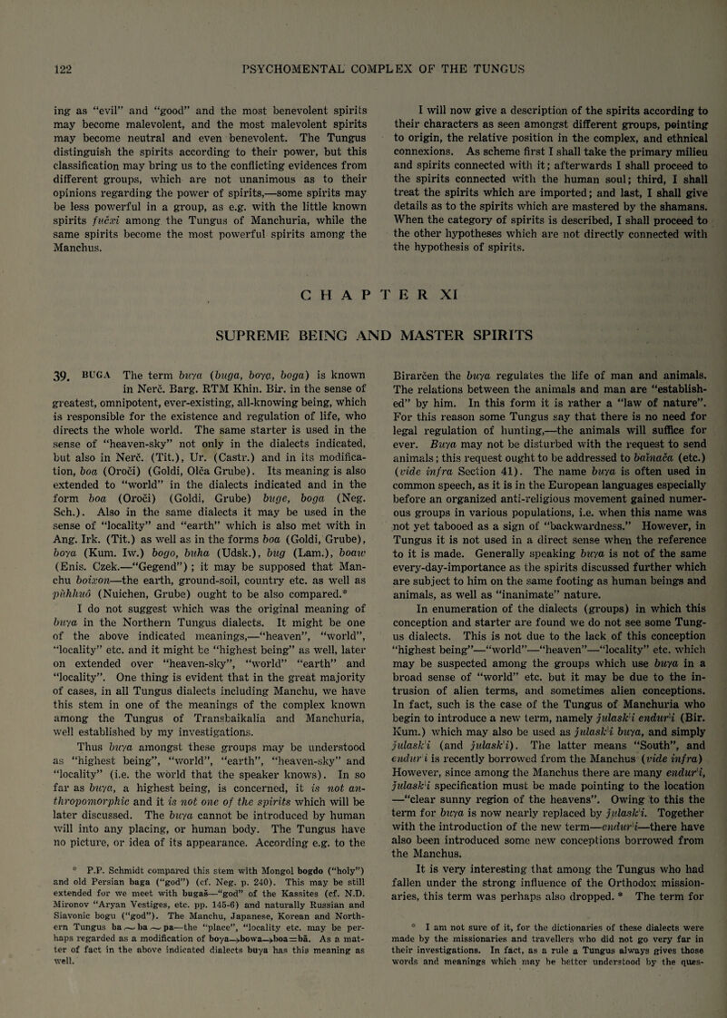 ing as “evil” and “good” and the most benevolent spirits may become malevolent, and the most malevolent spirits may become neutral and even benevolent. The Tungus distinguish the spirits according to their power, but this classification may bring us to the conflicting evidences from different groups, which are not unanimous as to their opinions regarding the power of spirits,—some spirits may be less powerful in a group, as e.g. with the little known spirits fucxi among the Tungus of Manchuria, while the same spirits become the most powerful spirits among the Manchus. I will now give a description of the spirits according to their characters as seen amongst different groups, pointing to origin, the relative position in the complex, and ethnical connexions. As scheme first I shall take the primary milieu and spirits connected with it; afterwards I shall proceed to the spirits connected with the human soul; third, I shall treat the spirits which are imported; and last, I shall give details as to the spirits which are mastered by the shamans. When the category of spirits is described, I shall proceed to the other hypotheses which are not directly connected with the hypothesis of spirits. CHAPTER XI SUPREME BEING AND MASTER SPIRITS 39. BUGA The term buya (buga, boya, boga) is known in Nerc. Barg. RTM Khin. Bir. in the sense of greatest, omnipotent, ever-existing, all-knowing being, which is responsible for the existence and regulation of life, who directs the whole world. The same starter is used in the sense of “heaven-sky” not only in the dialects indicated, but also in Nerc. (Tit.), Ur. (Castr.) and in its modifica¬ tion, boa (Oroci) (Goldi, Olca Grube). Its meaning is also extended to “world” in the dialects indicated and in the form boa (Oroci) (Goldi, Grube) huge, boga (Neg. Sch.). Also in the same dialects it may be used in the sense of “locality” and “earth” which is also met with in Ang. Irk. (Tit.) as well as in the forms boa (Goldi, Grube), boya (Kuna. Iw.) bogo, buha (Udsk.), bug (Lam.), boaiv (Enis. Czek.—“Gegend”) ; it may be supposed that Man- chu boixon—the earth, ground-soil, country etc. as well as piihhuo (Nuichen, Grube) ought to be also compared.* I do not suggest which was the original meaning of buya in the Northern Tungus dialects. It might be one of the above indicated meanings,—“heaven”, “world”, “locality” etc. and it might be “highest being” as well, later on extended over “heaven-sky”, “world” “earth” and “locality”. One thing is evident that in the great majority of cases, in all Tungus dialects including Manchu, we have this stem in one of the meanings of the complex known among the Tungus of Transbaikalia and Manchuria, well established by my investigations. Thus buya amongst these groups may be understood as “highest being”, “world”, “earth”, “heaven-sky” and “locality” (i.e. the world that the speaker knows). In so far as buya, a highest being, is concerned, it is not an¬ thropomorphic and it is not one of the spirits which will be later discussed. The buya cannot be introduced by human will into any placing, or human body. The Tungus have no picture, or idea of its appearance. According e.g. to the * P.P. Schmidt compared this stem with Mongol bogdo (“holy”) and old Persian baga (“god”) (cf. Neg. p. 240). This may be still extended for we meet with bugas—“god” of the Kassites (cf. N.D. Mironov “Aryan Vestiges, etc. pp. 145-6) and naturally Russian and Siavonic bogu (“god”). The Manchu, Japanese, Koi’ean and North¬ ern Tungus ba,— ba -—- pa—the “place, “locality etc. may be per¬ haps 1’egarded as a modification of boya—»bowa—»boa=ba. As a mat¬ ter of fact in the above indicated dialects buya has this meaning as well. Birarcen the buya regulates the life of man and animals. The relations between the animals and man are “establish¬ ed” by him. In this form it is rather a “law of nature”. For this reason some Tungus say that there is no need for legal regulation of hunting,—the animals will suffice for ever. Buya may not be disturbed with the request to send animals; this request ought to be addressed to bmnaca (etc.) (vide infra Section 41). The name buya is often used in common speech, as it is in the European languages especially before an organized anti-religious movement gained numer¬ ous groups in various populations, i.e. when this name was not yet tabooed as a sign of “backwardness.” However, in Tungus it is not used in a direct sense when the reference to it is made. Generally speaking buya is not of the same every-day-importance as the spirits discussed further which are subject to him on the same footing as human beings and animals, as well as “inanimate” nature. In enumeration of the dialects (groups) in which this conception and starter are found we do not see some Tung¬ us dialects. This is not due to the lack of this conception “highest being”—“world”—“heaven”—“locality” etc. which may be suspected among the groups which use buya in a broad sense of “world” etc. but it may be due to the in¬ trusion of alien terms, and sometimes alien conceptions. In fact, such is the case of the Tungus of Manchuria who begin to introduce a new term, namely julask'i endur'i (Bir. Kuna.) which may also be used as julask'i buya, and simply julask'i (and julask'i). The latter means “South”, and end nr i is recently borrowed from the Manchus (vide infra) However, since among the Manchus there are many endur'i, julask'i specification must be made pointing to the location —“clear sunny region of the heavens”. Owing to this the term for buya is now nearly replaced by julask'i. Together with the introduction of the new term—endur'i—there have also been introduced some new conceptions borrowed from the Manchus. It is very interesting that among the Tungus who had fallen under the strong influence of the Orthodox mission¬ aries, this term was perhaps also dropped. * The term for * I am not sure of it, for the dictionaries of these dialects were made by the missionaries and travellers who did not go very far in their investigations. In fact, as a rule a Tungus always gives those words and meanings which may he better understood by the qu-es-