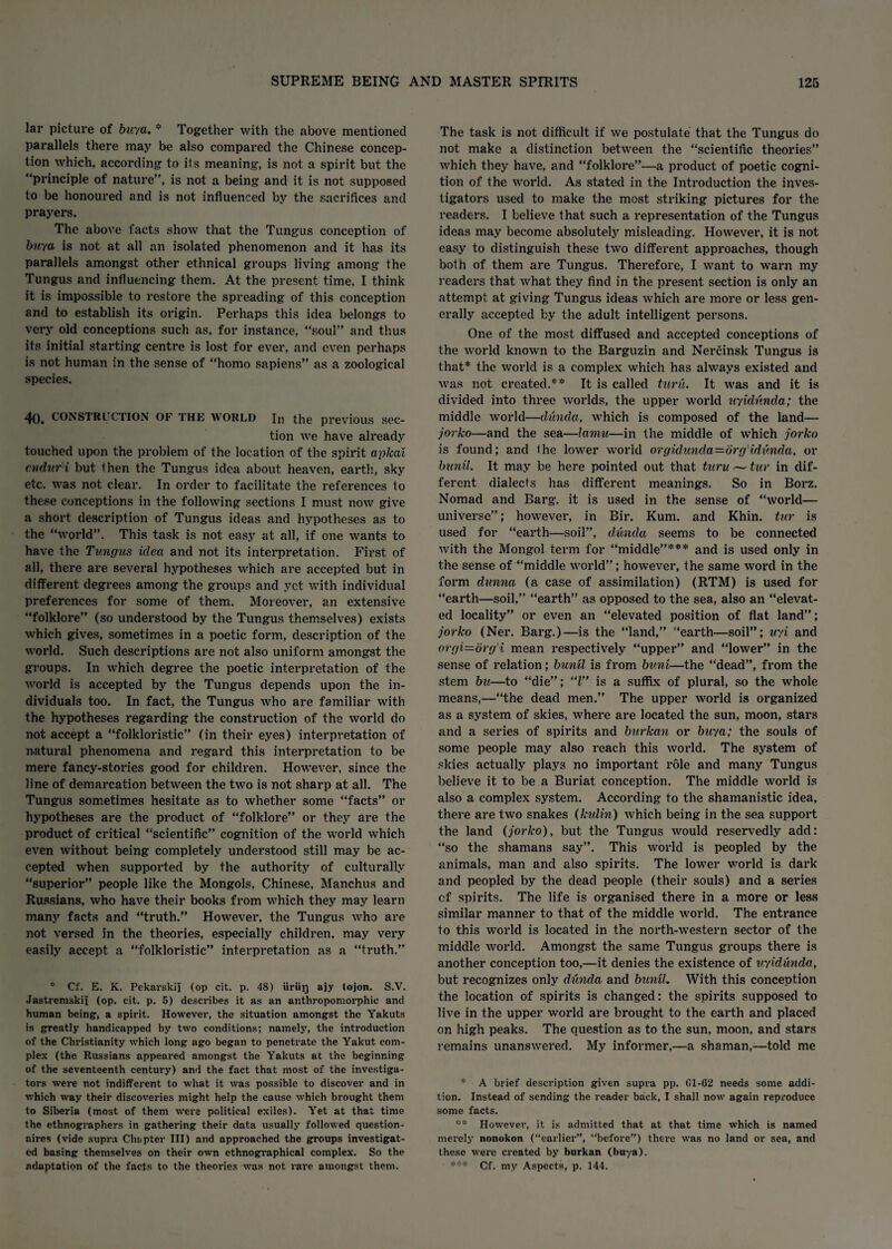 lar picture of buya. * Together with the above mentioned parallels there may be also compared the Chinese concep¬ tion which, according to its meaning, is not a spirit but the “principle of nature”, is not a being and it is not supposed to be honoured and is not influenced by the sacrifices and prayers. The above facts show that the Tungus conception of buy a is not at all an isolated phenomenon and it has its parallels amongst other ethnical groups living among the Tungus and influencing them. At the present time, I think it is impossible to restore the spreading of this conception and to establish its origin. Perhaps this idea belongs to very old conceptions such as, for instance, “soul” and thus its initial starting centre is lost for ever, and even perhaps is not human in the sense of “homo sapiens” as a zoological species. 40. CONS’! Rl CTION OF THE world Jn the previous sec¬ tion we have already touched upon the problem of the location of the spirit apical cndurH but then the Tungus idea about heaven, earth, sky etc. was not clear. In order to facilitate the references to these conceptions in the following sections I must now give a short desci’iption of Tungus ideas and hypotheses as to the “world”. This task is not easy at all, if one wants to have the Tungus idea and not its interpretation. First of all, there are several hypotheses which are accepted but in different degrees among the groups and yet with individual preferences for some of them. Moreover, an extensive “folklore” (so understood by the Tungus themselves) exists which gives, sometimes in a poetic form, description of the world. Such descriptions are not also uniform amongst the groups. In which degree the poetic interpretation of the world is accepted by the Tungus depends upon the in¬ dividuals too. In fact, the Tungus who are familiar with the hypotheses regarding the construction of the world do not accept a “folkloristic” (in their eyes) interpretation of natural phenomena and regard this interpretation to be mere fancy-stories good for children. However, since the line of demarcation between the two is not sharp at all. The Tungus sometimes hesitate as to whether some “facts” or hypotheses are the product of “folklore” or they are the product of critical “scientific” cognition of the world which even without being completely understood still may be ac¬ cepted when supported by the authority of culturally “superior” people like the Mongols, Chinese, Manchus and Russians, who have their books from which they may learn many facts and “truth.” However, the Tungus who are not versed in the theories, especially children, may very easily accept a “folkloristic” interpretation as a “truth.” * Cf. E. K. Pekarskfi (op cit. p. 48) iiriip ajy tojon. S.V. Jastrcmskii (op. cit. p. 5) describes it as an anthropomorphic and human being, a spirit. However, the situation amongst the Yakuts is greatly handicapped by two conditions; namely, the introduction of the Christianity which long ago began to penetrate the Yakut com¬ plex (the Russians appeared amongst the Yakuts at the beginning of the seventeenth century) and the fact that most of the investiga¬ tors were not indifferent to what it was possible to discover and in which way their discoveries might help the cause which brought them to Siberia (most of them were political exiles). Yet at that time the ethnographers in gathering their data usually followed question- aires (vide supra Chapter III) and approached the groups investigat¬ ed basing themselves on their own ethnographical complex. So the adaptation of the facts to the theories was not rare amongst them. The task is not difficult if we postulate that the Tungus do not make a distinction between the “scientific theories” which they have, and “folklore”—a product of poetic cogni¬ tion of the world. As stated in the Introduction the inves¬ tigators used to make the most striking pictures for the readers. I believe that such a representation of the Tungus ideas may become absolutely misleading. However, it is not easy to distinguish these two different approaches, though both of them are Tungus. Therefore, I want to warn my readers that what they find in the present section is only an attempt at giving Tungus ideas which are more or less gen¬ erally accepted by the adult intelligent persons. One of the most diffused and accepted conceptions of the world known to the Barguzin and Nercinsk Tungus is that* the world is a complex which has always existed and was not created.** It is called turu. It was and it is divided into three worlds, the upper world uyidunda; the middle world—dunda, which is composed of the land— jorko—and the sea—lamu—in the middle of which jorko is found; and Ihe lower world orgidunda=6rg'idv,nda, or bunil. It may be here pointed out that turu — tur in dif¬ ferent dialecfs has different meanings. So in Borz. Nomad and Barg, it is used in the sense of “world— universe”; however, in Bir. Kum. and Khin. tur is used for “earth—soil”, dunda seems to be connected with the Mongol term for “middle”*** and is used only in the sense of “middle world”; however, the same word in the form dunna (a case of assimilation) (RTM) is used for “earth—soil,” “earth” as opposed to the sea, also an “elevat¬ ed locality” or even an “elevated position of flat land”; jorko (Ner. Barg.)—is the “land,” “earth—soil”; uyi and orgi=drg'i mean respectively “upper” and “lower” in the sense of relation; bunil is from bum—the “dead”, from the stem bu—to “die”; “l” is a suffix of plural, so the whole means,—“the dead men.” The upper world is organized as a system of skies, where are located the sun, moon, stars and a series of spirits and burkan or buya; the souls of some people may also reach this world. The system of skies actually plays no important role and many Tungus believe it to be a Buriat conception. The middle world is also a complex system. According to the shamanistic idea, there are two snakes (kulin) which being in the sea support the land (jorko), but the Tungus would reservedly add: “so the shamans say”. This world is peopled by the animals, man and also spirits. The lower world is dark and peopled by the dead people (their souls) and a series of spirits. The life is organised there in a more or less similar manner to that of the middle world. The entrance to this world is located in the north-western sector of the middle world. Amongst the same Tungus groups there is another conception too,—it denies the existence of uyidunda, but recognizes only dunda and bunil. With this conception the location of spirits is changed: the spirits supposed to live in the upper world are brought to the earth and placed on high peaks. The question as to the sun, moon, and stars remains unanswered. My informer,—a shaman,-—told me * A brief description given supra pp. 01-62 needs some addi¬ tion. Instead of sending the reader back, I shall now again reproduce some facts. ** However, it is admitted that at that time which is named merely nonokon (“earlier”, “before”) there was no land or sea, and these were created by burkan (buya). Cf. my Aspects, p. 144.