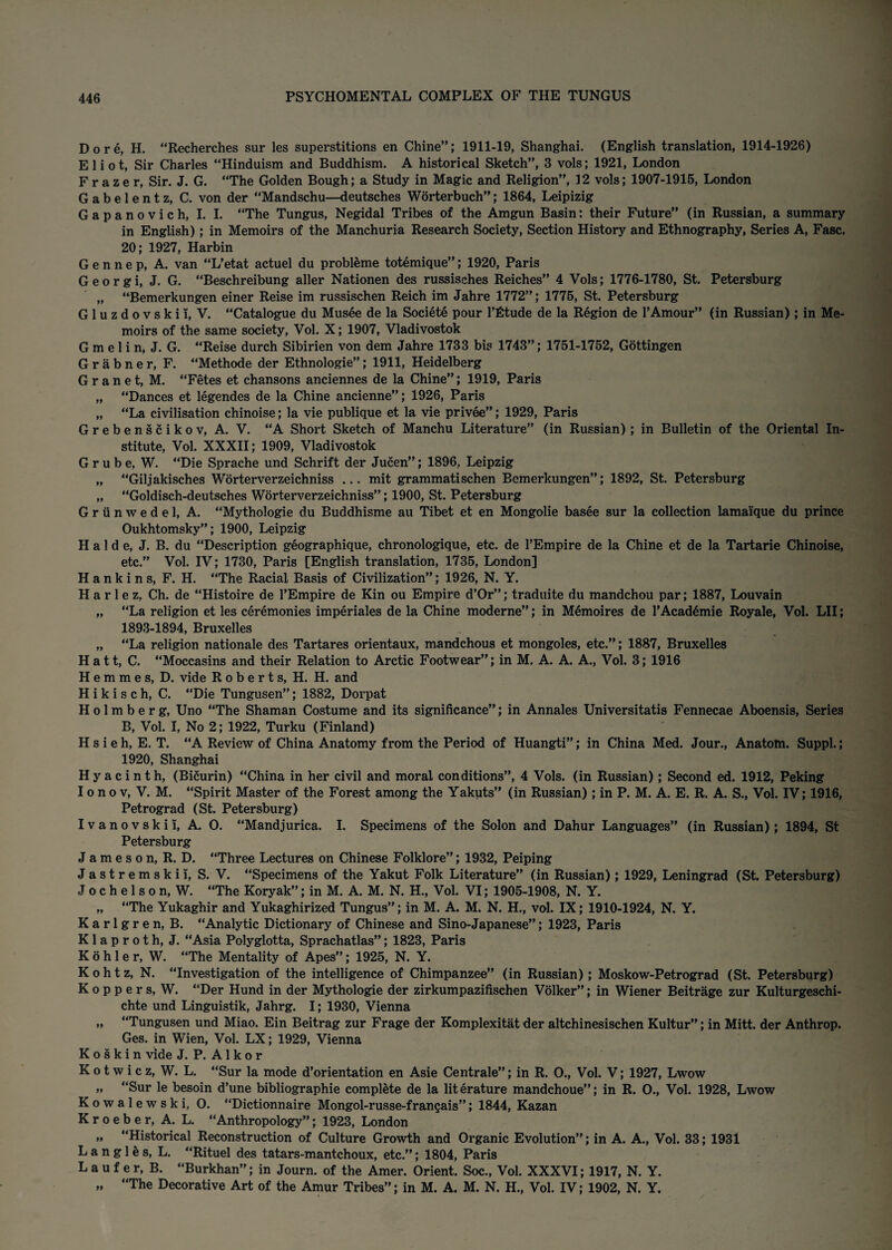 Do re, H. “Recherches sur les superstitions en Chine”; 1911-19, Shanghai. (English translation, 1914-1926) Eliot, Sir Charles “Hinduism and Buddhism. A historical Sketch”, 3 vols; 1921, London Frazer, Sir. J. G. “The Golden Bough; a Study in Magic and Religion”, 12 vols; 1907-1916, London Gabelentz, C. von der “Mandschu—deutsches Worterbuch”; 1864, Leipizig Gapanovich, I. I. “The Tungus, Negidal Tribes of the Amgun Basin: their Future” (in Russian, a summary in English) ; in Memoirs of the Manchuria Research Society, Section History and Ethnography, Series A, Fasc. 20; 1927, Harbin G e n n e p, A. van “L’etat actuel du probleme totemique”; 1920, Paris Georgi, J. G. “Beschreibung aller Nationen des russisches Reiches” 4 Vols; 1776-1780, St. Petersburg „ “Bemerkungen einer Reise im russischen Reich im Jahre 1772”; 1776, St. Petersburg Gluzdovskii, V. “Catalogue du Musee de la Societe pour Tfitude de la Region de 1’Amour” (in Russian) ; in Me¬ moirs of the same society, Vol. X; 1907, Vladivostok G m e 1 i n, J. G. “Reise durch Sibirien von dem Jahre 1733 bis 1743”; 1751-1752, Gottingen Grabner, F. “Methode der Ethnologie”; 1911, Heidelberg G r a n e t, M. “Fetes et chansons anciennes de la Chine”; 1919, Paris „ “Dances et legendes de la Chine ancienne”; 1926, Paris „ “La civilisation chinoise; la vie publique et la vie privee”; 1929, Paris Grebenscikov, A. V. “A Short Sketch of Manchu Literature” (in Russian) ; in Bulletin of the Oriental In¬ stitute, Vol. XXXII; 1909, Vladivostok G r u b e, W. “Die Sprache und Schrift der Jucen”; 1896, Leipzig „ “Giljakisches Worterverzeichniss ... mit grammatischen Bemerkungen”; 1892, St. Petersburg „ “Goldisch-deutsches Worterverzeichniss”; 1900, St. Petersburg Griinwedel, A. “Mythologie du Buddhisme a-u Tibet et en Mongolie basee sur la collection iamai'que du prince Oukhtomsky”; 1900, Leipzig H a 1 d e, J. B. du “Description geographique, chronologique, etc. de l’Empire de la Chine et de la Tartarie Chinoise, etc.” Vol. IV; 1730, Paris [English translation, 1735, London] Hankins, F. H. “The Racial Basis of Civilization”; 1926, N. Y. H a r 1 e z, Ch. de “Histoire de l’Empire de Kin ou Empire d’Or”; traduite du mandchou par; 1887, Louvain „ “La religion et les ceremonies imperiales de la Chine moderne”; in Memoires de l'Acad4mie Royale, Vol. LII; 1893-1894, Bruxelles „ “La religion nationale des Tartares orientaux, mandchous et mongoles, etc.”; 1887, Bruxelles Hatt, C. “Moccasins and their Relation to Arctic Footwear”; in M. A. A. A., Vol. 3; 1916 H e m m e s, D. vide Roberts, H. H. and H i k i s c h, C. “Die Tungusen”; 1882, Dorpat H o 1 m b e r g, Uno “The Shaman Costume and its significance”; in Annales Universitatis Fennecae Aboensis, Series B, Vol. I, No 2; 1922, Turku (Finland) H s i eh, E. T. “A Review of China Anatomy from the Period of Huangti”; in China Med. Jour., Anatom. Suppl.; 1920, Shanghai Hyacinth, (Bicurin) “China in her civil and moral conditions”, 4 Vols. (in Russian); Second ed. 1912, Peking I o n o v, V. M. “Spirit Master of the Forest among the Yakuts” (in Russian); in P. M. A. E. R. A. S., Vol. IV; 1916, Petrograd (St. Petersburg) I v a n o v s k i i, A. O. “Mandjurica. I. Specimens of the Solon and Dahur Languages” (in Russian); 1894, St Petersburg J a m e s o n, R. D. “Three Lectures on Chinese Folklore”; 1932, Peiping Jastremskii, S. V. “Specimens of the Yakut Folk Literature” (in Russian); 1929, Leningrad (St. Petersburg) J o c h e 1 s o n, W. “The Koryak”; in M. A. M. N. H., Vol. VI; 1905-1908, N. Y. „ “The Yukaghir and Yukaghirized Tungus”; in M. A. M. N. H., vol. IX; 1910-1924, N. Y. Karlgren, B. “Analytic Dictionary of Chinese and Sino-Japanese”; 1923, Paris Klaproth, J. “Asia Polyglotta, Sprachatlas”; 1823, Paris Kohler, W. “The Mentality of Apes”; 1925, N. Y. Kohtz, N. “Investigation of the intelligence of Chimpanzee” (in Russian); Moskow-Petrograd (St. Petersburg) K o p p e r s, W. “Der Hund in der Mythologie der zirkumpazifischen Volker”; in Wiener Beitrage zur Kulturgeschi- chte und Linguistik, Jahrg. I; 1930, Vienna „ “Tungusen und Miao. Ein Beitrag zur Frage der Komplexitat der altchinesischen Kultur”; in Mitt, der Anthrop. Ges. in Wien, Vol. LX; 1929, Vienna Koskin vide J. P. A 1 k o r K o t w i c z, W. L. “Sur la mode d’orientation en Asie Centrale”; in R. O., Vol. V; 1927, Lwow „ “Sur le besoin d’une bibliographic complete de la literature mandchoue”; in R. O., Vol. 1928, Lwow K o w a 1 e w s k i, O. “Dictionnaire Mongol-russe-frangais”; 1844, Kazan K r o e b e r, A. L. “Anthropology”; 1923, London „ “Historical Reconstruction of Culture Growth and Organic Evolution”; in A. A., Vol. 33; 1931 Langles, L. “Rituel des tatars-mantchoux, etc.”; 1804, Paris L a u f e r, B. “Burkhan”; in Journ. of the Amer. Orient. Soc., Vol. XXXVI; 1917, N. Y. „ “The Decorative Art of the Amur Tribes”; in M. A. M. N. H., Vol. IV; 1902, N. Y.