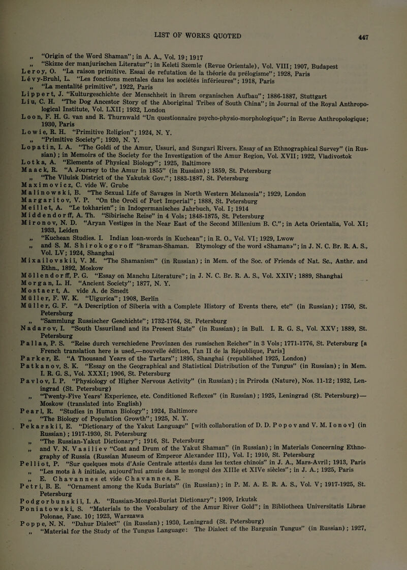 „ “Origin of the Word Shaman”; in A. A., Vol. 19; 1917 „ Skizze der manjurischen Literatur”; in Keleti Szemle (Revue Orientale), Vol. VIII; 1907, Budapest Leroy, 0. La raison primitive. Essai de refutation de la theorie du prelogisme”; 1928, Paris Lev y-Bruhl, L. Les fonctions mentales dans les societes inferieures”; 1918, Paris „ “La mentalite primitive”, 1922, Paris Lippert, J. “Kulturgeschichte der Mensehheit in ihrem organischen Aufbau”; 1886-1887, Stuttgart Liu, C. H. The Dog Ancestor Story of the Aboriginal Tribes of South China”; in Journal of the Royal Anthropo¬ logical Institute, Vol. LXII; 1932, London Loon, F. H. G. van and R. Thurnwald “Un questionnaire psycho-physio-morphologique”; in Revue Anthropologique; 1930, Paris L o w i e, R. H. “Primitive Religion”; 1924, N. Y. „ “Primitive Society”; 1920, N. Y. Lopatin, I. A. “The Goldi of the Amur, Ussuri, and Sungari Rivers. Essay of an Ethnographical Survey” (in Rus¬ sian) ; in Memoirs of the Society for the Investigation of the Amur Region, Vol. XVII; 1922, Vladivostok L o t k a, A. “Elements of Physical Biology”; 1925, Baltimore M a a c k, R. “A Journey to the Amur in 1855” (in Russian); 1859, St. Petersburg „ “The Viluisk District of the Yakutsk Gov.”; 1883-1887, St. Petersburg Maximovicz, C. vide W. Grube Malinowski, B. “The Sexual Life of Savages in North Western Melanesia”; 1929, London M a r g a r i t o v, V. P. “On the Oroci of Port Imperial”; 1888, St. Petersburg M e i 11 e t, A. “Le tokharien”; in Indogermanisches Jahrbuch, Vol. I; 1914 M i d d e n d o r if, A. Th. “Sibirische Reise” in 4 Vols; 1848-1875, St. Petersburg Mironov, N. D. “Aryan Vestiges in the Near East of the Second Millenium B. C.”; in Acta Orientalia, Vol. XI; 1933, Leiden „ “Kuchean Studies. I. Indian loan-words in Kuchean”; in R. 0., Vol. VI; 1929, Lwow „ and S. M. Shirokogoroff “Sraman-Shaman. Etymology of the word «Shaman»”; in J. N. C. Br. R. A. S., Vol. LV; 1924, Shanghai M i x a i 1 o v s k i i, V. M. “The Shamanism” (in Russian) ; in Mem. of the Soc. of Friends of Nat. Sc., Anthr. and Ethn., 1892, Moskow 611 e n d o r ff, P. G. “Essay on Manchu Literature”; in J. N. C. Br. R. A. S., Vol. XXIV; 1889, Shanghai organ, L. H. “Ancient Society”; 1877, N. Y. o s t a e r t, A. vide A. de Smedt ii 11 e r, F. W. K. “Uigurica”; 1908, Berlin tiller, G. F. “A Description of Siberia with a Complete History of Events there, etc” (in Russian); 1750, St. Petersburg „ “Sammlung Russischer Geschichte”; 1732-1764, St. Petersburg Nadarov, I. “South Ussuriland and its Present State” (in Russian); in Bull. I. R. G. S., Vol. XXV; 1889, St. Petersburg Pallas, P. S. “Reise durch verschiedene Provinzen des russischen Reiches” in 3 Vols; 1771-1776, St. Petersburg [a French translation here is used,—nouvelle edition, Pan II de la Republique, Paris] Parker, E. “A Thousand Years of the Tartars”; 1895, Shanghai (republished 1925, London) Patka no v, S. K. “Essay on the Geographical and Statistical Distribution of the Tungus” (in Russian); in Mem. I. R. G. S., Vol. XXXI; 1906, St. Petersburg Pavlov, I. P. “Physiology of Higher Nervous Activity” (in Russian) ; in Priroda (Nature), Nos. 11-12; 1932, Len¬ ingrad (St. Petersburg) „ “Twenty-Five Years’ Experience, etc. Conditioned Reflexes” (in Russian); 1925, Leningrad (St. Petersburg) — Moskow (translated into English) Pearl, R. “Studies in Human Biology”; 1924, Baltimore „ “The Biology of Population Growth”; 1925, N. Y. Pekarskii, E. “Dictionary of the Yakut Language” [with collaboration ofD. D.Popov and V. M. I o n o v] (in Russian); 1917-1930, St. Petersburg „ “The Russian-Yakut Dictionary”; 1916, St. Petersburg „ and V. N. V a s i 1 i e v “Coat and Drum of the Yakut Shaman” (in Russian); in Materials Concerning Ethno¬ graphy of Russia (Russian Museum of Emperor Alexander III), Vol. I; 1910, St. Petersburg P e 11 i o t, P. “Sur quelques mots d’Asie Centrale attestes dans les textes chinois” in J. A., Mars-Avril; 1913, Paris „ “Les mots a h initiale, aujourd’hui amuie dans le mongol des XHIe et XlVe siecles”; in J. A.; 1925, Paris „ E. Chavanneset vide Chavannes, E. Petri, B. E. “Ornament among the Kuda Buriats” (in Russian); in P. M. A. E. R. A. S., Vol. V; 1917-1925, St. Petersburg Podgorbunskii, I. A. “Russian-Mongol-Buriat Dictionary”; 1909, Irkutsk Poniatowski, S. “Materials to the Vocabulary of the Amur River Gold”; in Bibliotheca Universitatis Librae Polonae, Fasc. 10; 1923, Warszawa P o p p e, N. N. “Dahur Dialect” (in Russian); 1930, Leningrad (St. Petersburg) „ “Material for the Study of the Tungus Language: The Dialect of the Barguzin Tungus” (in Russian) ; 1927,