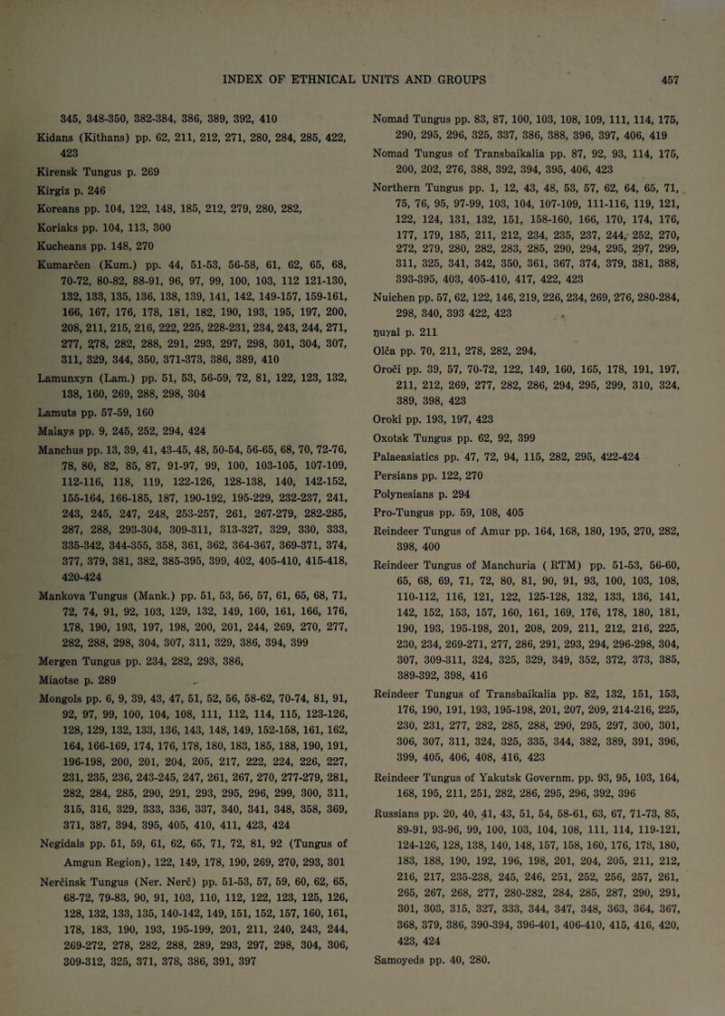 345, 348-350, 382-384, 386, 389, 392, 410 Kidans (Kithans) pp. 62, 211, 212, 271, 280, 284, 285, 422, 423 Kirensk Tungus p. 269 Kirgiz p. 246 Koreans pp. 104, 122, 148, 185, 212, 279, 280, 282, Koriaks pp. 104, 113, 300 Kucheans pp. 148, 270 Kumarcen (Kum.) pp. 44, 51-53, 56-58, 61, 62, 65, 68, 70-72, 80-82, 88-91, 96, 97, 99, 100, 103, 112 121-130, 132, 133, 135, 136, 138, 139, 141, 142, 149-157, 159-161, 166, 167, 176, 178, 181, 182, 190, 193, 195, 197, 200, 208, 211, 215, 216, 222, 225, 228-231, 234, 243, 244, 271, 277, 278, 282, 288, 291, 293, 297, 298, 301, 304, 307, 311, 329, 344, 350, 371-373, 386, 389, 410 Lamunxyn (Lam.) pp. 51, 53, 56-59, 72, 81, 122, 123, 132, 138, 160, 269, 288, 298, 304 Lamuts pp. 57-59, 160 Malays pp. 9, 245, 252, 294, 424 Manchus pp. 13, 39, 41, 43-45, 48, 50-54, 56-65, 68, 70, 72-76, 78, 80, 82, 85, 87, 91-97, 99, 100, 103-105, 107-109, 112-116, 118, 119, 122-126, 128-138, 140, 142-152, 155-164, 166-185, 187, 190-192, 195-229, 232-237, 241, 243, 245, 247, 248, 253-257, 261, 267-279, 282-285, 287, 288, 293-304, 309-311, 313-327, 329, 330, 333, 335-342, 344-355, 358, 361, 362, 364-367, 369-371, 374, 377, 379, 381, 382, 385-395, 399, 402, 405-410, 415-418, 420-424 Mankova Tungus (Mank.) pp. 51, 53, 56, 57, 61, 65, 68, 71, 72, 74, 91, 92, 103, 129, 132, 149, 160, 161, 166, 176, 1,78, 190, 193, 197, 198, 200, 201, 244, 269, 270, 277, 282, 288, 298, 304, 307, 311, 329, 386, 394, 399 Mergen Tungus pp. 234, 282, 293, 386, Miaotse p. 289 Mongols pp. 6, 9, 39, 43, 47, 51, 52, 56, 58-62, 70-74, 81, 91, 92, 97, 99, 100, 104, 108, 111, 112, 114, 115, 123-126, 128, 129, 132, 133, 136, 143, 148, 149, 152-158, 161, 162, 164, 166-169, 174, 176, 178, 180, 183, 185, 188, 190, 191, 196-198, 200, 201, 204, 205, 217, 222, 224, 226, 227, 231, 235, 236, 243-245, 247, 261, 267, 270, 277-279, 281, 282, 284, 285, 290, 291, 293, 295, 296, 299, 300, 311, 315, 316, 329, 333, 336, 337, 340, 341, 348, 358, 369, 371, 387, 394, 395, 405, 410, 411, 423, 424 Negidals pp. 51, 59, 61, 62, 65, 71, 72, 81, 92 (Tungus of Amgun Region), 122, 149, 178, 190, 269, 270, 293, 301 Nercinsk Tungus (Ner. Nerc) pp. 51-53, 57, 59, 60, 62, 65, 68-72, 79-83, 90, 91, 103, 110, 112, 122, 123, 125, 126, 128, 132, 133, 135, 140-142, 149, 151, 152, 157, 160, 161, 178, 183, 190, 193, 195-199, 201, 211, 240, 243, 244, 269-272, 278, 282, 288, 289, 293, 297, 298, 304, 306, 309-312, 325, 371, 378, 386, 391, 397 Nomad Tungus pp. 83, 87, 100, 103, 108, 109, 111, 114, 175, 290, 295, 296, 325, 337, 386, 388, 396, 397, 406, 419 Nomad Tungus of Transbaikalia pp. 87, 92, 93, 114, 175, 200, 202, 276, 388, 392, 394, 395, 406, 423 Northern Tungus pp. 1, 12, 43, 48, 53, 57, 62, 64, 65, 71, 75, 76, 95, 97-99, 103, 104, 107-109, 111-116, 119, 121, 122, 124, 131, 132, 151, 158-160, 166, 170, 174, 176, 177, 179, 185, 211, 212, 234, 235, 237, 244, 252, 270, 272, 279, 280, 282, 283, 285, 290, 294, 295, 297, 299, 311, 325, 341, 342, 350, 361, 367, 374, 379, 381, 388, 393-395, 403, 405-410, 417, 422, 423 Nuichen pp. 57, 62, 122, 146, 219, 226, 234, 269, 276, 280-284, 298, 340, 393 422, 423 puyal p. 211 Olca pp. 70, 211, 278, 282, 294, Oroci pp. 39, 57, 70-72, 122, 149, 160, 165, 178, 191, 197, 211, 212, 269, 277, 282, 286, 294, 295, 299, 310, 324, 389, 398, 423 Oroki pp. 193, 197, 423 Oxotsk Tungus pp. 62, 92, 399 Palaeasiatics pp. 47, 72, 94, 115, 282, 295, 422-424 Persians pp. 122, 270 Polynesians p. 294 Pro-Tungus pp. 59, 108, 405 Reindeer Tungus of Amur pp. 164, 168, 180, 195, 270, 282, 398, 400 Reindeer Tungus of Manchuria ( RTM) pp. 51-53, 56-60, 65, 68, 69, 71, 72, 80, 81, 90, 91, 93, 100, 103, 108, 110-112, 116, 121, 122, 125-128, 132, 133, 136, 141, 142, 152, 153, 157, 160, 161, 169, 176, 178, 180, 181, 190, 193, 195-198, 201, 208, 209, 211, 212, 216, 225, 230, 234, 269-271, 277, 286, 291, 293, 294, 296-298, 304, 307, 309-311, 324, 325, 329, 349, 352, 372, 373, 385, 389-392, 398, 416 Reindeer Tungus of Transbaikalia pp. 82, 132, 151, 153, 176, 190, 191, 193, 195-198, 201, 207, 209, 214-216, 225, 230, 231, 277, 282, 285, 288, 290, 295, 297, 300, 301, 306, 307, 311, 324, 325, 335, 344, 382, 389, 391, 396, 399, 405, 406, 408, 416, 423 Reindeer Tungus of Yakutsk Governm. pp. 93, 95, 103, 164, 168, 195, 211, 251, 282, 286, 295, 296, 392, 396 Russians pp. 20, 40, 41, 43, 51, 54, 58-61, 63, 67, 71-73, 85, 89-91, 93-96, 99, 100, 103, 104, 108, 111, 114, 119-121, 124-126, 128, 138, 140, 148, 157, 158, 160, 176, 173, 180, 183, 188, 190, 192, 196, 198, 201, 204, 205, 211, 212, 216, 217, 235-238, 245, 246, 251, 252, 256, 257, 261, 265, 267, 268, 277, 280-282, 284, 285, 287, 290, 291, 301, 303, 315, 327, 333, 344, 347, 348, 363, 364, 367, 368, 379, 386, 390-394, 396-401, 406-410, 415, 416, 420, 423, 424 Samoyeds pp. 40, 280.