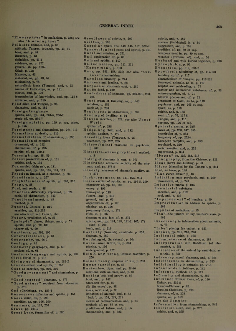 “Flowery tree in mafarism, p. 236; see also “blooming tree Folklore animals, and, p. 85 attitude, Tungus, towards, pp. 43, 57 bear, and, p. 80 Birarcen, p. 43 definition, pp. 41-4 evidence, as, p. 277 general, in, pp. 108-9 Gilak, p. 178 Manchu, p. 43 material, as, pp. 43, 57 misleading, p. 78 naturalistic ideas (Tungus), and, p. 73 source of knowledge, as, p. 181 stories, and, p. 179 transmission of knowledge, and, pp. 115-6 universe, and, p. 125 Food alien and Tungus, p. 95 character, and, p. 182 Foreign language spirits, and, pp. 164, 204-5, 256-7 study of, pp. 256-7 Foreign spirits, pp. 169 et seq. espec. p. 175 Foreigners and shamanism, pp. 274, 313 Formalism at death, p. 210 Formalization of shamanism, p. 390 Formation of complex ornament, of, p. 112 shamanism, of, p. 285 spirits, of, pp. 120-1 Foresight, pp. 88, 89 Forest preservation of, p. 131 spirits, and, p. 132 Fox amulet (skin as), p. 181 spirits, and, pp. 158, 165, 174, 179 Freedom limited, of a shaman, p. 380 Freudianism, p. 257 Frightfulness of spirits, pp. 206, 312 Frogs, p. 85 Fuel, and roads, p. 88 Function differently explained, p. 324 social of shamanism, p. 342 Functional aspect, p. 48 method, p. 8 Funeral, Chinese, p. 214 sacrifice, pp. 214-215 see also burial, tomb, etc. Future, prediction of, p. 85 “galegda” places, things, man, p. 79 spirits, and, pp. 79, 139 theory of, p. 90 G a n t i m u r, pp. 392, 396 Generalizations, p. 64 Geography, pp. 66-7 Geology, p. 63 Geometry geography, and, p. 66 notions of, p. 61 Gesture-language and spirits, p. 205 Girls burial of, p. 213 Giving up of shamanship, pp. 381-2 Glands sexual and spirits, p. 255 Goat as sacrifice, pp. 200, 307 “Good government and shamanism, p. 275 “Good hearted shamans, p. 373 “Good nature” required from shamans, p. 373 God (Christian), pp. 123-4 Gonococcus infection and spirits, p. 151 Goose drum, on, p. 298 sacrifice, as, pp. 166, 200 Grammar, pp. 107, 256 Grave, pp. 211-2 Great Leao, formation of, p. 280 Greediness of spirits, p, 206 Griffon, p. 193 Guardian spirit, 124, 143, 145, 157, 368-9 Gynaecological cases and spirits, p. 151 Habit and olonism, p. 251 Hail explanation of, p. 63 Hair and spirits, p. 140 Hallucination, pp. 141, 331 “Happy men”, p. 183 Hare, pp. 153, 158, 298; see also “tuk- s a v i ” shamanizing Harmless insanity, p. 244 Harness and loading, p. 88 Harpoon on shaman’s coat, p. 289 Hat for dead, p. 210 Head-dress of shamans, pp. 289-291, 293, 295 Heart organ of thinking, as, p. 243 reindeer, p. 183 work of, p. 208 Heath-cock in shamanism, p. 288 Heating of dwelling, p. 94 Heaven sacrifice, p. 228; see also Upper World symbol of, p. 288 Hedge-hog child, and, p. 182 spirits, against, p. 179 Heredity ideas (Tungus), p. 75 psychoses, pp. 262, 265 Heterethnical reactions on psychoses, p. 262 Historico-ethnographical method, p. 8 Hiding of shamans in war, p. 371 Hindrance economic activity of the sha¬ man, and, pp. 378-9 Honesty, measure of shaman’s quality, as, P. 375 Hook-orr. ament, pp. Ill, 275, 294 Horse carrier of spirits, as, pp. 197-8, 200 character of, pp. 83, 180 envoy, p. 196 four-eyed, p. 178 funeral, and, p. 215 ground, and, p. 69 organization of, p. 82 placing, as, p. 196 pregnancy from, p. 179 rites, in, p. 337 shaman causes loss of, p. 372 spirits, and, pp. 124, 128, 131-2, 165, 174 —staff, p. 290 tomb, and, p, 216 Hostility (towards) candidate, p. 356 shaman, p. 380 Hot feeling of, (in extasy), p. 364 House Lower World, in, p. 304 placing, p. 196 underground, p. 227 Hsin K’ang-tsong, Chinese traveller, p. 250 Hsiuen Tsong, emperor of Kin, p. 283 Human sacrifice, p. S3 Hunter bear, tiger, and, pp. 78-80 relations with animals, and, p. 84 Hunting bow and arrow, p. 89 buni, and, p. 142 education for, p. 89 elk (in canoe), p, 88 ideas, new, and, p. 90 imitation of animals and, p. 83 “ luck ”, pp. 154, 229, 231 means of communication and, p. 85 methods of, pp. 89 et seq. prediction of future, and, p. 85 spirits, and, p. 187 success (incidental) in, p. 84 suggestion, and, p. 258 tradition of, pp. 89 et seq. weapons used in, pp. 89 et seq. weather (prevision of), and, p. 64 Husband and wife buried together, p, 213 Hydrophobia, p. 96 Hypnotism, pp. 319, 331-2 Hypothesis admitting of, pp. 117-120 building up of, p. 117 characteristic of Tungus, pp. 117-120 four-eyed animals, as to, p. 177 helpful and misleading, p. 77 matter and immaterial substance, of, p. 53 micro-organism, of, p. 71 natural phenomena, of, p. 63 ornament of Goldi, as to, p. 113 psychoses, and, pp. 265 et seq. spirit, as, p. 119 spirits, and, p. 188 soul, of, p. 76, 117-8 Tungus, and, p. 115 various, pp. 176 et seq. Hysteria arctica, p. 245 cases of, pp. 253, 347, 355 description of, p. 253 frequency of, pp. 253-4 European complex, and, p. 253 regulated, p. 370 social reaction and, p. 252 suppressed, p. 384 “Ibagan” pp. 129, 184, 213 Iconography, from the Chinese, p. 131 Ideas (new) and hunting, p. 90 Idiocy (classified by the Tungus), p. 244 Idol, as term, p. 190 “ i 1 a n gurun bitxe ” p, 43 Imitation mass psychosis, and, p. 260 movements, of, p. 243 Imitative mania p. 245 Immaterial substance sacrifice, and, p. 199 soul, and, p. 135 “Improvement of hunting, p. 99 Improvization in address to spirits, p. 203 Impulse of variations, p. 15 “ I n a ”—the juniors of my mother’s clan, p. 102 Inaccuracy in information about animals, p. 73 “ I n b e ” placing for enduri, p. 123 Incense, pp. 201, 210, 220 Incidental spirit, p. 163 Incompetence of shamans, p. 188 Incorporation into Buddhism (of ele¬ ments), p. 281 Indication of the animal by candidate, as a trial, p. 351 Indecency sexual shamans, and, p. 384 Indifference in shamanizing, p. 333 Individuality in animals, pp. 77-8 Infanticide in folklore, p. 141 Inference, methods of, p. 117 Infirmity and shamanship, p. 382 Influence Chinese ideas, of, p. 130 Dahur, pp. 237-8 Manchu-Chinese, p. 82 Russian-Christian, p. 396 shamans, of, p. 378 spirits, on, p. 189 see also Complex Information from shamanizing, p. 343 Inhibition sleep, and, p. 257