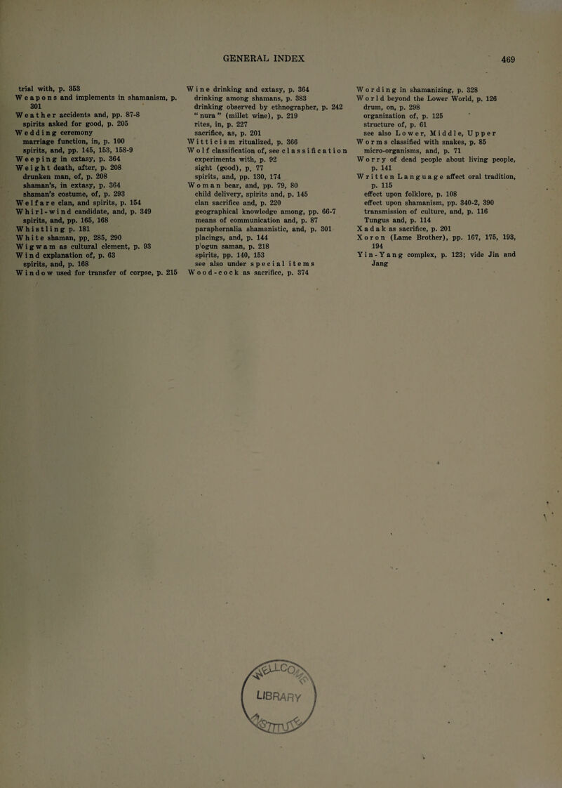 trial with, p. 353 Weapons and implements in shamanism, p 301 Weather accidents and, pp. 87-8 spirits asked for good, p. 205 Wedding ceremony marriage function, in, p. 100 spirits, and, pp. 145, 153, 158-9 Weeping in extasy, p. 364 Weight death, after, p. 208 drunken man, of, p. 208 shaman’s, in extasy, p. 364 shaman’s costume, of, p. 293 Welfare clan, and spirits, p. 154 Whirl-wind candidate, and, p. 349 spirits, and, pp. 165, 168 Whistling p. 181 White shaman, pp. 285, 290 Wigwam as cultural element, p. 93 Wind explanation of, p. 63 spirits, and, p. 168 Window used for transfer of corpse, p. 215 Wine drinking and extasy, p. 364 drinking among shamans, p. 383 drinking observed by ethnographer, p. 242 “ nura ” (millet wine), p. 219 rites, in, p. 227 sacrifice, as, p. 201 Witticism ritualized, p. 366 Wolf classification of, see classification experiments with, p. 92 sight (good), p. 77 spirits, and, pp. 130, 174 Woman bear, and, pp. 79, 80 child delivery, spirits and, p. 145 clan sacrifice and, p. 220 geographical knowledge among, pp. 66-7 means of communication and, p. 87 paraphernalia shamanistic, and, p. 301 placings, and, p. 144 p'ogun saman, p. 218 spirits, pp. 140, 153 see also under special items Wood-cock as sacrifice, p. 374 Wording in shamanizing, p. 328 World beyond the Lower World, p. 126 drum, on, p. 298 organization of, p. 125 structure of, p. 61 see also Lower, Middle, Upper Worms classified with snakes, p, 85 micro-organisms, and, p. 71 Worry of dead people about living people, p. 141 Written Language affect oral tradition, p. 115 effect upon folklore, p. 108 effect upon shamanism, pp. 340-2, 390 transmission of culture, and, p. 116 Tungus and, p. 114 X a d a k as sacrifice, p. 201 Xoron (Lame Brother), pp. 167, 175, 193, 194 Yin-Yang complex, p. 123; vide Jin and Jang LIBRARY