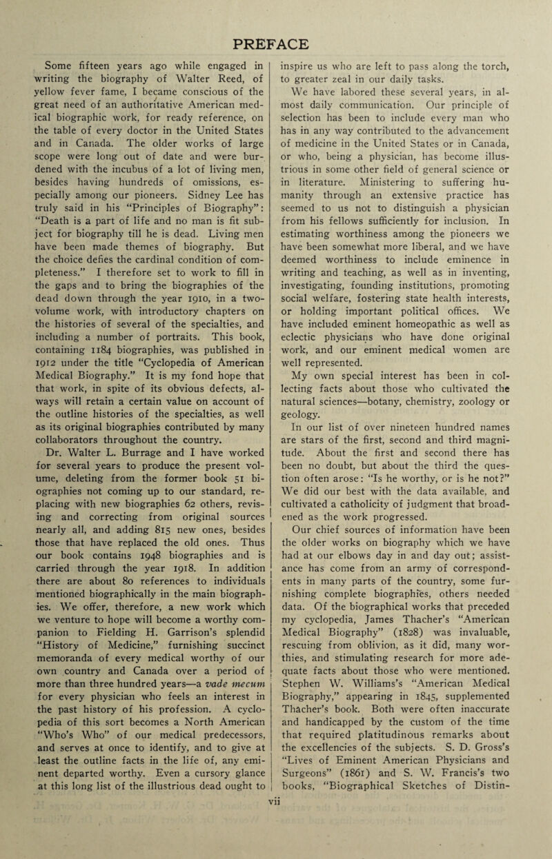 PREFACE Some fifteen years ago while engaged in writing the biography of Walter Reed, of yellow fever fame, I became conscious of the great need of an authoritative American med¬ ical biographic work, for ready reference, on the table of every doctor in the United States and in Canada. The older works of large scope were long out of date and were bur¬ dened with the incubus of a lot of living men, besides having hundreds of omissions, es¬ pecially among our pioneers. Sidney Lee has truly said in his “Principles of Biography”: “Death is a part of life and no man is fit sub¬ ject for biography till he is dead. Living men have been made themes of biography. But the choice defies the cardinal condition of com¬ pleteness.” I therefore set to work to fill in the gaps and to bring the biographies of the dead down through the year 1910, in a two- volume work, with introductory chapters on the histories of several of the specialties, and including a number of portraits. This book, containing 1184 biographies, was published in 1912 under the title “Cyclopedia of American Medical Biography.” It is my fond hope that that work, in spite of its obvious defects, al¬ ways will retain a certain value on account of the outline histories of the specialties, as well as its original biographies contributed by many collaborators throughout the country. Dr. Walter L. Burrage and I have worked for several years to produce the present vol¬ ume, deleting from the former book 51 bi¬ ographies not coming up to our standard, re¬ placing with new biographies 62 others, revis¬ ing and correcting from original sources nearly all, and adding 815 new ones, besides those that have replaced the old ones. Thus our book contains 1948 biographies and is Carried through the year 1918. In addition there are about 80 references to individuals mentioned biographically in the main biograph¬ ies. We offer, therefore, a new work which we venture to hope will become a worthy com¬ panion to Fielding H. Garrison’s splendid “History of Medicine,” furnishing succinct memoranda of every medical worthy of our own country and Canada over a period of more than three hundred years—a vade mecum for every physician who feels an interest in the past history of his profession. A cyclo¬ pedia of this sort becomes a North American “Who’s Who” of our medical predecessors, and serves at once to identify, and to give at least the outline facts in the life of, any emi¬ nent departed worthy. Even a cursory glance at this long list of the illustrious dead ought to inspire us who are left to pass along the torch, to greater zeal in our daily tasks. We have labored these several years, in al¬ most daily communication. Our principle of selection has been to include every man who has in any way contributed to the advancement of medicine in the United States or in Canada, or who, being a physician, has become illus¬ trious in some other field of general science or in literature. Ministering to suffering hu¬ manity through an extensive practice has seemed to us not to distinguish a physician from his fellows sufficiently for inclusion. In estimating worthiness among the pioneers we have been somewhat more liberal, and we have deemed worthiness to include eminence in writing and teaching, as well as in inventing, investigating, founding institutions, promoting social welfare, fostering state health interests, or holding important political offices. We have included eminent homeopathic as well as eclectic physicians who have done original work, and our eminent medical women are well represented. My own special interest has been in col¬ lecting facts about those who cultivated the natural sciences—botany, chemistry, zoology or geology. In our list of over nineteen hundred names are stars of the first, second and third magni¬ tude. About the first and second there has been no doubt, but about the third the ques¬ tion often arose: “Is he worthy, or is he not?” We did our best with the data available, and cultivated a catholicity of judgment that broad¬ ened as the work progressed. Our chief sources of information have been the older works on biography which we have had at our elbows day in and day out; assist¬ ance has come from an army of correspond¬ ents in many parts of the country, some fur¬ nishing complete biographies, others needed data. Of the biographical works that preceded my cyclopedia, James Thacher’s “American Medical Biography” (1828) was invaluable, rescuing from oblivion, as it did, many wor¬ thies, and stimulating research for more ade¬ quate facts about those who were mentioned. Stephen W. Williams’s “American Medical Biography,” appearing in 1845, supplemented Thacher’s book. Both were often inaccurate and handicapped by the custom of the time that required platitudinous remarks about the excellencies of the subjects. S. D. Gross’s “Lives of Eminent American Physicians and Surgeons” (1861) and S. W. Francis’s two books, “Biographical Sketches of Distin- Vll