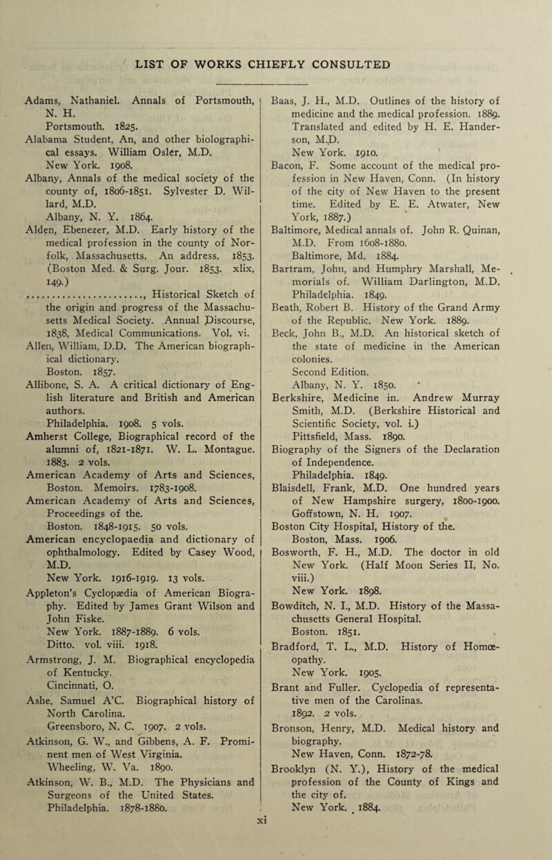LIST OF WORKS CHIEFLY CONSULTED Adams, Nathaniel. Annals of Portsmouth, N. H. Portsmouth. 1825. Alabama Student, An, and other biolographi- cal essays. William Osier, M.D. New York. 1908. Albany, Annals of the medical society of the county of, 1806-1851. Sylvester D. Wil¬ lard, M.D. Albany, N. Y. 1864. Alden, Ebenezer, M.D. Early history of the medical profession in the county of Nor¬ folk, Massachusetts. An address. 1853. (Boston Med. & Surg. Jour. 1853. xlix, 149.) ., Historical Sketch of the origin and progress of the Massachu¬ setts Medical Society. Annual .Discourse, 1838, Medical Communications. Vol. vi. Allen, William, D.D. The American biograph¬ ical dictionary. Boston. 1857. Allibone, S. A. A critical dictionary of Eng¬ lish literature and British and American authors. Philadelphia. 1908. 5 vols. Amherst College, Biographical record of the alumni of, 1821-1871. W. L. Montague. 1883. 2 vols. American Academy of Arts and Sciences, Boston. Memoirs. 1783-1908. American Academy of Arts and Sciences, Proceedings of the. Boston. 1848-1915. 50 vols. American encyclopaedia and dictionary of ophthalmology. Edited by Casey Wood, M.D. New York. 1916-1919. 13 vols. Appleton’s Cyclopaedia of American Biogra¬ phy. Edited by James Grant Wilson and John Fiske. New York. 1887-1889. 6 vols. Ditto, vol. viii. 1918. Armstrong, J. M. Biographical encyclopedia of Kentucky. Cincinnati, O. Ashe, Samuel A’C. Biographical history of North Carolina. Greensboro, N. C. 1907. 2 vols. Atkinson, G. W., and Gibbens, A. F. Promi¬ nent men of West Virginia. Wheeling, W. Va. 1890. Atkinson, W. B., M.D. The Physicians and Surgeons of the United States. Philadelphia. 1878-1880. Baas, J. H., M.D. Outlines of the history of medicine and the medical profession. 1889. Translated and edited by H. E. Hander- son, M.D. New York. 1910. Bacon, F. Some account of the medical pro¬ fession in New Haven, Conn. (In history of the city of New Haven to the present time. Edited by E. E. Atwater, New York, 1887.) Baltimore, Medical annals of. John R. Quinan, M.D. From 1608-1880. Baltimore, Md. 1884. Bartram, John, and Humphry Marshall, Me¬ morials of. William Darlington, M.D. Philadelphia. 1849. Beath, Robert B. History of the Grand Army of the Republic. New York. 1889. Beck, John B., M.D. An historical sketch of the state of medicine in the American colonies. Second Edition. Albany, N. Y. 1850. Berkshire, Medicine in. Andrew Murray Smith, M.D. (Berkshire Historical and Scientific Society, vol. i.) Pittsfield, Mass. 1890. Biography of the Signers of the Declaration of Independence. Philadelphia. 1849. Blaisdell, Frank, M.D. One hundred years of New Hampshire surgery, 1800-1900. Goffstown, N. H. 1907. Boston City Hospital, History of the. Boston, Mass. 1906. Bosworth, F. H., M.D. The doctor in old New York. (Half Moon Series II, No. viii.) New York. 1898. Bowditch, N. I., M.D. History of the Massa¬ chusetts General Hospital. Boston. 1851. Bradford, T. L., M.D. History of Homoe¬ opathy. New York. 1905. Brant and Fuller. Cyclopedia of representa¬ tive men of the Carolinas. 1892. 2 vols. Bronson, Henry, M.D. Medical history and biography. New Haven, Conn. 1872-78. Brooklyn (N. Y.), History of the medical profession of the County of Kings and the city of. New York. . 1884.