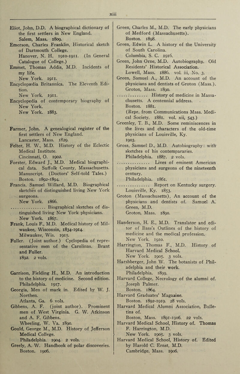 Eliot, John, D.D. A biographical dictionary of the first settlers in New England. Salem, Mass. 1809. Emerson, Charles Franklin, Historical sketch of Dartmouth College. Hanover, N. H. 1910-1911. (In General Catalogue of College.) Emmet, Thomas Addis, M.D. Incidents of my life. New York. 1911. Encyclopaedia Britannica. The Eleventh Edi¬ tion. New York. 1911. Encyclopedia of contemporary biography of New York. New York. 1883. Farmer, John. A genealogical register of the first settlers of New England. Lancaster, Mass. 1829. Felter, H. W., M.D. History of the Eclectic Medical Institute. Cincinnati, 0. 1902. Forster, Edward J., M.D. Medical biographi¬ cal data. Suffolk County, Massachusetts. Manuscript. (Doctors’ Self-told Tales.) Boston. 1892-1894. Francis, Samuel Willard, M.D. Biographical sketches of distinguished living New York surgeons. New York. 1866. . Biographical sketches of dis¬ tinguished living New York physicians. New York. 1867. Frank, Louis F., M.D. Medical history of Mil¬ waukee, Wisconsin, 1834-1914. Milwaukee, Wis. 1915. Fuller. (Joint author.) Cyclopedia of repre¬ sentative men of the Carolinas. Brant and Fuller. 1892. 2 vols. Garrison, Fielding H., M.D. An introduction to the history of medicine. Second edition. Philadelphia. 1917. Georgia, Men of mark in. Edited by W. J. Northen. Atlanta, Ga. 6 vols. Gibbens, A. F. (joint author). Prominent men of West Virginia. G. W. Atkinson and A. F. Gibbens. Wheeling, W. Va. 1890. Gould, George M., M.D. History of Jefferson Medical College. Philadelphia. 1904. 2 vols. Greely, A. W. Handbook of polar discoveries. Boston. 1906. Green, Charles M., M.D. The early physicians of Medford (Massachusetts). Boston. 1898. Green, Edwin L. A history of the University of South Carolina. Columbia, S. C. 1916. Green, John Orne, M.D. Autobiography. Old Residents’ Historical Association. Lowell, Mass. 1886. vol. iii, No. 3. Green, Samuel A., M.D. An account of the physicians and dentists of Groton (Mass.). Groton, Mass. 1890. . History of medicine in Massa¬ chusetts. A centennial address. Boston. 1881. (Repr. from Communications Mass. Medi¬ cal Society. 1881. vol. xii, 543.) Greenley, T. B., M.D. Some reminiscences in the lives and characters of the old-time physicians of Louisville, Ky. 1903. Gross, Samuel D., M.D. Autobiography: with sketches of his contempararies. Philadelphia. 1887. 2 vols. . Lives of eminent American physicians and surgeons of the nineteenth century. Philadelphia. 1861. .. Report on Kentucky surgery. Louisville, Ky. 1853. Groton (Massachusetts), An account of the physicians and dentists of. Samuel A. Green, M.D. Groton, Mass. 1890. Handerson, H. E., M.D. Translator and edi¬ tor of Bass’s Outlines of the history of medicine and the medical profession. New York. 1910. Harrington, Thomas F., M.D. History of Harvard Medical School. New York. 1905. 3 vols. Harshberger, John W. The botanists of Phil¬ adelphia and their work. Philadelphia. 1899. Harvard College, Necrology of the alumni of. Joseph Palmer. Boston. 1864. Harvard Graduates’ Magazine. Boston. 1892-1919. 28 vols. Harvard Medical Alumni Association, Bulle¬ tins of. Boston, Mass. 1891-1906. 22 vols. Harvard Medical School, History of. Thomas F. Harrington, M.D. New York. 1905. 3 vols. Harvard Medical School, History of. Edited by Harold C. Ernst, M.D. Cambridge, Mass. 1906.
