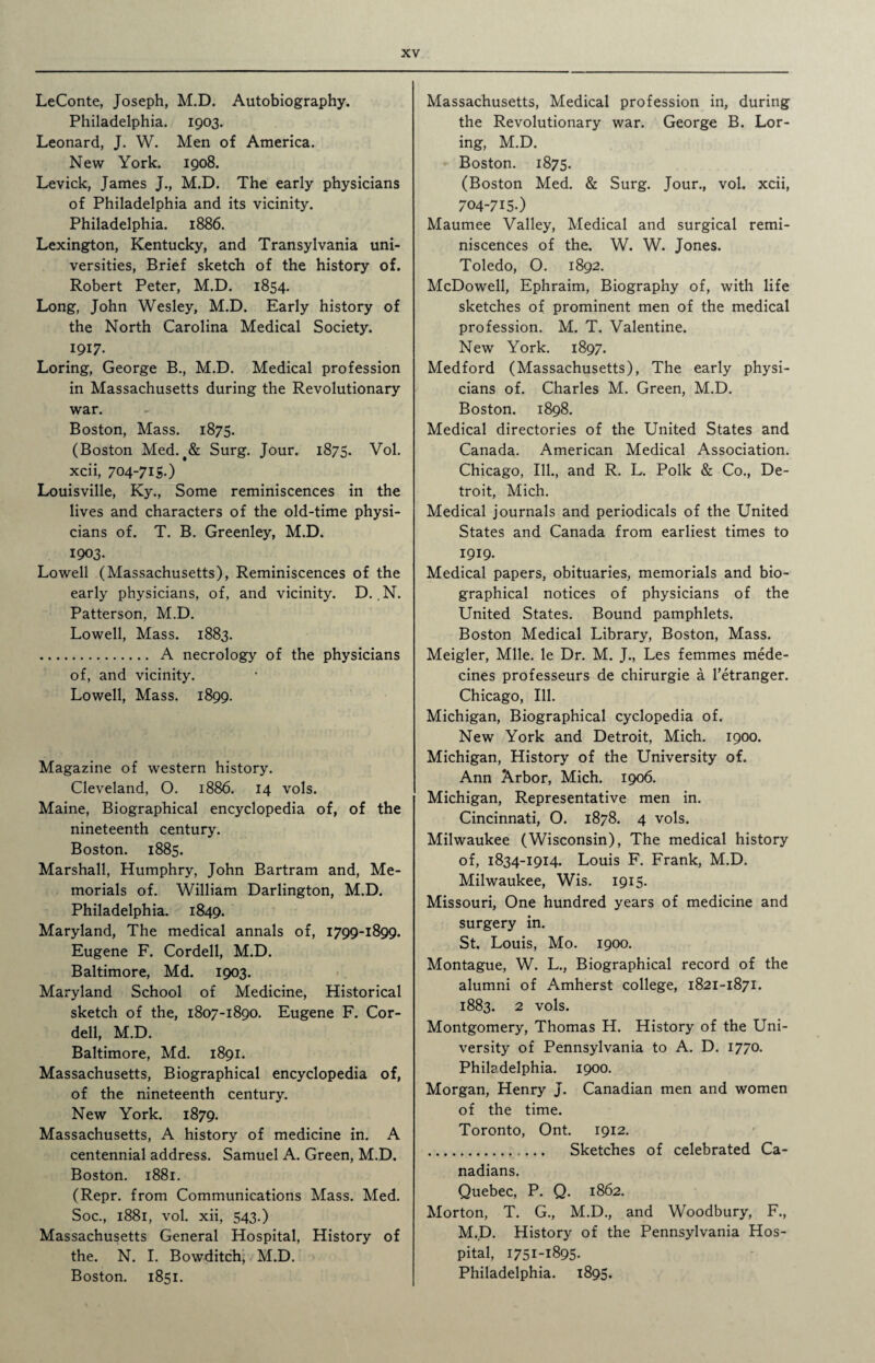 LeConte, Joseph, M.D. Autobiography. Philadelphia. 1903. Leonard, J. W. Men of America. New York. 1908. Levick, James J., M.D. The early physicians of Philadelphia and its vicinity. Philadelphia. 1886. Lexington, Kentucky, and Transylvania uni¬ versities, Brief sketch of the history of. Robert Peter, M.D. 1854. Long, John Wesley, M.D. Early history of the North Carolina Medical Society. 1917. Loring, George B., M.D. Medical profession in Massachusetts during the Revolutionary war. Boston, Mass. 1875. (Boston Med.t& Surg. Jour. 1875. Vol. xcii, 704-7IS.) Louisville, Ky., Some reminiscences in the lives and characters of the old-time physi¬ cians of. T. B. Greenley, M.D. 1903. Lowell (Massachusetts), Reminiscences of the early physicians, of, and vicinity. D. ,N. Patterson, M.D. Lowell, Mass. 1883. . A necrology of the physicians of, and vicinity. Lowell, Mass. 1899. Magazine of western history. Cleveland, O. 1886. 14 vols. Maine, Biographical encyclopedia of, of the nineteenth century. Boston. 1885. Marshall, Humphry, John Bartram and, Me¬ morials of. William Darlington, M.D. Philadelphia. 1849. Maryland, The medical annals of, 1799-1899. Eugene F. Cordell, M.D. Baltimore, Md. 1903. Maryland School of Medicine, Historical sketch of the, 1807-1890. Eugene F. Cor¬ dell, M.D. Baltimore, Md. 1891. Massachusetts, Biographical encyclopedia of, of the nineteenth century. New York. 1879. Massachusetts, A history of medicine in. A centennial address. Samuel A. Green, M.D. Boston. 1881. (Repr. from Communications Mass. Med. Soc., 1881, vol. xii, 543.) Massachusetts General Hospital, History of the. N. I. Bowditch, M.D. Boston. 1851. Massachusetts, Medical profession in, during the Revolutionary war. George B. Lor¬ ing, M.D. Boston. 1875. (Boston Med. & Surg. Jour., vol. xcii, 704-715.) Maumee Valley, Medical and surgical remi¬ niscences of the. W. W. Jones. Toledo, O. 1892. McDowell, Ephraim, Biography of, with life sketches of prominent men of the medical profession. M. T. Valentine. New York. 1897. Medford (Massachusetts), The early physi¬ cians of. Charles M. Green, M.D. Boston. 1898. Medical directories of the United States and Canada. American Medical Association. Chicago, Ill., and R. L. Polk & Co., De¬ troit, Mich. Medical journals and periodicals of the United States and Canada from earliest times to 1919. Medical papers, obituaries, memorials and bio¬ graphical notices of physicians of the United States. Bound pamphlets. Boston Medical Library, Boston, Mass. Meigler, Mile, le Dr. M. J., Les femmes mede- cines professeurs de chirurgie a l’etranger. Chicago, Ill. Michigan, Biographical cyclopedia of. New York and Detroit, Mich. 1900. Michigan, History of the University of. Ann Arbor, Mich. 1906. Michigan, Representative men in. Cincinnati, O. 1878. 4 vols. Milwaukee (Wisconsin), The medical history of, 1834-1914. Louis F. Frank, M.D. Milwaukee, Wis. 1915. Missouri, One hundred years of medicine and surgery in. St. Louis, Mo. 1900. Montague, W. L., Biographical record of the alumni of Amherst college, 1821-1871. 1883. 2 vols. Montgomery, Thomas H. History of the Uni¬ versity of Pennsylvania to A. D. 1770. Philadelphia. 1900. Morgan, Henry J. Canadian men and women of the time. Toronto, Ont. 1912. . Sketches of celebrated Ca¬ nadians. Quebec, P. Q. 1862. Morton, T. G., M.D., and Woodbury, F., M.D. History of the Pennsylvania Hos¬ pital, 1751-1895. Philadelphia. 1895.