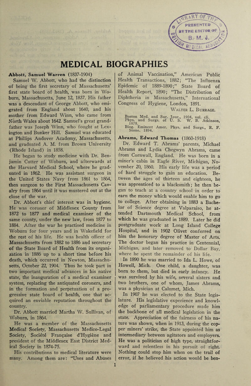 V V Y_OF 7// /> ^ X PRESENTED V;:\ ( BYTHE EDITOR OF i IT B, M. a. j$j w-- 4ff O.'CAL ^ MEDICAL BIOGRAPHIES Abbott, Samuel Warren (1837-1904) Samuel W. Abbott, who had the distinction of being the first secretary of Massachusetts’ first state board of health, was born in Wo¬ burn, Massachusetts, June 12, 1837. His father was a descendant of George Abbott, who emi¬ grated from England about 1640, and his mother from Edward Winn, who came from North Wales about 1642. Samuel’s great grand¬ father was Joseph Winn, who fought at Lex¬ ington and Bunker Hill. Samuel was educated at. Phillips Andover Academy, Massachusetts, and graduated A. M. from Brown University (Rhode Island) in 1858. He began to study medicine with Dr. Ben¬ jamin Cutter of Woburn, and afterwards at the Harvard Medical School, where he grad¬ uated in 1862. He was assistant surgeon in the United States Navy from 1861 to 1864, then surgeon to the First Massachusetts Cav¬ alry from 1864 until it was mustered out at the close of the war. Dr. Abbott’s chief interest was in hygiene. He was coroner of Middlesex County from 1872 to 1877 and medical examiner of the same county, under the new law, from 1877 to 1884. After the war he practised medicine in Woburn for four years and in Wakefield for the rest of his life. He was health officer of Massachusetts from 1882 to 1886 and secretary of the State Board of Health from its organi¬ zation in 1886 up to a short time before his death, which occurred in Newton, Massachu¬ setts, October 22, 1904. Thus he took part in two important medical advances in his native state, the inauguration of a medical examiner system, replacing the antiquated coroners, and in the formation and perpetuation of a pro¬ gressive state board of health, one that ac¬ quired an enviable reputation throughout the country. Dr. Abbott married Martha W. Sullivan, of Woburn, in 1864. He was a member of the Massachusetts Medical Society, Massachusetts Medico-Legal Society, Societe Franqaise d’Hygiene and president of the Middlesex East District Med¬ ical Society in 1874-75. His contributions to medical literature were many. Among them are: “Uses and Abuses of Animal Vaccination,” American Public Health Transactions, 1882; “The Influenza Epidemic of 1889-1890;” State Board of Health Report, 1890; “The Distribution of Diphtheria in Massachusetts,” International Congress of Hygiene, London, 1891. Walter L. Burrage. Boston Med. and Sur. Jour., 1904, vol. cli. Phys. and Surgs. of U. S. W. B. Atkinson, 1878. Biog. Eminent Amer. Phys. and Surgs., R. F. Stone. 1894. Abrams, Edward Thomas (1860-1918) Dr. Edward T. Abrams’ parents, Michael Abrams and Lydia Chegwyn Abrams, came from Cornwall, England. He was born in a miner’s cabin in Eagle River, Michigan, No¬ vember 20, 1860. His early life was a period of hard struggle to gain an education. Be¬ tween the ages of thirteen and eighteen, he was apprenticed to a blacksmith; he then be¬ gan to teach at a country school in order to earn the money which would enable him to go to college. After obtaining in 1883 a Bache¬ lor of Science degree at Valparaiso, he at¬ tended Dartmouth Medical School, from which he was graduated in 1889. Later he did postgraduate work at Long Island College Hospital, and in 1902 Olivet conferred on him the honorary degree of Master of Arts. The doctor began his practice in Centennial, Michigan, and later removed to Dollar Bay, where he spent the remainder of his life. In 1890 he was married to Ida L. Howe, of Howell, Mich. One child, a daughter, was born to them, but died in early infancy. He was survived by his wife, several sisters and two brothers, one of whom, James Abrams, was a physician at Calumet, Mich. In 1907 he was elected to the State legis¬ lature. His legislative experience and knowl¬ edge of parliamentary procedure made him the backbone of all medical legislation in the state. Appreciation of the fairness of his na¬ ture was shown, when in 1913, during the cop¬ per miners’ strike, the State appointed him as intermediary between agitators and employers. He was a politician of high type, straightfor¬ ward and relentless in his pursuit of right. Nothing could stop him when on the trail of error, if he believed his action would be ben-