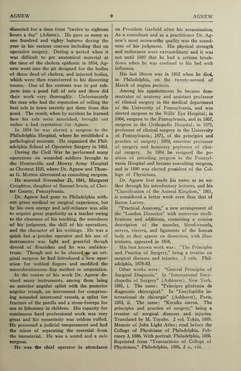 •dissected for a time from “twelve to eighteen ihours a day” (Adams). He gave as many as one hundred and eighty lectures during the year in his various courses including that on operative surgery. During a period when it was difficult to get anatomical material at the time of the cholera epidemic in 1854, Ag¬ new went into the pit designed for the bodies of those dead of cholera, and injected bodies, which were then transferred to his dissecting rooms. One of his customs was to put sub¬ jects into a pond full of eels and these did their work very thoroughly. Unfortunately the man who had the reputation of selling the best eels in town secretly got them from this pond. The result, when by accident he learned how his eels were nourished, brought out rather a bad reputation for Agnew. In 1854 he was elected a surgeon to the Philadelphia Hospital, where he established a pathological museum. He organized the Phil¬ adelphia School of Operative Surgery in 1863. During the Civil War he performed many operations on wounded soldiers brought to the Hestonville and Mowry Army Hospital at Chestnut Hill, where Dr. Agnew and Thom¬ as G. Morton alternated as consulting surgeon. He married November 21, 1841, Margaret Creighton, daughter of Samuel Irwin, of Ches¬ ter County, Pennsylvania. Dr. Agnew had gone to Philadelphia with¬ out great medical or surgical experience, but by his own energy and self-reliance was able to acquire great popularity as a teacher owing to the clearness of his teaching, the soundness •of his judgment, the skill of his operations, and the character of his writings. He was a quick but a precise operator and his use of instruments was light and graceful though devoid of flourishes and he was ambidex¬ trous. Though not to be classed as an ori¬ ginal surgeon he had introduced a new oper¬ ation for webbed fingers and modified the musculocutaneous flap method in amputation. In the course of his work Dr. Agnew de¬ vised many instruments, among them being an anterior angular splint with the posterior angular trough, an instrument for compress¬ ing wounded intercostal vessels, a splint for fracture of the patella and a stone-forceps for use in lithotomy in children. His capacity for continuous hard professional work was very great and his equanimity was seldom ruffled. He possessed a judicial temperament and had the talent of separating the essential from the immaterial. He was a sound and a safe ■surgeon. He was the chief operator in attendance on President Garfield after his assassination. As a consultant and as a practitioner Dr. Ag- new’s most noteworthy quality was the sound¬ ness of his judgment. His physical strength and endurance were extraordinary and it was not until 1889 that he had a serious break¬ down when he was confined to his bed with influenza. His last illness was in 1892 when he died, in Philadelphia, on the twenty-second of March of angina pectoris. Among his appointments he became dem¬ onstrator of anatomy and assistant professor of clinical surgery in the medical department of the University of Pennsylvania, and was elected surgeon to the Wills’ Eye Hospital; in 1864, surgeon to the Pennsylvania, and in 1867, surgeon to the Orthopedic Hospital; in 1870, professor of clinical surgery in the University of Pennsylvania; 1871, of the principles and practice of surgery; 1889, emeritus professor of surgery and honorary professor of clini¬ cal surgery. In 1884 he resigned the po¬ sition of attending surgeon to the Pennsyl¬ vania Hospital and became consulting surgeon, and in 1890 was elected president of the Col¬ lege of Physicians. Dr. Agnew first made his name as an au¬ thor through his introductory lectures, and his “Classification of the Animal Kingdom,” 1861, is considered a better work even than that of Baron Larrey. “Practical Anatomy,” a new arrangement of the “London Dissector” with numerous modi¬ fications and additions, containing a concise description of the muscles, blood-vessels, nerves, viscera, and ligaments of the human body as they appear on dissection, with illus¬ trations, appeared in 1856. His best known work was: “The Principles and Practice of Surgery,” being a treatise on surgical diseases and injuries. 3 vols. Phil¬ adelphia, 1878-83'. Other works were: “General Principles of Surgical Diagnosis.” In “International Ency¬ clopedia of Surgery” (Ashhurst), New York, 1881, i. The same: “Principes generaux de diagnostic chirurgical.” In “Encylopedie in¬ ternational de chirurgie” (Ashhurst), Paris, 1883, ii. The same: “Kwaika sinron. The principles and practice of surgery,” being a treatise of surgical diseases and injuries. Translated by M. Toyabe. 2 vol. Tokio, 1889. Memoir of John Light Atlee; read before the College of Physicians of Philadelphia, Feb¬ ruary 3, 1886. With portrait. Philadelphia, 1886. Reprinted from “Transactions of College of Physicians,” Philadelphia, 1886, 3 s., viii.