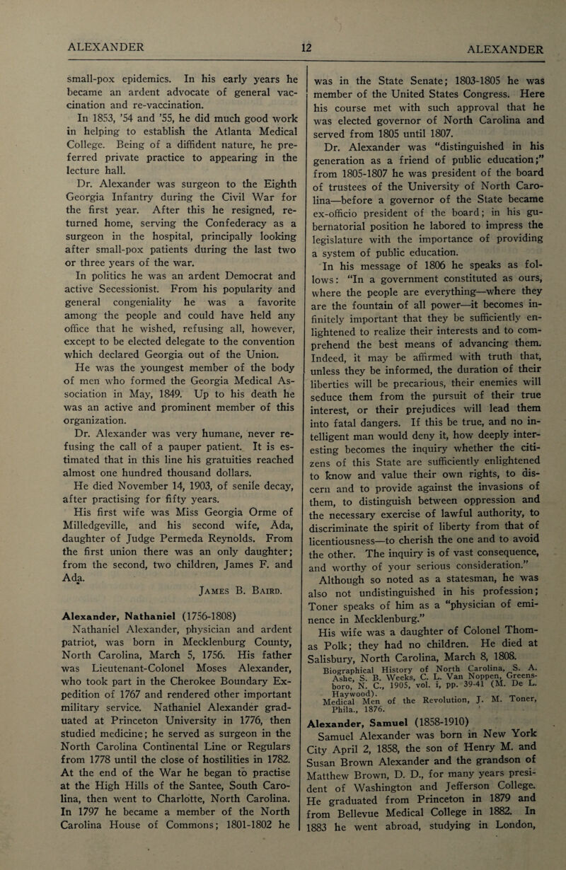 small-pox epidemics. In his early years he became an ardent advocate of general vac¬ cination and re-vaccination. In 1853, ’54 and ’55, he did much good work in helping to establish the Atlanta Medical College. Being of a diffident nature, he pre¬ ferred private practice to appearing in the lecture hall. Dr. Alexander was surgeon to the Eighth Georgia Infantry during the Civil War for the first year. After this he resigned, re¬ turned home, serving the Confederacy as a surgeon in the hospital, principally looking after small-pox patients during the last two or three years of the war. In politics he was an ardent Democrat and active Secessionist. From his popularity and general congeniality he was a favorite among the people and could have held any office that he wished, refusing all, however, except to be elected delegate to the convention which declared Georgia out of the Union. He was the youngest member of the body of men who formed the Georgia Medical As¬ sociation in May, 1849. Up to his death he was an active and prominent member of this organization. Dr. Alexander was very humane, never re¬ fusing the call of a pauper patient. It is es¬ timated that in this line his gratuities reached almost one hundred thousand dollars. He died November 14, 1903, of senile decay, after practising for fifty years. His first wife was Miss Georgia Orme of Milledgeville, and his second wife, Ada, daughter of Judge Permeda Reynolds. From the first union there was an only daughter; from the second, two children, James F. and Ada. James B. Baird. Alexander, Nathaniel (1756-1808) Nathaniel Alexander, physician and ardent patriot, was born in Mecklenburg County, North Carolina, March 5, 1756. His father was Lieutenant-Colonel Moses Alexander, who took part in the Cherokee Boundary Ex¬ pedition of 1767 and rendered other important military service. Nathaniel Alexander grad¬ uated at Princeton University in 1776, then studied medicine; he served as surgeon in the North Carolina Continental Line or Regulars from 1778 until the close of hostilities in 1782. At the end of the War he began to practise at the High Hills of the Santee, South Caro¬ lina, then went to Charlotte, North Carolina. In 1797 he became a member of the North Carolina House of Commons; 1801-1802 he was in the State Senate; 1803-1805 he was member of the United States Congress. Here his course met with such approval that he was elected governor of North Carolina and served from 1805 until 1807. Dr. Alexander was “distinguished in his generation as a friend of public education;” from 1805-1807 he was president of the board of trustees of the University of North Caro¬ lina—before a governor of the State became ex-officio president of the board; in his gu¬ bernatorial position he labored to impress the legislature with the importance of providing a system of public education. In his message of 1806 he speaks as fol¬ lows: “In a government constituted as ours, where the people are everything—where they are the fountain of all power—it becomes in¬ finitely important that they be sufficiently en¬ lightened to realize their interests and to com¬ prehend the best means of advancing them. Indeed, it may be affirmed with truth that, unless they be informed, the duration of their liberties will be precarious, their enemies will seduce them from the pursuit of their true interest, or their prejudices will lead them into fatal dangers. If this be true, and no in¬ telligent man would deny it, how deeply inter¬ esting becomes the inquiry whether the citi¬ zens of this State are sufficiently enlightened to know and value their own rights, to dis¬ cern and to provide against the invasions of them, to distinguish between oppression and the necessary exercise of lawful authority, to discriminate the spirit of liberty from that of licentiousness—to cherish the one and to avoid he other. The inquiry is of vast consequence, .nd worthy of your serious consideration. Although so noted as a statesman, he was Iso not undistinguished in his profession; ?oner speaks of him as a “physician of emi- ence in Mecklenburg.” His wife was a daughter of Colonel Thom- s Polk; they had no children. He died at Salisbury, North Carolina, March 8, 1808. Biographical History of North Carolina, S. A. Ashe, S. B. Weeks, C. L. Van Noppen Greens¬ boro, N. C., 1905, vol. i, pp. 39-41 (M. De L. Haywood). , T Medical Men of the Revolution, J. M. loner, Alexander, Samuel (1858-1910) Samuel Alexander was born in New York City April 2, 1858, the son of Henry M. and Susan Brown Alexander and the grandson of Matthew Brown, D. D., for many years presi¬ dent of Washington and Jefferson College. He graduated from Princeton in 1879 and from Bellevue Medical College in 1882. In 1883 he went abroad, studying in London,