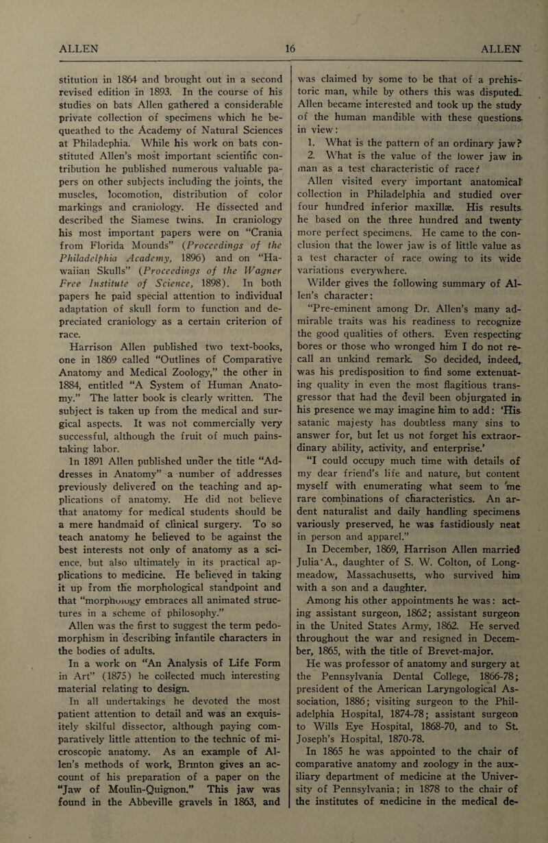 stitution in 1864 and brought out in a second revised edition in 1893. In the course of his studies on bats Allen gathered a considerable private collection of specimens which he be¬ queathed to the Academy of Natural Sciences at Philadephia. While his work on bats con¬ stituted Allen’s most important scientific con¬ tribution he published numerous valuable pa¬ pers on other subjects including the joints, the muscles, locomotion, distribution of color markings and craniology. He dissected and described the Siamese twins. In craniology his most important papers were on “Crania from Florida Mounds” (Proceedings of the Philadelphia Academy, 1896) and on “Ha¬ waiian Skulls” (Proceedings of the Wagner Free Institute of Science, 1898). In both papers he paid special attention to individual adaptation of skull form to function and de¬ preciated craniology as a certain criterion of race. Harrison Allen published two text-books, one in 1869 called “Outlines of Comparative Anatomy and Medical Zoology,” the other in 1884, entitled “A System of Human Anato¬ my.” The latter book is clearly written. The subject is taken up from the medical and sur¬ gical aspects. It was not commercially very successful, although the fruit of much pains¬ taking labor. In 1891 Allen published under the title “Ad¬ dresses in Anatomy” a number of addresses previously delivered on the teaching and ap¬ plications of anatomy. He did not believe that anatomy for medical students should be a mere handmaid of clinical surgery. To so teach anatomy he believed to be against the best interests not only of anatomy as a sci¬ ence, but also ultimately in its practical ap¬ plications to medicine. He believed in taking it up from the morphological standpoint and that “morphuiogy embraces all animated struc¬ tures in a scheme of philosophy.” Allen was the first to suggest the term pedo- morphism in describing infantile characters in the bodies of adults. In a work on “An Analysis of Life Form in Art” (1875) he collected much interesting- material relating to design. In all undertakings he devoted the most patient attention to detail and was an exquis¬ itely skilful dissector, although paying com¬ paratively little attention to the technic of mi¬ croscopic anatomy. As an example of Al¬ len’s methods of work, Brmton gives an ac¬ count of his preparation of a paper on the “Jaw of Moulin-Quignon.” This jaw was found in the Abbeville gravels in 1863, and was claimed by some to be that of a prehis¬ toric man, while by others this was disputed.. Allen became interested and took up the study of the human mandible with these questions- in view: 1. What is the pattern of an ordinary jaw? 2. What is the value of the lower jaw in- man as a test characteristic of race.'' Allen visited every important anatomical' collection in Philadelphia and studied over four hundred inferior maxillae. His results he based on the three hundred and twenty more perfect specimens. He came to the con¬ clusion that the lower jaw is of little value as a test character of race owing to its wide variations everywhere. Wilder gives the following summary of Al¬ len’s character: “Pre-eminent among Dr. Allen’s many ad¬ mirable traits was his readiness to recognize the good qualities of others. Even respecting bores or those who wronged him I do not re¬ call an unkind remark. So decided, indeed,, was his predisposition to find some extenuat¬ ing quality in even the most flagitious trans¬ gressor that had the devil been objurgated in; his presence we may imagine him to add: ‘His satanic majesty has doubtless many sins to answer for, but let us not forget his extraor¬ dinary ability, activity, and enterprise.’ “I could occupy much time with details of my dear friend’s life and nature, but content myself with enumerating what seem to me rare combinations of characteristics. An ar¬ dent naturalist and daily handling specimens variously preserved, he was fastidiously neat in person and apparel.” In December, 1869, Harrison Allen married Julia’A., daughter of S. W. Colton, of Long- meadow, Massachusetts, who survived him with a son and a daughter. Among his other appointments he was: act¬ ing assistant surgeon, 1862; assistant surgeon in the United States Army, 1862. He served throughout the war and resigned in Decem¬ ber, 1865, with the title of Brevet-major. He was professor of anatomy and surgery at the Pennsylvania Dental College, 1866-78; president of the American Laryngological As¬ sociation, 1886; visiting surgeon to the Phil¬ adelphia Hospital, 1874-78; assistant surgeon to Wills Eye Hospital, 1868-70, and to St. Joseph’s Hospital, 1870-78. In 1865 he was appointed to the chair of comparative anatomy and zoology in the aux¬ iliary department of medicine at the Univer¬ sity of Pennsylvania; in 1878 to the chair of the institutes of medicine in the medical de-