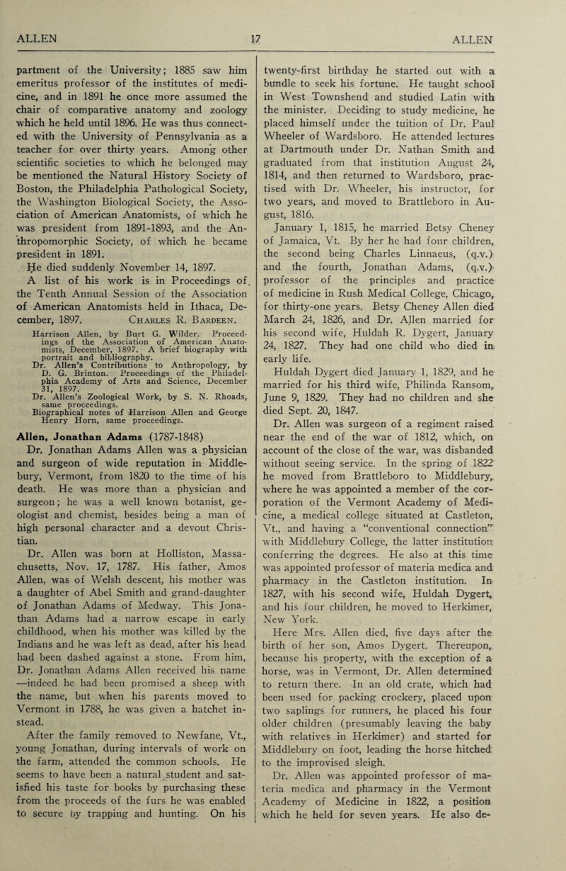 partment of the University; 1885 saw him emeritus professor of the institutes of medi¬ cine, and in 1891 he once more assumed the chair of comparative anatomy and zoology which he held until 1896. He was thus connect¬ ed with the University of Pennsylvania as a teacher for over thirty years. Among other scientific societies to which he belonged may be mentioned the Natural History Society of Boston, the Philadelphia Pathological Society, the Washington Biological Society, the Asso¬ ciation of American Anatomists, of which he was president from 1891-1893, and the An¬ thropomorphic Society, of which he became president in 1891. He died suddenly November 14, 1897. A list of his work is in Proceedings of. the Tenth Annual Session of the Association of American Anatomists held in Ithaca, De¬ cember, 1897. Charles R. Bardeen. Harrison Allen, by Burt G. Wilder. Proceed¬ ings of the Association of American Anato¬ mists, December, 1897. A brief biography with portrait and bibliography. Dr. Allen’s Contributions to Anthropology, by D. G. Brinton. Proceedings of the Philadel¬ phia Academy of Arts and Science, December 31, 1897. Dr. Allen’s Zoological Work, by S. N. Rhoads, same proceedings. Biographical notes of Harrison Allen and George Henry Horn, same proceedings. Allen, Jonathan Adams (1787-1848) Dr. Jonathan Adams Allen was a physician and surgeon of wide reputation in Middle- bury, Vermont, from 1820 to the time of his death. He was more than a physician and surgeon; he was a well known botanist, ge¬ ologist and chemist, besides being a man of high personal character and a devout Chris¬ tian. Dr. Allen was born at Holliston, Massa¬ chusetts, Nov. 17, 1787. His father, Amos Allen, was of Welsh descent, his mother was a daughter of Abel Smith and grand-daughter of Jonathan Adams of Medway. This Jona¬ than Adams had a narrow escape in early childhood, when his mother was killed by the Indians and he was left as dead, after his head had been dashed against a stone. From him, Dr. Jonathan Adams Allen received his name —indeed he had been promised a sheep with the name, but when his parents moved to Vermont in 1788, he was given a hatchet in¬ stead. After the family removed to Newfane, Vt., young Jonathan, during intervals of work on the farm, attended the common schools. He seems to have been a natural student and sat¬ isfied his taste for books by purchasing these from the proceeds of the furs he was enabled to secure by trapping and hunting. On his twenty-first birthday he started out with a bundle to seek his fortune. He taught school in West Townshend and studied Latin with the minister. Deciding to study medicine, he placed himself under the tuition of Dr. Paul Wheeler of Wardsboro. He attended lectures at Dartmouth under Dr. Nathan Smith and graduated from that institution August 24, 1814, and then returned to Wardsboro, prac¬ tised with Dr. Wheeler, his instructor, for two years, and moved to Brattleboro in Au¬ gust, 1816. January 1, 1815, he married Betsy Cheney of Jamaica, Vt. By her he had four children, the second being Charles Linnaeus, (q.v.) and the fourth, Jonathan Adams, (q.v.) professor of the principles and practice of medicine in Rush Medical College, Chicago, for thirty-one years. Betsy Cheney Allen died March 24, 1826, and Dr. Allen married for his second wife, Huldah R. Dygert, January 24, 1827. They had one child who died in early life. Huldah Dygert died January 1, 1829, and he married for his third wife, Philinda Ransom,. June 9, 1829. They had no children and she died Sept. 20, 1847. Dr. Allen was surgeon of a regiment raised near the end of the war of 1812, which, on account of the close of the war, was disbanded without seeing service. In the spring of 1822 he moved from Brattleboro to Middlebury, where he was appointed a member of the cor¬ poration of the Vermont Academy of Medi¬ cine, a medical college situated at Castleton, Vt., and having a “conventional connection” with Middlebury College, the latter institution conferring the degrees. He also at this time was appointed professor of materia medica and pharmacy in the Castleton institution. In 1827, with his second wife, Huldah Dygert, and his four children, he moved to Herkimer, New York. Here Mrs. Allen died, five days after the birth of her son, Amos Dygert. Thereupon, because his property, with the exception of a horse, was in Vermont, Dr. Allen determined to return there. In an old crate, which had been used for packing crockery, placed upon two saplings for runners, he placed his four older children (presumably leaving the baby with relatives in Herkimer) and started for Middlebury on foot, leading the horse hitched to the improvised sleigh. Dr. Allen was appointed professor of ma¬ teria medica and pharmacy in the Vermont Academy of Medicine in 1822, a position which he held for seven years. He also de-