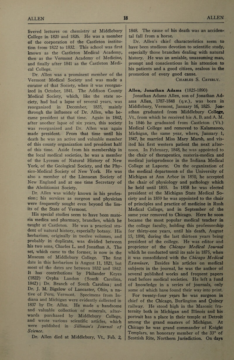 livered lectures on chemistry at Middlebury College in 1820 and 1826. He was a member of the corporation of the Castleton institu¬ tion from 1822 to 1832. This school was first known as the Castleton Medical Academy, then as the Vermont Academy of Medicine, and finally after 1841 as the Castleton Medi¬ cal College. Dr. Allen was a prominent member of the Vermont Medical Society and was made a curator of that Society, when it was reorgan¬ ized in October, 1841. The Addison County Medical Society, which, like the state so¬ ciety, had had a lapse of several years, was reorganized in December, 1835, mainly through the influence of Dr. Allen, who be¬ came president at that time. Again in 1842, after another lapse of six years, this society was reorganized and Dr. Allen was again made president. From that time until his death he was an active and valuable member of this county organization and president half of this time. Aside from his membership in the local medical societies, he was a member of the Lyceum of Natural History of New York, of the Geological Society, and the Phy- sico-Medical Society of New York. He was also a member of the Linnaean Society of New England and at one time Secretary of the Abolitionist Society. Dr. Allen was widely known in his profes¬ sion; his services as surgeon and physician were frequently sought even beyond the lim¬ its of the State of Vermont. His special studies seem to have been mate¬ ria medica and pharmacy, branches, which he taught at Castleton. He was a practical stu¬ dent of natural history, especially botany. His herbarium, originally in twelve volumes, and probably in duplicate, was divided between his two sons, Charles L. and Jonathan A. The set, which came to the former, is now in the Museum of Middlebury College. The first date in this herbarium is August 11, 1821, but most of the dates are between 1832 and 1842. It has contributions by Philander Keyes (1822) Orpha Landon (South Carolina, 1842) ; Dr. Branch of South Carolina; and Dr. J. M. Bigelow of Lancaster, Ohio, a na¬ tive of Peru, Vermont. Specimens from In¬ diana and Michigan were evidently collected in 1837 by Dr. Allen. He made a handsome and valuable collection of minerals, after¬ wards purchased by Middlebury College, and wrote various scientific articles, which were published in Silliman’s Journal of Science. Dr. Allen died at Middlebury, Vt., Feb. 2, 1848. The cause of his death was an acciden¬ tal fall from a horse. Dr. Allen’s chief characteristics seem to have been studious devotion to scientific study, especially those branches dealing with natural history. He was an amiable, unassuming man, prompt and conscientious in his attention to his patients and a good citizen, zealous in the promotion of every good cause. Charles S. Caverly. Allen, Jonathan Adams (1825-1890) Jonathan Adams Allen, son of Jonathan Ad¬ ams Allen, 1787-1848 (q.v.), was born in Middlebury, Vermont, January 16, 1825. Jon¬ athan graduated from Middlebury College, .Vt., from which he received his A. B. and A. M. In 1846 he graduated from Castleton (Vt.) Medical College and removed to Kalamazoo, Michigan, the same year, where, January 1, 1847, he married Miss Mary Marsh, and vis¬ ited his first western patient the next after¬ noon. In February, 1848, he was appointed to the chair of therapeutics, materia-medica and medical jurisprudence in the Indiana Medical College at Laporte. On the organization of the medical department of the University of Michigan at Ann Arbor in 1850, he accepted the chair of physiology and pathology which he held until 1855. In 1858 he was elected president of the Michigan State Medical So¬ ciety and in 1859 he was appointed to the chair of principles and practice of medicine in Rush Medical College, and in September of the same year removed to Chicago. Here he soon became the most popular medical teacher in the college faculty, holding this professorship for thirty-one years, until his death, August 15, 1890, during the last thirteen years being president of the college. He was editor and proprietor of the Chicago Medical Journal which he conducted until its sale in 1875, when it was consolidated with the Chicago Medical Examiner. Besides his articles on medical subjects in the journal, he was the author of several published works and frequent papers read before medical societies. He left a fund of knowledge in a series of journals, only some of which have found their way into print. For twenty-four years he was surgeon in chief of the Chicago, Burlington and Quincy railway. He stood high in the Masonic fra¬ ternity both in Michigan and Illinois and his portrait has a place in their temple at Detroit among the grand masters of Michigan. At Chicago he was grand commander of Knight Templars, an honorary member of the 33° of Scottish Rite, Northern Jurisdiction. On days