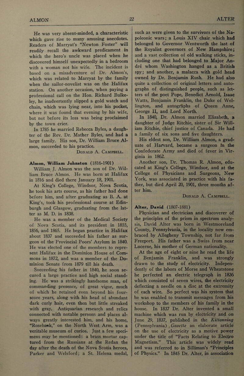 ALMON He was very absent-minded, a characteristic which gave rise to many amusing anecdotes. Readers of Marryat’s “Newton Foster” will readily recall the awkward predicament in which the hero’s uncle was placed when he discovered himself unexpectedly in a bedroom with a woman not his wife. The incident is based on a misadventure of Dr. Almon’s, which was related to Marryat by the family when the sailor-novelist was on the Halifax station. On another occasion, when paying a professional call on the Hon. Richard Bulke- ley, he inadvertently slipped a gold watch and chain, which was lying near, into his pocket, where it was found that evening by his wife, but not before its loss was being proclaimed by the town crier. In 1785 he married Rebecca Byles, a daugh¬ ter of the Rev. Dr. Mather Byles, and had a large family. His son, Dr. William Bruce Al- mon, succeeded to his practice. Donald A. Campbell. Almon, William Johnston (1816-1901) William J. Almon was the son of Dr. Wil¬ liam Bruce Almon. He was born at Halifax in 1816 and died there January 18, 1901. At King’s College, Windsor, Nova Scotia, he took his arts course, as his father had done before him, and after graduating as B. A. at King’s, took his professional course at Edin¬ burgh and Glasgow, graduating from the lat¬ ter as M. D. in 1838. He was a member of the Medical Society of Nova Scotia, and its president in 1855, 1856, and 1865. He began practice in Halifax about 1837 and succeeded his father as sur¬ geon of the Provincial Poors’ Asylum in 1840. He was elected one of the members to repre¬ sent Halifax in the Dominion House of Com¬ mons in 1872, and was a member of the Do¬ minion Senate from 1879 till his death. Succeeding his father in 1840, he soon se¬ cured a large practice and high social stand¬ ing. He was a strikingly handsome man, of commanding presence, of great vigor, much of which he retained even beyond his four¬ score years, along with his head of abundant dark curly hair, even then but little streaked with gray. Antiquarian research and relics connected with notable persons and places al¬ ways greatly interested him, and his home, “Rosebank,” on the North West Arm, was a veritable museum of curios. Just a few speci¬ mens may be mentioned: a brass mortar cap¬ tured from the Russians at the Redan the day after the death of the Nova Scotia heroes, Parker and Welsford; a St. Helena medal, such as were given to the survivors of the Na¬ poleonic wars; a Louis XIV chair which had belonged to Governor Wentworth the last of the Royalist governors of New Hampshire; and a vast collection of old walking sticks, in¬ cluding one that had belonged to Major An¬ dre whom Washington hanged as a British spy; and another, a malacca with gold head owned by Dr. Benjamin Rush. He had also quite a collection of original letters and auto¬ graphs of distinguished people, such as let¬ ters of the poet Pope, Benedict Arnold, Isaac Watts, Benjamin Franklin, the Duke of Wel¬ lington, and autographs of Queen Anne, George II, and Lord North. In 1840, Dr. Almon married Elizabeth, a daughter of Judge Ritchie, sister of Sir Will¬ iam Ritchie, chief justice of Canada. He had a family of six sons and five daughters. His eldest son, Dr. William Almon, a grad¬ uate of Harvard, became a surgeon in the Confederate Army and died of fever in Vir¬ ginia in 1862. Another son, Dr. Thomas R. Almon, edu¬ cated at King’s College, Windsor, and at the College of Physicians and Surgeons, New York, was associated in practice with his fa¬ ther, but died April 20, 1901, three months af¬ ter him. Donald A. Campbell. Alter, David (1807-1881) Physician and electrician and discoverer of the principles of the prism in spectrum analy¬ sis, David Alter was born in Westmoreland County, Pennsylvania, in the locality now em¬ braced by Allegheny Township, not far from Freeport. His father was a Swiss from near Lucerne, his mother of German nationality. At the age of eight or nine he read the life of Benjamin Franklin, and was strongly drawn to the study of electricity. Indepen¬ dently of the labors of Morse and Wheatstone he perfected an electric telegraph in 1836 which consisted of seven wires, the electricity deflecting a needle on a disc at the extremity of each wire. So perfect was his system that he was enabled to transmit messages from his workshop to the members of his family in the house. In 1837 Dr. Alter invented a small machine which was run by electricity and on June 29, 1837, published in the Kittanning (Pennsylvania) Gazette an elaborate article on the use of electricity as a motive power under the title of “Facts Relating to Elecfro Magnetism.” This article was widely read and was referred to in Silliman’s “Principles of Physics.” In 1845 Dr. Alter, in association