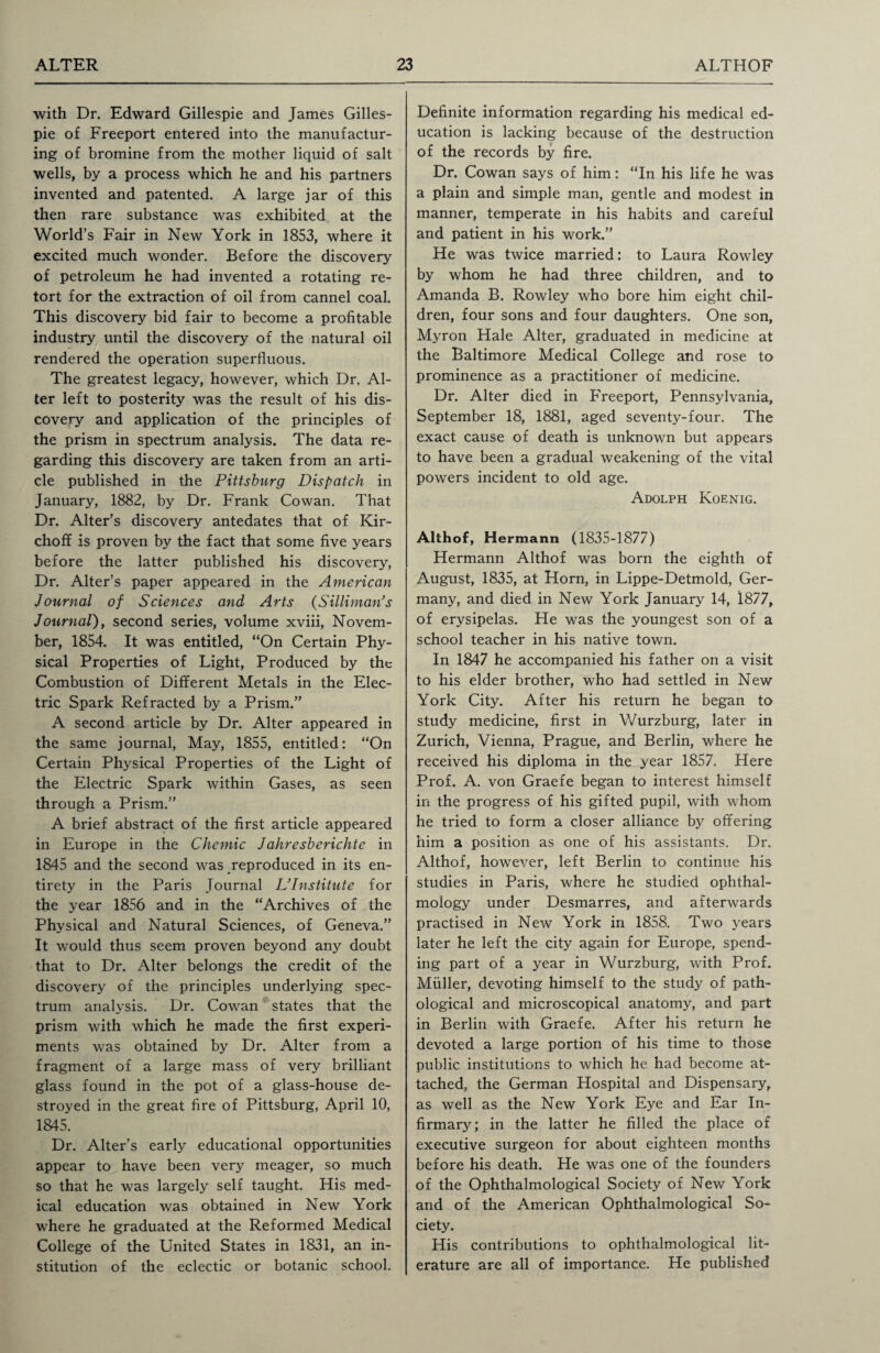 with Dr. Edward Gillespie and James Gilles¬ pie of Freeport entered into the manufactur¬ ing of bromine from the mother liquid of salt wells, by a process which he and his partners invented and patented. A large jar of this then rare substance was exhibited at the World’s Fair in New York in 1853, where it excited much wonder. Before the discovery of petroleum he had invented a rotating re¬ tort for the extraction of oil from cannel coal. This discovery bid fair to become a profitable industry until the discovery of the natural oil rendered the operation superfluous. The greatest legacy, however, which Dr. Al¬ ter left to posterity was the result of his dis¬ covery and application of the principles of the prism in spectrum analysis. The data re¬ garding this discovery are taken from an arti¬ cle published in the Pittsburg Dispatch in January, 1882, by Dr. Frank Cowan. That Dr. Alter’s discovery antedates that of Kir- choff is proven by the fact that some five years before the latter published his discovery, Dr. Alter’s paper appeared in the American Journal of Sciences and Arts (Silliman’s Journal), second series, volume xviii, Novem¬ ber, 1854. It was entitled, “On Certain Phy¬ sical Properties of Light, Produced by the Combustion of Different Metals in the Elec¬ tric Spark Refracted by a Prism.” A second article by Dr. Alter appeared in the same journal, May, 1855, entitled: “On Certain Physical Properties of the Light of the Electric Spark within Gases, as seen through a Prism.” A brief abstract of the first article appeared in Europe in the Cheniic Jahresberichte in 1845 and the second was reproduced in its en¬ tirety in the Paris Journal IJInstitute for the year 1856 and in the “Archives of the Physical and Natural Sciences, of Geneva.” It would thus seem proven beyond any doubt that to Dr. Alter belongs the credit of the discovery of the principles underlying spec¬ trum analysis. Dr. Cowan states that the prism with which he made the first experi¬ ments was obtained by Dr. Alter from a fragment of a large mass of very brilliant glass found in the pot of a glass-house de¬ stroyed in the great fire of Pittsburg, April 10, 1845. Dr. Alter’s early educational opportunities appear to have been very meager, so much so that he was largely self taught. His med¬ ical education was obtained in New York where he graduated at the Reformed Medical College of the United States in 1831, an in¬ stitution of the eclectic or botanic school. Definite information regarding his medical ed¬ ucation is lacking because of the destruction of the records by fire. Dr. Cowan says of him: “In his life he was a plain and simple man, gentle and modest in manner, temperate in his habits and careful and patient in his work.” He was twice married: to Laura Rowley by whom he had three children, and to Amanda B. Rowley who bore him eight chil¬ dren, four sons and four daughters. One son, Myron Hale Alter, graduated in medicine at the Baltimore Medical College and rose to prominence as a practitioner of medicine. Dr. Alter died in Freeport, Pennsylvania, September 18, 1881, aged seventy-four. The exact cause of death is unknown but appears to have been a gradual weakening of the vital powers incident to old age. Adolph Koenig. Althof, Hermann (1835-1877) Hermann Althof was born the eighth of August, 1835, at Horn, in Lippe-Detmold, Ger¬ many, and died in New York January 14, 1877, of erysipelas. He was the youngest son of a school teacher in his native town. In 1847 he accompanied his father on a visit to his elder brother, who had settled in New York City. After his return he began to study medicine, first in Wurzburg, later in Zurich, Vienna, Prague, and Berlin, where he received his diploma in the year 1857. Here Prof. A. von Graefe began to interest himself in the progress of his gifted pupil, with whom he tried to form a closer alliance by offering him a position as one of his assistants. Dr. Althof, however, left Berlin to continue his studies in Paris, where he studied ophthal¬ mology under Desmarres, and afterwards practised in New York in 1858. Two years later he left the city again for Europe, spend¬ ing part of a year in Wurzburg, with Prof. Muller, devoting himself to the study of path¬ ological and microscopical anatomy, and part in Berlin with Graefe. After his return he devoted a large portion of his time to those public institutions to which he had become at¬ tached, the German Hospital and Dispensary, as well as the New York Eye and Ear In¬ firmary; in the latter he filled the place of executive surgeon for about eighteen months before his death. He was one of the founders of the Ophthalmological Society of New York and of the American Ophthalmological So¬ ciety. His contributions to ophthalmological lit¬ erature are all of importance. He published