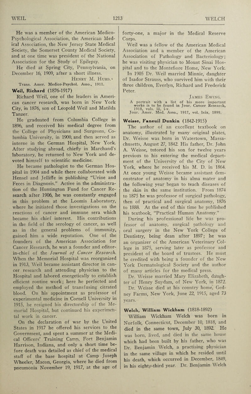 He was a member of the American Medico- Psychological Association, the American Med¬ ical Association, the New Jersey State Medical Society, the Somerset County Medical Society, and at one time was president of the National Association for the Study of Epilepsy. He died at Spring City, Pennsylvania, on December 16, 1909, after a short illness. Henry M. Hurd.* Trans. Amer. Medico-Psychol. Asso., 1911. Weil, Richard (1876-1917) Richard Weil, one of the leaders in Ameri¬ can cancer research, was born in New York City, in 1876, son of Leopold Weil and Matilda Tanzer. He graduated from Columbia College in 1896, and received his medical degree from the College of Physicians and Surgeons, Co¬ lumbia University, in 1900, and then served as interne in the German Hospital, New York. After studying abroad, chiefly in Marchand’s laboratory, he returned to New York and de¬ voted himself to scientific medicine. He became pathologist to the German Hos¬ pital in 1904 and while there collaborated with Hensel and Jelliffe in publishing “Urine and Feces in Diagnosis.” Active in the administra¬ tion of the Huntington Fund for Cancer Re¬ search after 1906, he was constantly engaged in this problem at the Loomis Laboratory, where he initiated those investigations on the reactions of cancer and immune sera which became his chief interest. His contributions in the field of the serology of cancer, as well as in the general problems of immunity, gained him a wide reputation. One of the founders of the American Association for Cancer Research, he was a founder and editor- in-chief of the Journal of Cancer Research. When the Memorial Hospital was reorganized in 1913, Weil became assistant director in can¬ cer research and attending physician to the Hospital and labored energetically to establish efficient routine work; here he perfected and employed the method of transfusing citrated blood. On his appointment as professor of experimental medicine in Cornell University in 1915, he resigned his directorship of the Me¬ morial Hospital, but continued his experimen¬ tal work in cancer. On the declaration of war by the United States in 1917 he offered his services to the Government, and spent a summer at the Medi¬ cal Officers’ Training Camp, Fort Benjamin Harrison, Indiana, and only a short time be¬ fore death was detailed as chief of the medical staff of the base hospital at Camp Joseph Wheeler, Macon, Georgia, where he died from pneumonia November 19, 1917, at the age of forty-one, a major in the Medical Reserve Corps. Weil was a fellow of the American Medical Association and a member of the American Association of Pathology and Bacteriology; he was visiting physician to Mount Sinai Hos¬ pital and to the Montefiore Home, New York. In 1905 Dr. Weil married Minnie, daughter of Isador Strauss, who survived him with their three children, Everlyn, Richard and Frederick Peter. James Ewing. A portrait with a list of his more important works is to be found in Jour. Cancer Research, 1918, vols. iii, i-v. Jour. Amer. Med. Asso., 1917, vol. lxix, 1899. Weisse, Faneuil Dunkin (1842-1915) The author of an excellent textbook on anatomy, illustrated by many original plates, Dr. Weisse was born in Watertown, Massa¬ chusetts, August 27, 1842. His father, Dr. John A. Weisse, tutored his son for twelve years previous to his entering the medical depart¬ ment of the University of the City of New York, where he received his M. D. in 1864. At once young Weisse became assistant dem¬ onstrator of anatomy in his alma mater and the following year began to teach diseases of the skin in the same institution. From 1874 to 1875 he was professor of surgical pathology, then of practical and surgical anatomy, 1876 to 1888. At the end of this time he published his textbook, “Practical Human Anatomy.” During his professional life he was pro¬ fessor of anatomy, surgical pathology and oral surgery in the New York College of Dentistry, being dean after 1897; he was an organizer of the American Veterinary Col¬ lege in 1875, serving later as professor and president of the board of trustees. He must be credited with being a founder of the New York Dermatological Society and the author of many articles for the medical press. Dr. Weisse married Mary Elizabeth, daugh¬ ter of Henry Suydam, of New York, in 1872. Dr. Weisse died at his country home, Ged- ney Farms, New York, June 22, 1915, aged 73 years. Welch, William Wickham (1818-1892) William Wickham Welch was born in Norfolk, Connecticut, December 10, 1818, and died in the same town, July 30, 1892. He was born, lived, and died in the same house which had been built by his father, who was Dr. Benjamin Welch, a practising physician in the same village in which he resided until his death, which occurred in December, 1849, in his eighty-third year. Dr. Benjamin Welch