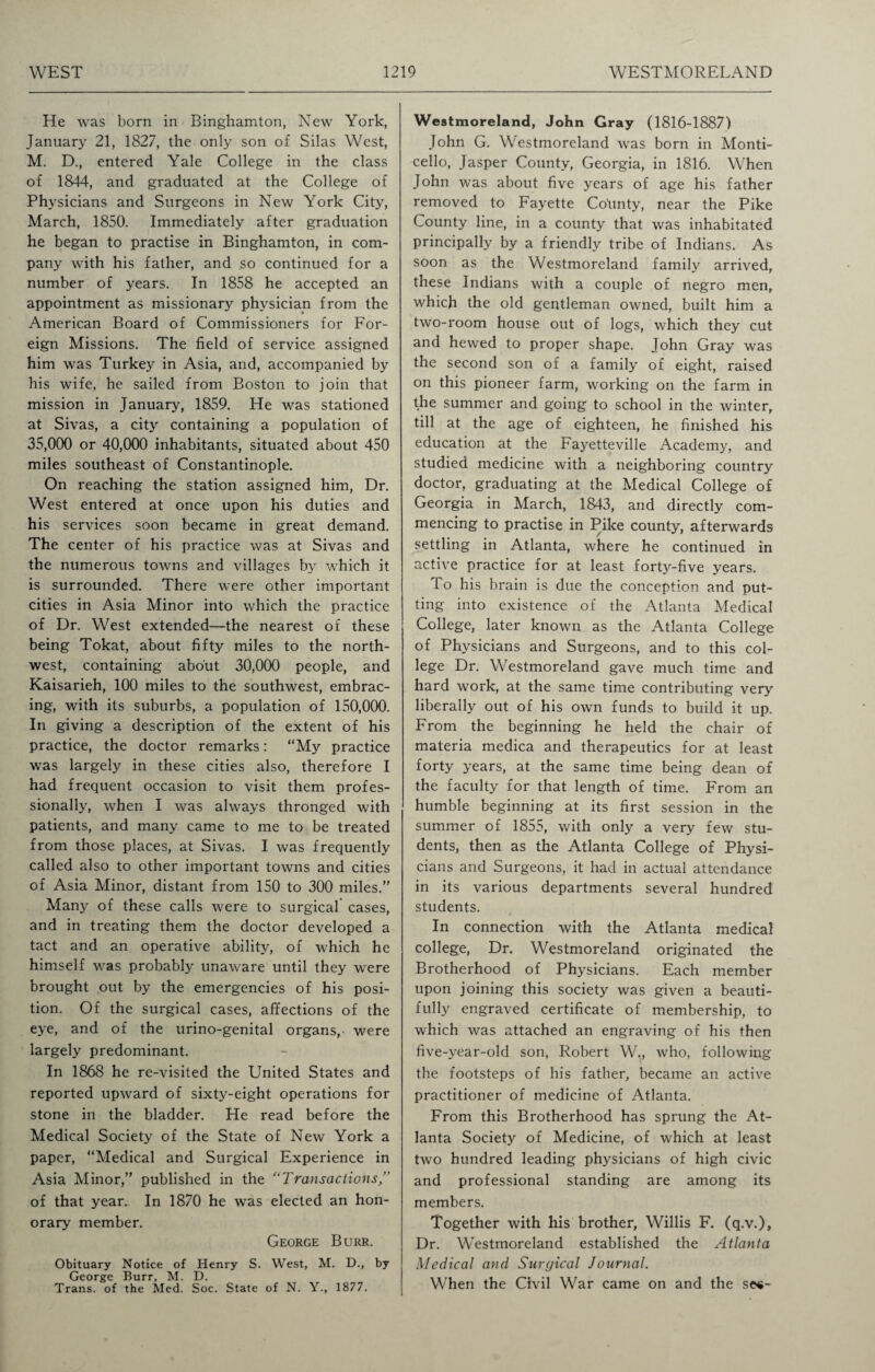 He was born in Binghamton, New York, January 21, 1827, the only son of Silas West, M. D., entered Yale College in the class of 1844, and graduated at the College of Physicians and Surgeons in New York City, March, 1850. Immediately after graduation he began to practise in Binghamton, in com¬ pany with his father, and so continued for a number of years. In 1858 he accepted an appointment as missionary physician from the American Board of Commissioners for For¬ eign Missions. The field of service assigned him was Turkey in Asia, and, accompanied by his wife, he sailed from Boston to join that mission in January, 1859. He was stationed at Sivas, a city containing a population of 35,000 or 40,000 inhabitants, situated about 450 miles southeast of Constantinople. On reaching the station assigned him, Dr. West entered at once upon his duties and his services soon became in great demand. The center of his practice was at Sivas and the numerous towns and villages by which it is surrounded. There were other important cities in Asia Minor into which the practice of Dr. West extended—the nearest of these being Tokat, about fifty miles to the north¬ west, containing about 30,000 people, and Kaisarieh, 100 miles to the southwest, embrac¬ ing, with its suburbs, a population of 150,000. In giving a description of the extent of his practice, the doctor remarks: “My practice was largely in these cities also, therefore I had frequent occasion to visit them profes¬ sionally, when I was always thronged with patients, and many came to me to be treated from those places, at Sivas. I was frequently called also to other important towns and cities of Asia Minor, distant from 150 to 300 miles.” Many of these calls were to surgical cases, and in treating them the doctor developed a tact and an operative ability, of which he himself was probably unaware until they were brought out by the emergencies of his posi¬ tion. Of the surgical cases, affections of the eye, and of the urino-genital organs, were largely predominant. In 1868 he re-visited the United States and reported upward of sixty-eight operations for stone in the bladder. He read before the Medical Society of the State of New York a paper, “Medical and Surgical Experience in Asia Minor,” published in the “Transactions of that year. In 1870 he was elected an hon¬ orary member. George Burr. Obituary Notice of Henry S. West, M. D., by George Burr, M. D. Trans, of the Med. Soc. State of N. Y., 1877. Westmoreland, John Gray (1816-1887) John G. Westmoreland was born in Monti- cello, Jasper County, Georgia, in 1816. When John was about five years of age his father removed to Fayette County, near the Pike County line, in a county that was inhabitated principally by a friendly tribe of Indians. As soon as the Westmoreland family arrived, these Indians with a couple of negro men, which the old gentleman owned, built him a two-room house out of logs, which they cut and hewed to proper shape. John Gray was the second son of a family of eight, raised on this pioneer farm, working on the farm in the summer and going to school in the winter, till at the age of eighteen, he finished his education at the Fayetteville Academy, and studied medicine with a neighboring country doctor, graduating at the Medical College of Georgia in March, 1843, and directly com¬ mencing to practise in Pike county, afterwards settling in Atlanta, where he continued in active practice for at least forty-five years. To his brain is due the conception and put¬ ting into existence of the Atlanta Medical College, later known as the Atlanta College of Physicians and Surgeons, and to this col¬ lege Dr. Westmoreland gave much time and hard work, at the same time contributing very liberally out of his own funds to build it up. From the beginning he held the chair of materia medica and therapeutics for at least forty years, at the same time being dean of the faculty for that length of time. From an humble beginning at its first session in the summer of 1855, with only a very few stu¬ dents, then as the Atlanta College of Physi¬ cians and Surgeons, it had in actual attendance in its various departments several hundred students. In connection with the Atlanta medical college, Dr. Westmoreland originated the Brotherhood of Physicians. Each member upon joining this society was given a beauti¬ fully engraved certificate of membership, to which was attached an engraving of his then five-year-old son, Robert W„ who, following the footsteps of his father, became an active practitioner of medicine of Atlanta. From this Brotherhood has sprung the At¬ lanta Society of Medicine, of which at least two hundred leading physicians of high civic and professional standing are among its members. Together with his brother, Willis F. (q.v.), Dr. Westmoreland established the Atlanta Medical and Surgical Journal. When the Civil War came on and the se$-