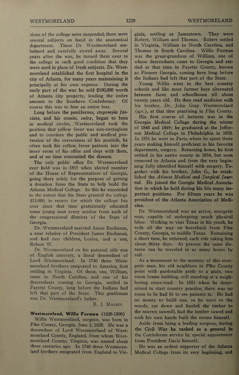 sions of the college were suspended, there were several subjects on hand in the anatomical department. These Dr. Westmoreland em¬ balmed and carefully stored away. Several years after the war, he turned them over to the college in such good condition that they were used in place of fresh subjects. Dr. West¬ moreland established the first hospital in the city of Atlanta, for many years maintaining it principally at his own expense. During the early part of the war he sold $100,000 worth of Atlanta city property, lending the entire amount to the Southern Confederacy. Of course this was to him an entire loss. Long before the pestiferous, stegomyxa fas- ciata, and his cousin, culex, began to buzz in medical circles, Westmoreland took the position that yellow fever was non-contagious and to convince the public and medical pro¬ fession of the correctness of his position, he often took his yellow fever patients into the inner room of his office and slept with them, and at no time contracted the disease. The only public office Dr. Westmoreland ever held was in 1855 when elected member of the House of Representatives of Georgia, going there solely for the purpose of getting a donation from the State to help build the Atlanta Medical College. In this he succeeded to the extent that the State granted the college $15,000, in return for which the college has ever since that time gratuitously educated some young man every session from each of the congressional districts of the State of Georgia. Dr. Westmoreland married Annie Buchanan, a near relative of President James Buchanan, and had two children, Louisa, and a son, Robert W. Dr. Westmoreland on his paternal side was of English ancestry, a lineal descendant of Lord Westmoreland. In 1740 three West¬ moreland brothers emigrated to America, first settling in Virginia. Of these, one, William, came to North Carolina, and one of his descendants coming to Georgia, settled in Fayette County, long before the Indians had left that part of the State. This gentleman was Dr. Westmoreland’s father. R. J. Massey. Westmoreland, Willis Furman (1828-1890) Willis Westmoreland, surgeon, was born in Pike County, Georgia, June 1, 1828. He was a descendant of Lord Westmoreland of West¬ moreland County, England, from whom West¬ moreland County, Virginia, was named about three centuries ago. In 1740 three Westmore¬ land brothers emigrated from England to Vir¬ ginia, settling at Jamestown. They were Robert, William and Thomas. Robert settled in Virginia, William in North Carolina, and Thomas in South Carolina. Willis Furman was the great-grandson of William, one of whose descendants came to Georgia and set¬ tled at that time in Fayette County, known as Pioneer Georgia, coming here long before the Indians had left that part of the State. Young Willis went to the best country schools and like most farmer boys alternated between farm and schoolhouse till about twenty years old. He then read medicine with his brother, Dr. John Gray Westmoreland (q.v.), at that time practising in Pike County. His first course of lectures was in the Georgia Medical College during the winter of 1848 and 1849; he graduated at the Jeffer¬ son Medical College in Philadelphia in 1850. In 1851 he went to Paris, where he spent three years making himself proficient in his favorite department, surgery. Returning home, he first settled in his native county in 1854, but soon removed to Atlanta and from the very begin¬ ning fully identified himself with surgery. To¬ gether with his brother, John G., he estab¬ lished the Atlanta Medical and Surgical Jour¬ nal He joined the Georgia Medical Associa¬ tion in which he held during his life many im¬ portant positions. For fifteen years he was president of the Atlanta Association of Medi¬ cine. Dr. Westmoreland was an active, energetic man, capable of undergoing much physical labor. Wishing to visit Texas in his youth, he rode all the way on horseback from Pike County, Georgia, to middle Texas. Remaining a short time, he rethrned, each ride taking him about thirty days. At present the same dis¬ tance can be traveled in as many hours by rail. As a monument to the memory of this ener¬ getic man, his old neighbors in Pike County point with pardonable pride to a plain, two room frame building, still standing at a neigh¬ boring cross-road. In 1851 when he deter¬ mined to start country practice, there was no room to be had fit to see patients in. He had no money to build one, so he went to the woods, cut down and hauled the timber to the nearest sawmill, had the lumber sawed and with his own hands built the rooms himself. Aside from being a leading surgeon, during the Civil War he ranked as a general in the Confederate service by special appointment from President Davis himself. He was an ardent supporter of the Atlanta Medical College from its very beginning, and