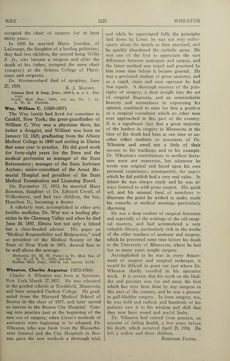 occupied the chair of surgery for at least thirty years. In 1856 he married Maria Jourdan, of LaGrange, the daughter of a leading politician; they had two children, the second being Willis F. Jr., who became a surgeon and after the death of his father, occupied the same chair (surgery) at the Atlanta College of Physi¬ cians and surgeons. Dr. Westmoreland died of apoplexy, June 27, 1890. r. ]VIASSEY. Atlanta Med. & Surg. Jour., 1884-5, n. s. i. Por¬ trait. South. Med. Rec., 1890, vol. xx, No. 7, 21. A. W. G. Portrait. Wey, William C. (1829-1897) The Wey family had lived for sometime in Catskill, New York; the great-grandfather of William C. Wey was a physician there, his father a druggist, and William was born on January 12, 1829, graduating from the Albany Medical College in 1849 and settling in Elmira that same year to practise. He did good work for forty-eight years for the State and the medical profession as manager of the State Reformatory; manager of the State Inebriate Asylum; senior-consultant of the Arnot Me¬ morial Hospital and president of the State Medical Examination and Licensing Board. On November 15, 1853, he married Mary Bowman, daughter of Dr. Edward Coveil, of Wilkesbarre, and had two children, the boy, Hamilton D., becoming a doctor. A scholarly man, accomplished in other arts besides medicine, Dr. Wey was a leading phy¬ sician in the Chemung Valley and when he died June 30, 1897, Elmira lost not only a friend but a clear-headed adviser. His paper on “Medical Responsibility and Malpractice,” read as president of the Medical Society of the State of New York in 1871, showed him to be well above the average. Memorial, Dr. W. W. Potter in Tr. Med. Soc. of the St. of N. Y., 1898, 404-408. Buffalo Med. Jour., 1897-8, vol. xxxvii, 54-58. Wheaton, Charles Augustus (1853-1916) Charles A. Wheaton was born at Syracuse, New York, March 17, 1853. He was educated in the graded schools at Northfield, Minnesota, and later attended Carlton College. He grad¬ uated from the Harvard Medical School of Boston in the class of 1877, and later served as interne in the Boston City Hospital. Com¬ ing into practice just at the beginning of the new era of surgery, when Lister’s methods of antisepsis were beginning to be adopted, Dr. Wheaton, who was fresh from the Massachu¬ setts General and the City Hospitals in Bos¬ ton, gave the new methods a thorough trial, and while he appreciated fully the principles laid down by Lister, he was not very enthu¬ siastic about the details as then practised, and he quickly abandoned the carbolic spray. He was one of the first to appreciate the vast difference between antisepsis and asepsis, and the latter method was urged and practised by him some time before it became general. He was a profound student of gross anatomy, and as a rapid, clean and sure operator he had few equals. A thorough mastery of the prin¬ ciples of surgery, a deep insight into the art of surgical diagnosis, and an unmistakable honesty and earnestness in expressing his opinion, combined to earn for him a position as a surgical consultant which no other man ever approached in this part of the country. It is a significant fact that a great majority of the leaders in surgery in Minnesota at the time of his death had been at one time or an¬ other either students or associates of Dr. Wheaton and owed not a little of their success to his teachings and to his example. Dr. Wheaton’s contributions to medical litera¬ ture were not numerous, but whatever he wrote was original and based upon his own personal experience; consequently, the papers which he did publish had a very real value. In debate he was always ready and he was al¬ ways listened to with great respect. His quick wit, and his unusual fund of anecdotes to illustrate the point he wished to make, made his remarks at medical meetings particularly charming. He was a deep student of surgical literature and especially of the writings of the old surgi¬ cal masters, and had accumulated a very valuable library, particularly rich in the works of the older teachers of anatomy and surgery, which he presented some time before his death to the University of Minnesota, where he had for so many years taught surgery. Accomplished as he was in every' depart¬ ment of surgery and surgical technique, it would be difficult to point out just where Dr. Wheaton chiefly excelled in his operative work. It is certain that his work on the blad¬ der and prostate was far and away the best which has ever been done by any surgeon in this part of the country, and he was a pioneer in gall-bladder surgery. In bone surgery, too, he was bold and radical, and hundreds of his patients owe it to his wisdom and skill that they now have sound and useful limbs. Dr. Wheaton had retired from practice, on account of failing health, a few years before his death, which occurred April 29, 1916. He left a widow and three children. Burnside Foster.