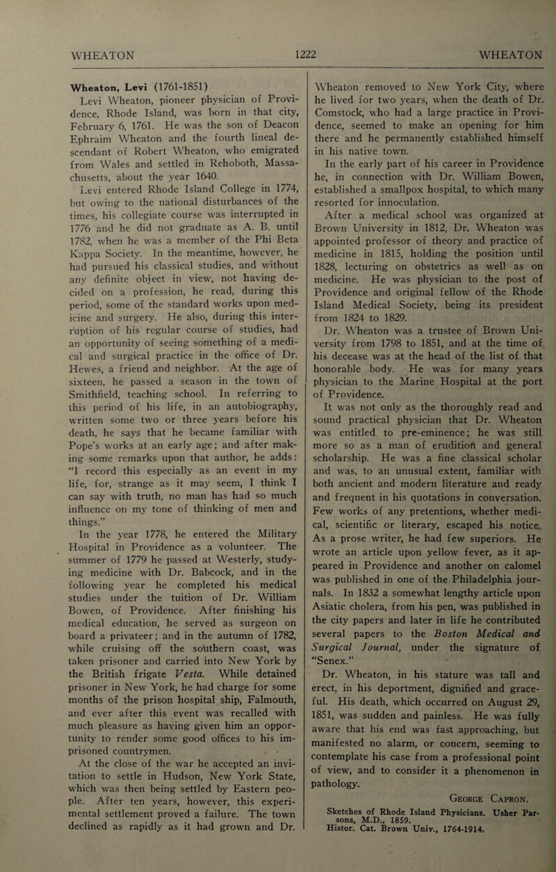 Wheaton, Levi (1761-1851) Levi Wheaton, pioneer physician of Provi¬ dence, Rhode Island, was born in that city, February 6, 1761. He was the son of Deacon Ephraim Wheaton and the fourth lineal de¬ scendant of Robert Wheaton, who emigrated from Wales and settled in Rehoboth, Massa¬ chusetts, about the year 1640. Levi entered Rhode Island College in 1774, but owing to the national disturbances of the times, his collegiate course was interrupted in 1776 and he did not graduate as A. B. until 1782, when he was a member of the Phi Beta Kappa Society. In the meantime, however, he had pursued his classical studies, and without any definite object in view, not having de¬ cided on a profession, he read, during this period, some of the standard works upon med¬ icine and surgery. He also, during this inter¬ ruption of his regular course of studies, had an opportunity of seeing something of a medi¬ cal and surgical practice in the office of Dr. Hewes, a friend and neighbor. At the age of sixteen, he passed a season in the town of Smithfield, teaching school. In referring to this period of his life, in an autobiography, written some two or three years before his death, he says that he became familiar with Pope’s works at an early age; and after mak¬ ing some remarks upon that author, he adds: “I record this especially as an event in my life, for, strange as it may seem, I think I can say with truth, no man has had so much influence on my tone of thinking of men and things.” In the year 1778, he entered the Military Hospital in Providence as a volunteer. The summer of 1779 he passed at Westerly, study¬ ing medicine with Dr. Babcock, and in the following year he completed his medical studies under the tuition of Dr. William Bowen, of Providence. After finishing his medical education, he served as surgeon on board a privateer; and in the autumn of 1782, while cruising off the southern coast, was taken prisoner and carried into New York by the British frigate Vesta. While detained prisoner in New York, he had charge for some months of the prison hospital ship, Falmouth, and ever after this event was recalled with much pleasure as having given him an oppor¬ tunity to render some good offices to his im¬ prisoned countrymen. At the close of the war he accepted an invi¬ tation to settle in Hudson, New York State, which was then being settled by Eastern peo¬ ple. After ten years, however, this experi¬ mental settlement proved a failure. The town declined as rapidly as it had grown and Dr. Wheaton removed to New York City, where he lived for two years, when the death of Dr. Comstock, who had a large practice in Provi¬ dence, seemed to make an opening for him there and he permanently established himself in his native town. In the early part of his career in Providence he, in connection with Dr. William Bowen, established a smallpox hospital, to which many resorted for innoculation. After a medical school was organized at Brown University in 1812, Dr. Wheaton was appointed professor of theory and practice of medicine in 1815, holding the position until 1828, lecturing on obstetrics as well as on medicine. He was physician to the post of Providence and original fellow of the Rhode Island Medical Society, being its president from 1824 to 1829. Dr. Wheaton was a trustee of Brown Uni¬ versity from 1798 to 1851, and at the time of his decease was at the head of the list of that honorable body. He was for many years physician to the Marine Hospital at the port of Providence. It was not only as the thoroughly read and sound practical physician that Dr. Wheaton was entitled to pre-eminence; he was still more so as a man of erudition and general scholarship. He was a fine classical scholar and was, to an unusual extent, familiar with both ancient and modern literature and ready and frequent in his quotations in conversation. Few works of any pretentions, whether medi¬ cal, scientific or literary, escaped his notice. As a prose writer, he had few superiors. He wrote an article upon yellow fever, as it ap¬ peared in Providence and another on calomel was published in one of the Philadelphia jour¬ nals. In 1832 a somewhat lengthy article upon Asiatic cholera, from his pen, was published in the city papers and later in life he contributed several papers to the Boston Medical and Surgical Journal, under the signature of “Senex.” Dr. Wheaton, in his stature was tall and erect, in his deportment, dignified and grace¬ ful. His death, which occurred on August 29, 1851, was sudden and painless. He was fully aware that his end was fast approaching, but manifested no alarm, or concern, seeming to contemplate his case from a professional point of view, and to consider it a phenomenon in pathology. George Capron. Sketches of Rhode Island Physicians. Usher Par¬ sons, M.D., 1859. Histor. Cat. Brown Univ., 1764-1914.