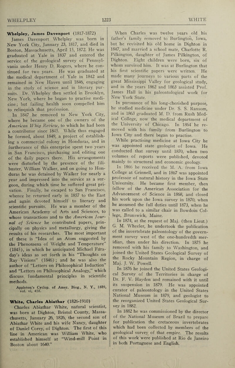 Whelpley, James Davenport (1817-1872) James Davenport Whelpley was born in New York City, January 23, 1817, and died in Boston, Massachusetts, April 15, 1872. He was graduated at Yale in 1837 and entered the service of the geological survey of Pennsyl¬ vania under Henry D. Rogers, where he con¬ tinued for two years. He was graduated at the medical department of Yale in 1842 and remained in New Haven until 1846, engaging in the study of science and in literary pur¬ suits. Dr. Whelpley then settled in Brooklyn, New York, where he began to practise medi¬ cine; but failing health soon compelled him to relinquish that profession. In 1847 he removed to New York City, where he became one of the owners of the American Whig Review, to which he had been a contributor since 1845. W hile thus engaged he formed, about 1849, a project of establish¬ ing a commercial colony in Honduras, and in furtherance of this enterprise spent two years in San Francisco, purchasing and editing one of the daily papers there. His arrangements were disturbed by the presence of the fili¬ buster, William Walker, and on going to Hon¬ duras he was detained by Walker for nearly a year and impressed into the service as a sur¬ geon, during which time he suffered great pri¬ vation. Finally, he escaped to San Francisco, whence he returned early in 1857 to the East and again devoted himself to literary and scientific pursuits. He was a member of the American Academy of Arts and Sciences, to whose transactions and to the American Jour¬ nal of Science he contributed papers, prin¬ cipally on physics and metallurgy, giving the results of his researches. The most important of these is “Idea of an Atom suggested by the Phenomena of Weight and Temperature” (1845), in which he anticipated Michael Fa'ra- day’s ideas as set forth in his “Thoughts on Ray Visions” (1846) ; and he was also the author of “Letters on Philosophical Induction” and “Letters on Philosophical Analogy,” which discuss fundamental principles in scientific methods. Appleton’s Cyclop, of Amer. Biog., N. Y., 1889, vol. vi, 458. White, Charles Abiathar (1826-1910) Charles Abiathar White, nafural scientist, was born at Dighton, Bristol County, Massa¬ chusetts, January 26, 1826, the second son of Abiathar White and his wife Nancy, daughter of Daniel Corey, of Dighton. The first of this line in American was William White, who established himself at “Wind-mill Point in Boston about 1640.” When Charles was twelve years old his father’s family removed to Burlington, Iowa, but he revisited his old home in Dighton in 1847, and married a school mate, Charlotte R. Pilkington, daughter of James Pilkington, of Dighton. Eight children were born, six of whom survived him. It was at Burlington that his first scientific papers were written. He made many journeys to various parts of the great Mississippi Valley for geological study, and in the years 1862 and 1863 assisted Prof. James Hall in his paleontological work for New York State. In pursuance of his long-cherished purpose, he studied medicine under Dr. S. S. Ransom, and in 1863 graduated M. D. from Rush Med¬ ical College, now the medical department of the University of Chicago. In 1864 he re¬ moved with his family from Burlington to Iowa City and there began to practise. While practising medicine at Iowa City he was appointed state geologist of Iowa. He conducted that survey until 1870, when two volumes of reports were published, devoted mainly to structural and economic geology’. In 1866 he received the M. A. from Iowa College at Grinnell, and in 1867 was appointed professor of natural history in the Iowa State University. He became first member, then fellow of the American Association for the Advancement of Science in 1868, and closed his work upon the Iowa survey in 1870, when he assumed the full duties until 1873, when he was called to a similar chair in Bowdoin Col¬ lege, Brunswick, Maine. In 1874, at the request of Maj. (then Lieut.) G. M. Wheeler, he undertook the publication of the invertebrate paleontology of the govern¬ ment survey west of the one-hundredth mer¬ idian, then under his direction. In 1875 he removed with his family to Washington, and joined the United States Geological Survey of the Rocky Mountain Region, in charge of Maj. J. W. Powell. In 1876 he joined the United States Geologi¬ cal Survey of the Territories in charge of Dr. F. V. Hayden and remained with it until its suspension in 1879. He was appointed curator of paleontology in the United States National Museum in 1879, and geologist to the reorganized United States Geological Sur¬ vey in 1882. In 1882 he was commissioned by the director of the National Museum of Brazil to prepare for publication the cretaceous invertebrates which had been collected by members of the geological survey of that empire. The results of this work were published at Rio de Janeiro in both Portuguese and English.