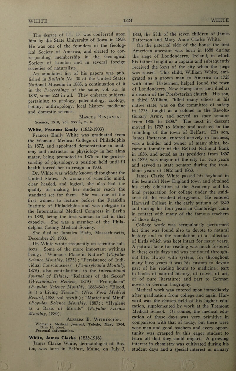 The degree of LL. D. was conferred upon him by the State University of Iowa in 1893. He was one of the founders of the Geolog¬ ical Society of America, and elected to cor¬ responding membership in the Geological Society of London and in several foreign societies of naturalists. An annotated list of his papers was pub¬ lished in Bulletin No. 30 of the United States National Museum in 1885, a continuation of it in the Proceedings of the same, vol. xx, in 1897, some 220 in all. They embrace subjects pertaining to geology', paleontology, zoology, botany, anthropology, local history, medicine and domestic science. Marcus Benjamin. Science, 1910, vol. xxxii., n. s. White, Frances Emily (1832-1903) Frances Emily White was graduated from the Woman's Medical College of Philadelphia in 1872, and appointed demonstrator in anat¬ omy and instructor in physiology in her alma mater, being promoted in 1876 to the profes¬ sorship of physiology, a position held until ill health forced her to resign in 1903. Dr. White was widely known throughout the United States. A woman of scientific mind, clear headed, and logical, she also had the quality of making her students reach the standard set for them. She was one of the first women to lecture before the Franklin Institute of Philadelphia and was delegate to the International Medical Congress in Berlin in 1890, being the first woman to act in that capacity. She was a member of the Phila¬ delphia County Medical Society. She died at Jamaica Plain, Massachusetts, December 29, 1903. Dr. White wrote frequently on scientific sub¬ jects. Some of the more important writings being: “Woman’s Place in Nature” (Popular Science Monthly, 1875) ; “Persistence of Indi¬ vidual Consciousness” (Pennsylvania Monthly, 1878), also contributions to the International Journal of Ethics; “Relations of the Sexes” (Westminster Review, 1879) ; “Protoplasm” (Popular Science Monthly, 1883-84) ; “Blood, is it a Living Tissue?” (New York Medical Record, 1883, vol. xxxiii) ; “Matter and Mind” (Popular Science Monthly, 1887) ; “Hygiene as a Basis of Morals” (Popular Science Monthly, 1889). Alfreda B. Withington. Woman’s Medical Journal, Toledo, May, 1904. Eliza H. Root. Personal information. White, James Clarke (1833-1916) James Clarke White, dermatologist of Bos¬ ton, was born in Belfast, Maine, on July 7, 1833, the fifth of the seven children of James Patterson and Mary Anne Clarke White. On the paternal side of the house the first American ancestor was born in 1688 during the siege of Londonderry, Ireland, in which his father fought as a captain and subsequently received the keys of the city when the siege was raised. This child, William White, emi¬ grated as a grown man to America in 1725 with other Ulstermen, helped found the town of Londonderry, New Hampshire, and died as a deacon of the Presbyterian church. His son, a third William, “filled many offices in his native state, was on the committee of safety in 1775, fought as a colonel in the Revolu¬ tionary Army, and served as state senator from 1806 to 1808.” The next in descent moved in 1797 to Maine and assisted in the founding of the town of Belfast. His son, James Patterson, entered actively in business, was a builder and owner of many ships, be¬ came a founder of the Belfast National Bank in 1836, and acted as its president from 1867 to 1879, was mayor of the city for two years and served as state senator during the trou¬ blous years of 1862 and 1863. James Clarke White passed his boyhood in this beautiful New England town and obtained his early education at the Academy and his final preparation for college under the guid¬ ance of the resident clergymen. He entered Harvard College in the early autumn of 1849 and during his four years in Cambridge came in contact with many of the famous teachers of those days. College work was scrupulously performed but time wras found also to devote to natural history and to the foundation of a collection of birds which was kept intact for many years. A natural taste for reading was much fostered in these early days and was continued through¬ out life, always with system, for throughout many busy years it was his custom to devote part of his reading hours to medicine; part to books of natural history, of travel, of art, or of pure literature; and part to German novels or German biography. Medical work was entered upon immediately after graduation from college and again Har¬ vard was the chosen field of his higher edu¬ cation, supplemented by work at the Tremont Medical School. Of course, the medical edu¬ cation of those days was very primitive in comparison with that of today, but there were wise men and good teachers and every oppor¬ tunity was grasped by this eager student to learn all that they could impart. A growing interest in chemistry was cultivated during his student days and a special interest in urinary
