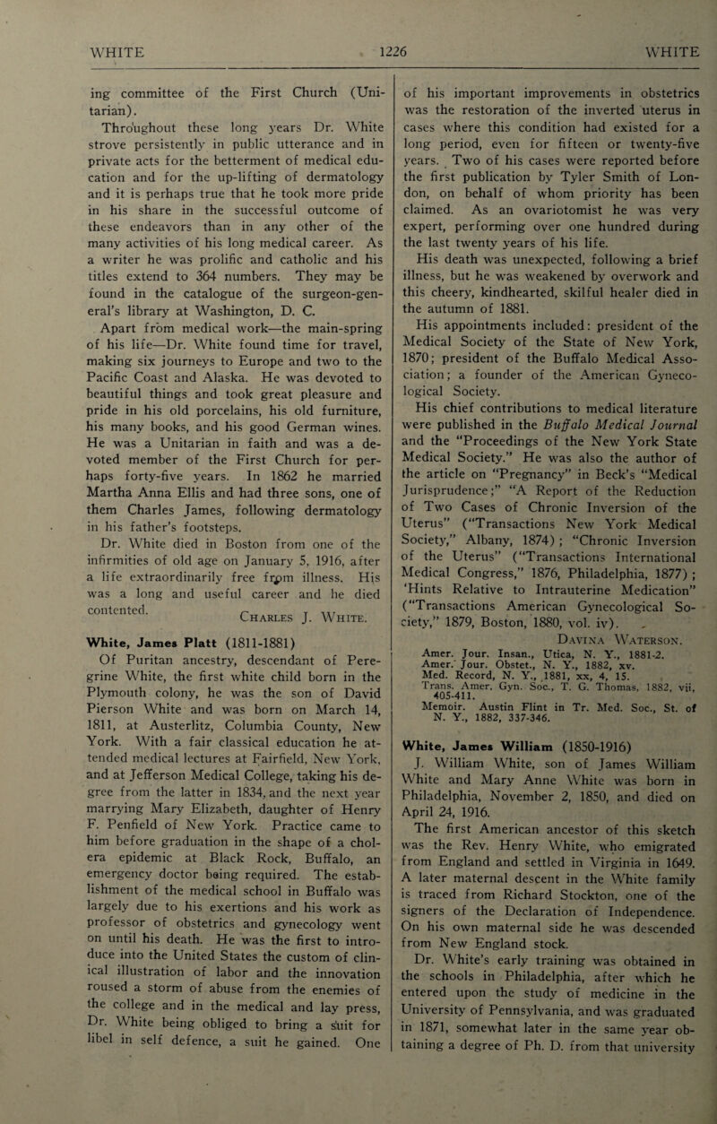 V ing committee of the First Church (Uni¬ tarian). Throughout these long years Dr. White strove persistently in public utterance and in private acts for the betterment of medical edu¬ cation and for the up-lifting of dermatology and it is perhaps true that he took more pride in his share in the successful outcome of these endeavors than in any other of the many activities of his long medical career. As a writer he was prolific and catholic and his titles extend to 364 numbers. They may be found in the catalogue of the surgeon-gen¬ eral’s library at Washington, D. C. Apart from medical work—the main-spring of his life—Dr. White found time for travel, making six journeys to Europe and two to the Pacific Coast and Alaska. He was devoted to beautiful things and took great pleasure and pride in his old porcelains, his old furniture, his many books, and his good German wines. He was a Unitarian in faith and was a de¬ voted member of the First Church for per¬ haps forty-five years. In 1862 he married Martha Anna Ellis and had three sons, one of them Charles James, following dermatology in his father’s footsteps. Dr. White died in Boston from one of the infirmities of old age on January 5, 1916, after a life extraordinarily free frpm illness. His was a long and useful career and he died contented. n T Charles J. White. White, James Platt (1811-1881) Of Puritan ancestry, descendant of Pere¬ grine White, the first white child born in the Plymouth colony, he was the son of David Pierson White and was born on March 14, 1811, at Austerlitz, Columbia County, New York. With a fair classical education he at¬ tended medical lectures at Fairfield, New York, and at Jefferson Medical College, taking his de¬ gree from the latter in 1834, and the next year marrying Mary Elizabeth, daughter of Henry F. Penfield of New York. Practice came to him before graduation in the shape of a chol¬ era epidemic at Black Rock, Buffalo, an emergency doctor being required. The estab¬ lishment of the medical school in Buffalo was largely due to his exertions and his work as professor of obstetrics and gynecology went on until his death. He was the first to intro¬ duce into the United States the custom of clin¬ ical illustration of labor and the innovation roused a storm of abuse from the enemies of the college and in the medical and lay press, Dr. White being obliged to bring a s'uit for libel in self defence, a suit he gained. One of his important improvements in obstetrics was the restoration of the inverted uterus in cases where this condition had existed for a long period, even for fifteen or twenty-five years. Two of his cases were reported before the first publication by Tyler Smith of Lon¬ don, on behalf of whom priority has been claimed. As an ovariotomist he was very expert, performing over one hundred during the last twenty years of his life. His death was unexpected, following a brief illness, but he was weakened by overwork and this cheery, kindhearted, skilful healer died in the autumn of 1881. His appointments included: president of the Medical Society of the State of New York, 1870; president of the Buffalo Medical Asso¬ ciation ; a founder of the American Gyneco¬ logical Society. His chief contributions to medical literature were published in the Buffalo Medical Journal and the “Proceedings of the New York State Medical Society.” He was also the author of the article on “Pregnancy” in Beck’s “Medical Jurisprudence;” “A Report of the Reduction of Two Cases of Chronic Inversion of the Uterus” (“Transactions New York Medical Society,” Albany, 1874) ; “Chronic Inversion of the Uterus” (“Transactions International Medical Congress,” 1876, Philadelphia, 1877) ; ‘Hints Relative to Intrauterine Medication” (“Transactions American Gynecological So¬ ciety,” 1879, Boston, 1880, vol. iv). Davina Waterson. Amer. Jour. Insan., Utica, N. Y., 1881-2. Amer.' Jour. Obstet., N. Y., 1882, xv. Med. Record, N. Y., 1881, xx, 4, IS. Trans. Amer. Gyn. Soc., T. G. Thomas, 1882, vtf, 405-411. Memoir. Austin Flint in Tr. Med. Soc., St. of N. Y., 1882, 337-346. White, James William (1850-1916) J. William White, son of James William White and Mary Anne White was born in Philadelphia, November 2, 1850, and died on April 24, 1916. The first American ancestor of this sketch was the Rev. Henry White, who emigrated from England and settled in Virginia in 1649. A later maternal descent in the White family is traced from Richard Stockton, one of the signers of the Declaration of Independence. On his own maternal side he was descended from New England stock. Dr. White’s early training was obtained in the schools in Philadelphia, after which he entered upon the study of medicine in the University of Pennsylvania, and was graduated in 1871, somewhat later in the same year ob¬ taining a degree of Ph. D. from that university
