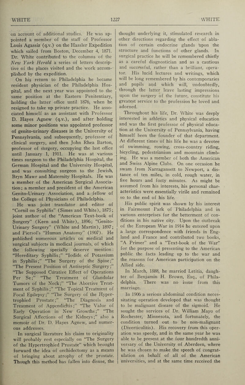 on account of additional studies. He was ap¬ pointed a member of the staff of Professor Louis Agassiz (q.v.) on the Hassler Expedition which sailed from Boston, December 4, 1871. Dr. White contributed to the columns of the New York Herald a series of letters descrip¬ tive of the places visited and the work accom-- plished by the expedition. On his return to Philadelphia he became resident physician of the Philadelphia Hos¬ pital, and the next year was appointed to the same position at the Eastern Penitentiary, holding the latter office until 1876, when he resigned to take up private practice. He asso¬ ciated himself as an assistant with Professor D. Hayes Agnew (q.v.), and after holding some minor positions was appointed professor of genito-urinary diseases in the University of Pennsylvania, and subsequently, professor of clinical surgery, and then John Rhea Barton, professor of shrgery, occupying the last office until January 1, 1911. He was at various times surgeon to the Philadelphia Hospital, the German Hospital and the University Hospital, and was consulting surgeon to the Jewish, Bryn Mawr and Maternity Hospitals. He was a member of the American Surgical Associa¬ tion; a member and president of the American Genito-Urinary Association, and a fellow of the College of Physicians of Philadelphia. He was joint translator and editor of “Cornil on Syphilis” (Simes and White), 1875; joint author of the “American Text-book of Surgery” (Keen and White), 1896; “Genito¬ urinary Surgery” (White and Martin), 1897; and Piersol’s “Human Anatomy” (1907). He published numerous articles on medical and surgical subjects in medical journals, of which the following specially deserve mention: “Hereditary Syphilis;” “Iodide of Potassium in Syphilis;” “The Surgery of the Spine;” “The Present Position of Antiseptic Surgery;” “The Supposed Curative Effect of Operations Per Se;” “The Treatment of Glandular Tumors of the Neck;” “The Abortive Treat¬ ment of Syphilis;” “The Topical Treatment of Focal Epilepsy;” “The Surgery of the Hyper¬ trophied Prostate;” “The Diagnosis and Treatment of Appendicitis;” “The Value of Early Operation in New Growths;” “The Surgical Affections of the Kidneys;” also a memoir of Dr. D. Hayes Agnew, and numer¬ ous addresses. In surgical literature his claim to originality will probably rest especially on “The Surgery of the Hypertrophied Prostate” which brought forward the idea of orchidectomy as a means of bringing about atrophy of the prostate. Though this method has fallen into disuse, the thought underlying it, stimulated research in other directions regarding the effect of abla¬ tion of certain endocrine glands hpon the structure and functions of other glands. In surgical practice he will be remembered chiefly as a careful diagnostician and as a cautious and successful, rather than a brilliant, opera¬ tor. His lucid lectures and writings, which will be long remembered by his contemporaries and pupils and which will, undoubtedly, through the latter leave lasting impressions upon the surgery of the future, constitute his greatest service to the profession he loved and adorned. Throughout his life, Dr. White was deeply interested in athletics and physical education and was the first professor of physical educa¬ tion at the University of Pennsylvania, having himself been the founder of that department. At different times of his life he was a devotee of swimming, rowing, cross-country riding, bicycling, pedestrianism and mountain climb¬ ing. He was a member of both the American and Swiss Alpine Clubs. On one occasion he swam from Narragansett to Newport, a dis¬ tance of ten miles, in cold, rough water, in five hours and forty minutes. As might be assumed from his interests, his personal char¬ acteristics were essentially virile and remained so to the end of his life. His public spirit was shown by his interest in Fairmount Park of Philadelphia and in various enterprises for the betterment of con¬ ditions in his native city. Upon the outbreak of the European War in 1914 he entered upon a large correspondence with friends in Eng¬ land and France and contributed two books, “A Primer” and a “Text-book of the War” for the purpose of presenting to the American public the facts leading up to the war and the reasons for American participation on the Allied side. In March, 1888, he married Letitia, daugh¬ ter of Benjamin H. Brown, Esq., of Phila¬ delphia. There was no issue from this marriage. In 1906 a serious abdominal condition neces¬ sitating operation developed that was thought to be malignant disease of the sigmoid. He sought the services of Dr. William Mayo of Rochester, Minnesota, and fortunately, the condition turned out to be non-malignant (Diverticulitis). His recovery from this oper¬ ation was speedy, and in the same year he was able to be present at the four hundredth anni¬ versary of the University of Aberdeen, where he was chosen to make the speech of congrat¬ ulation on behalf of all of the American universities, and at the same time received the