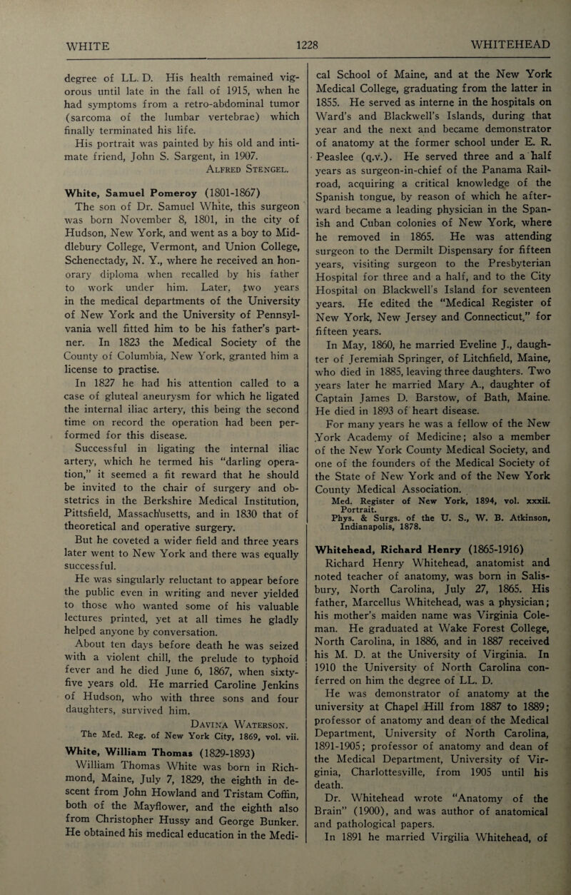 degree of LL. D. His health remained vig¬ orous until late in the fall of 1915, when he had symptoms from a retro-abdominal tumor (sarcoma of the lumbar vertebrae) which finally terminated his life. His portrait was painted by his old and inti¬ mate friend, John S. Sargent, in 1907. Alfred Stengel. White, Samuel Pomeroy (1801-1867) The son of Dr. Samuel White, this surgeon was born November 8, 1801, in the city of Hudson, New York, and went as a boy to Mid- dlebury College, Vermont, and Union College, Schenectady, N. Y., where he received an hon¬ orary diploma when recalled by his father to work under him. Later, ,two years in the medical departments of the University of New York and the University of Pennsyl¬ vania well fitted him to be his father’s part¬ ner. In 1823 the Medical Society of the County of Columbia, New York, granted him a license to practise. In 1827 he had his attention called to a case of gluteal aneurysm for which he ligated the internal iliac artery, this being the second time on record the operation had been per¬ formed for this disease. Successful in ligating the internal iliac artery, which he termed his “darling opera¬ tion,” it seemed a fit reward that he should be invited to the chair of surgery and ob¬ stetrics in the Berkshire Medical Institution, Pittsfield, Massachusetts, and in 1830 that of theoretical and operative surgery. But he coveted a wider field and three years later went to New York and there was equally successful. He was singularly reluctant to appear before the public even in writing and never yielded to those who wanted some of his valuable lectures printed, yet at all times he gladly helped anyone by conversation. About ten days before death he was seized with a violent chill, the prelude to typhoid fever and he died June 6, 1867, when sixty- five years old. He married Caroline Jenkins of Hudson, who with three sons and four daughters, survived him. Davina Waterson. The Med. Reg. of New York City, 1869, vol. vii. White, William Thomas (1829-1893) William Thomas White was born in Rich¬ mond, Maine, July 7, 1829, the eighth in de¬ scent from John Howland and Tristam Coffin, both of the Mayflower, and the eighth also from Christopher Hussy and George Bunker. He obtained his medical education in the Medi¬ cal School of Maine, and at the New York Medical College, graduating from the latter in 1855. He served as interne in the hospitals on Ward’s and Blackwell’s Islands, during that year and the next and became demonstrator of anatomy at the former school under E. R. Peaslee (q.v.). He served three and a half years as surgeon-in-chief of the Panama Rail- road, acquiring a critical knowledge of the Spanish tongue, by reason of which he after¬ ward became a leading physician in the Span¬ ish and Cuban colonies of New York, where he removed in 1865. He was attending surgeon to the Dermilt Dispensary for fifteen years, visiting surgeon to the Presbyterian Hospital for three and a half, and to the City Hospital on Blackwell’s Island for seventeen years. He edited the “Medical Register of New York, New Jersey and Connecticut/’ for fifteen years. In May, 1860, he married Eveline J., daugh¬ ter of Jeremiah Springer, of Litchfield, Maine, who died in 1885, leaving three daughters. Two years later he married Mary A., daughter of Captain James D. Barstow, of Bath, Maine. He died in 1893 of heart disease. For many years he was a fellow of the New York Academy of Medicine; also a member of the New York County Medical Society, and one of the founders of the Medical Society of the State of New York and of the New York County Medical Association. Med. Register of New York, 1894, vol. xxxii. Portrait. Phys. & Surgs. of the U. S., W. B. Atkinson, Indianapolis, 1878. Whitehead, Richard Henry (1865-1916) Richard Henry Whitehead, anatomist and noted teacher of anatomy, was born in Salis¬ bury, North Carolina, July 27, 1865. His father, Marcellus Whitehead, was a physician; his mother’s maiden name was Virginia Cole¬ man. He graduated at Wake Forest College, North Carolina, in 1886, and in 1887 received his M. D. at the University of Virginia. In 1910 the University of North Carolina con¬ ferred on him the degree of LL. D. He was demonstrator of anatomy at the university at Chapel Hill from 1887 to 1889; professor of anatomy and dean of the Medical Department, University of North Carolina, 1891-1905; professor of anatomy and dean of the Medical Department, University of Vir¬ ginia, Charlottesville, from 1905 until his death. Dr. Whitehead wrote “Anatomy of the Brain” (1900), and was author of anatomical and pathological papers. In 1891 he married Virgilia Whitehead, of