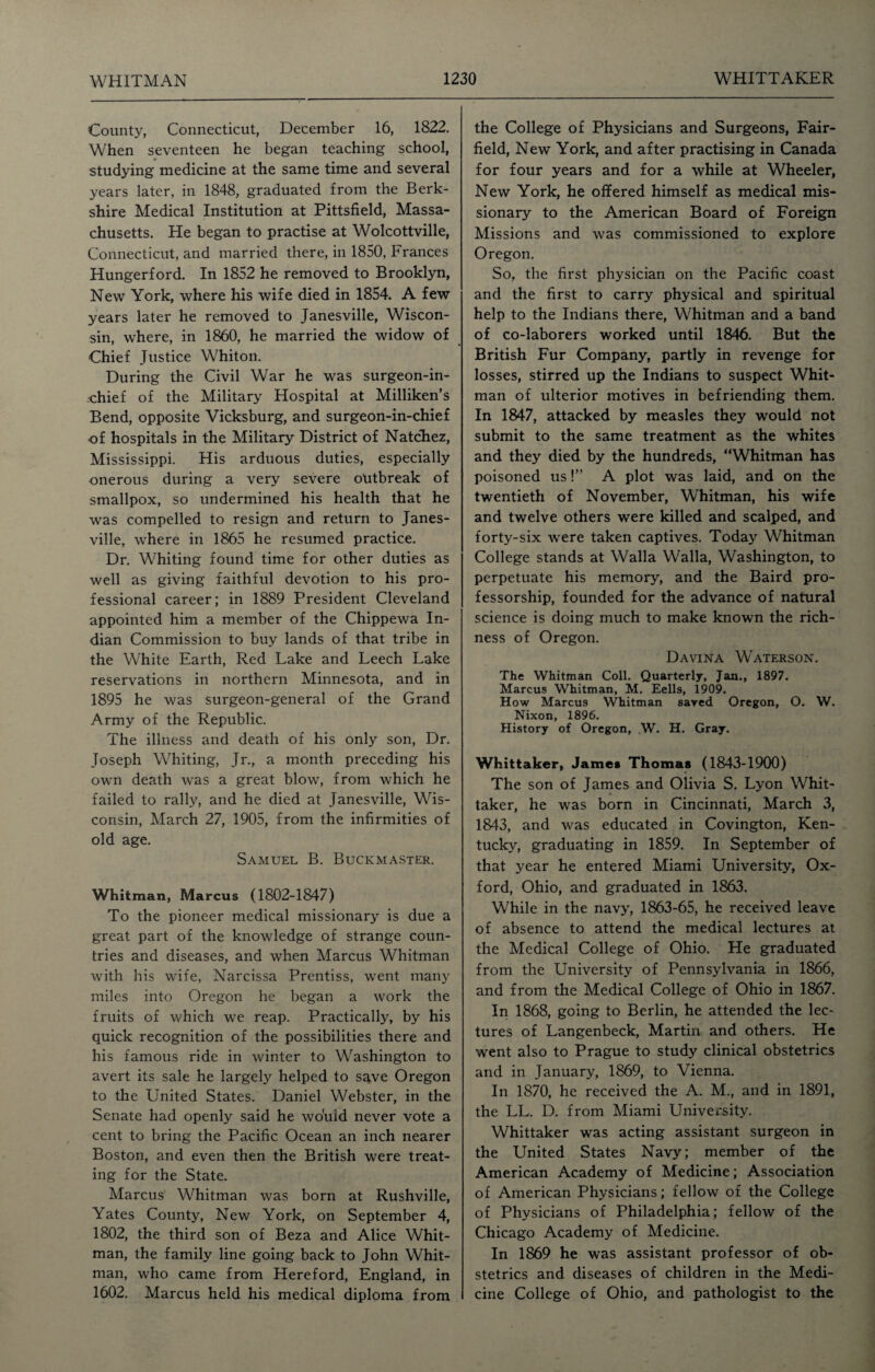 County, Connecticut, December 16, 1822. When seventeen he began teaching school, studying medicine at the same time and several years later, in 1848, graduated from the Berk¬ shire Medical Institution at Pittsfield, Massa¬ chusetts. He began to practise at Wolcottville, Connecticut, and married there, in 1850, Frances Hungerford. In 1852 he removed to Brooklyn, New York, where his wife died in 1854. A few years later he removed to Janesville, Wiscon¬ sin, where, in 1860, he married the widow of Chief Justice Whiton. During the Civil War he was surgeon-in¬ chief of the Military Hospital at Milliken’s Bend, opposite Vicksburg, and surgeon-in-chief •of hospitals in the Military District of Natchez, Mississippi. His arduous duties, especially onerous during a very severe outbreak of smallpox, so undermined his health that he was compelled to resign and return to Janes¬ ville, where in 1865 he resumed practice. Dr. Whiting found time for other duties as well as giving faithful devotion to his pro¬ fessional career; in 1889 President Cleveland appointed him a member of the Chippewa In¬ dian Commission to buy lands of that tribe in the White Earth, Red Lake and Leech Lake reservations in northern Minnesota, and in 1895 he was surgeon-general of the Grand Army of the Republic. The illness and death of his only son, Dr. Joseph Whiting, Jr., a month preceding his own death was a great blow, from which he failed to rally, and he died at Janesville, Wis¬ consin, March 27, 1905, from the infirmities of old age. Samuel B. Buckmaster. Whitman, Marcus (1802-1847) To the pioneer medical missionary is due a great part of the knowledge of strange coun¬ tries and diseases, and when Marcus Whitman with his wife, Narcissa Prentiss, went many miles into Oregon he began a work the fruits of which we reap. Practically, by his quick recognition of the possibilities there and his famous ride in winter to Washington to avert its sale he largely helped to save Oregon to the United States. Daniel Webster, in the Senate had openly said he wo'uid never vote a cent to bring the Pacific Ocean an inch nearer Boston, and even then the British were treat¬ ing for the State. Marcus' Whitman was born at Rushville, Yates County, New York, on September 4, 1802, the third son of Beza and Alice Whit¬ man, the family line going back to John Whit¬ man, who came from Hereford, England, in 1602. Marcus held his medical diploma from the College of Physicians and Surgeons, Fair- field, New York, and after practising in Canada for four years and for a while at Wheeler, New York, he offered himself as medical mis¬ sionary to the American Board of Foreign Missions and was commissioned to explore Oregon. So, the first physician on the Pacific coast and the first to carry physical and spiritual help to the Indians there, Whitman and a band of co-laborers worked until 1846. But the British Fur Company, partly in revenge for losses, stirred up the Indians to suspect Whit¬ man of ulterior motives in befriending them. In 1847, attacked by measles they would not submit to the same treatment as the whites and they died by the hundreds, “Whitman has poisoned us!” A plot was laid, and on the twentieth of November, Whitman, his wife and twelve others were killed and scalped, and forty-six were taken captives. Today Whitman College stands at Walla Walla, Washington, to perpetuate his memory, and the Baird pro¬ fessorship, founded for the advance of natural science is doing much to make known the rich¬ ness of Oregon. Davina Waterson. The Whitman Coll. Quarterly, Jan., 1897. Marcus Whitman, M. Eells, 1909. How Marcus Whitman saved Oregon, O. W. Nixon, 1896. History of Oregon, W. H. Gray. Whittaker, James Thomas (1843-1900) The son of James and Olivia S. Lyon Whit¬ taker, he was born in Cincinnati, March 3, 1843, and was educated in Covington, Ken¬ tucky, graduating in 1859. In September of that year he entered Miami University, Ox¬ ford, Ohio, and graduated in 1863. While in the navy, 1863-65, he received leave of absence to attend the medical lectures at the Medical College of Ohio. He graduated from the University of Pennsylvania in 1866, and from the Medical College of Ohio in 1867. In 1868, going to Berlin, he attended the lec¬ tures of Langenbeck, Martin and others. He went also to Prague to study clinical obstetrics and in January, 1869, to Vienna. In 1870, he received the A. M., and in 1891, the LL. D. from Miami University. Whittaker was acting assistant surgeon in the United States Navy; member of the American Academy of Medicine; Association of American Physicians; fellow of the College of Physicians of Philadelphia; fellow of the Chicago Academy of Medicine. In 1869 he was assistant professor of ob¬ stetrics and diseases of children in the Medi¬ cine College of Ohio, and pathologist to the