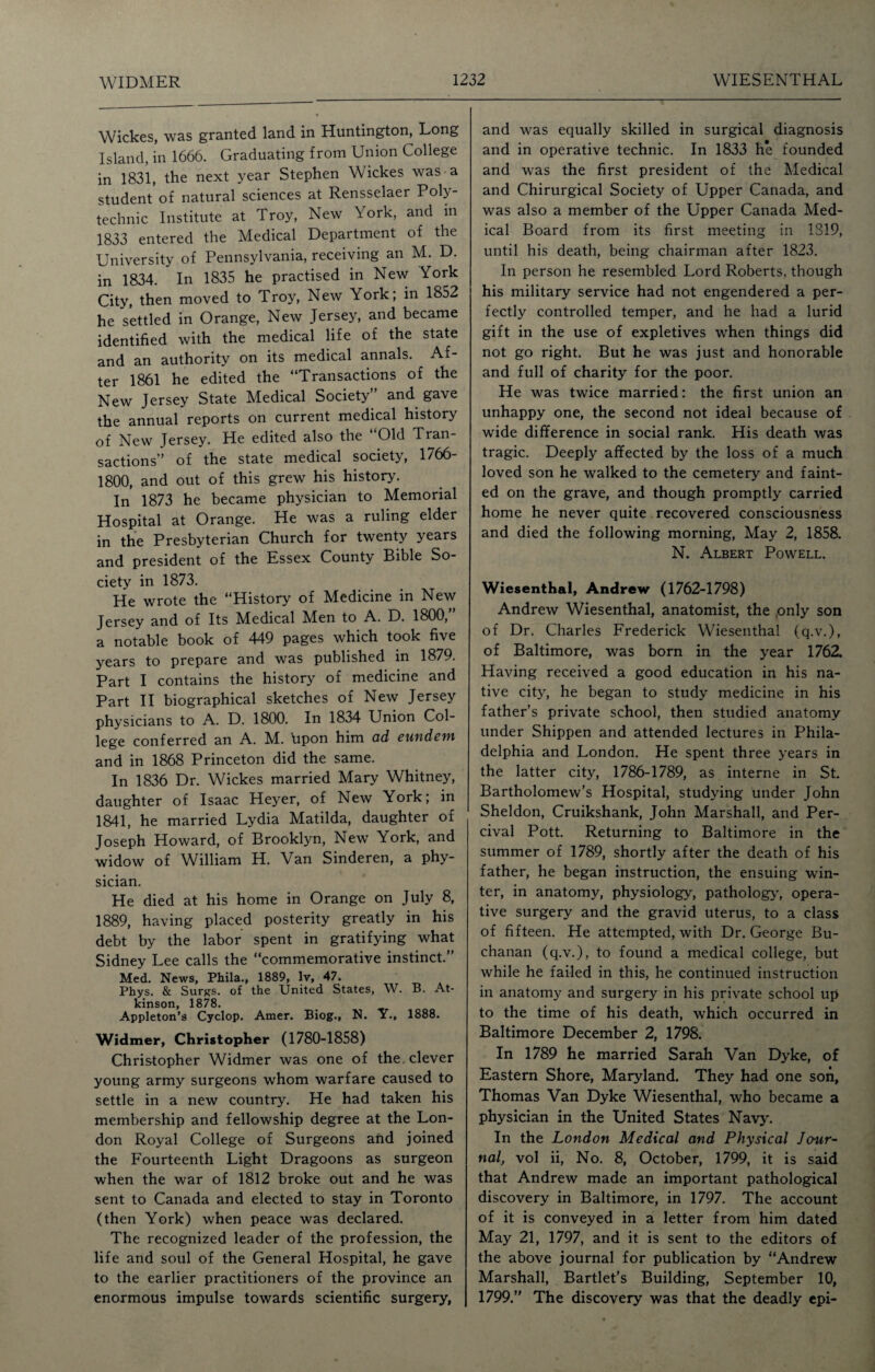 Wickes, was granted land in Huntington, Long Island, in 1666. Graduating from Union College in 1831, the next year Stephen Wickes was a student of natural sciences at Rensselaer Poly¬ technic Institute at Troy, New York, and in 1833 entered the Medical Department of the University of Pennsylvania, receiving an M. D. in 1834. In 1835 he practised in New York City, then moved to Troy, New York; in 1852 he settled in Orange, New Jersey, and became identified with the medical life of the state and an authority on its medical annals. Af¬ ter 1861 he edited the “Transactions of the New Jersey State Medical Society and gave the annual reports on current medical history of New Jersey. He edited also the Old Tran¬ sactions” of the state medical society, 1766- 1800, and out of this grew his history. In 1873 he became physician to Memorial Hospital at Orange. He was a ruling elder in the Presbyterian Church for twenty years and president of the Essex County Bible So¬ ciety in 1873. He wrote the “History of Medicine in New Jersey and of Its Medical VRn to A. D. 1800, a notable book of 449 pages which took five years to prepare and was published in 1879. Part I contains the history of medicine and Part II biographical sketches of New Jersey physicians to A. D. 1800. In 1834 Union Col¬ lege conferred an A. M. bpon him ad eundem and in 1868 Princeton did the same. In 1836 Dr. Wickes married Mary Whitney, daughter of Isaac Heyer, of New York; in 1841, he married Lydia Matilda, daughter of Joseph Howard, of Brooklyn, New York, and widow of William H. Van Sinderen, a phy¬ sician. He died at his home in Orange on July 8, 1889, having placed posterity greatly in his debt by the labor spent in gratifying what Sidney Lee calls the “commemorative instinct.” Med. News, Phila., 1889, lv, 47. Phys. & Surgs. of the United States, W. B. At¬ kinson, 1878. Appleton’s Cyclop. Amer. Biog., N. Y., 1888. Widmer, Christopher (1780-1858) Christopher Widmer was one of the clever young army surgeons whom warfare caused to settle in a new country. He had taken his membership and fellowship degree at the Lon¬ don Royal College of Surgeons and joined the Fourteenth Light Dragoons as surgeon when the war of 1812 broke out and he was sent to Canada and elected to stay in Toronto (then York) when peace was declared. The recognized leader of the profession, the life and soul of the General Hospital, he gave to the earlier practitioners of the province an enormous impulse towards scientific surgery, and was equally skilled in surgical diagnosis and in operative technic. In 1833 he founded and was the first president of the Medical and Chirurgical Society of Upper Canada, and was also a member of the Upper Canada Med¬ ical Board from its first meeting in 1S19, until his death, being chairman after 1823. In person he resembled Lord Roberts, though his military service had not engendered a per¬ fectly controlled temper, and he had a lurid gift in the use of expletives when things did not go right. But he was just and honorable and full of charity for the poor. He was twice married: the first union an unhappy one, the second not ideal because of wide difference in social rank. His death was tragic. Deeply affected by the loss of a much loved son he walked to the cemetery and faint¬ ed on the grave, and though promptly carried home he never quite recovered consciousness and died the following morning, May 2, 1858. N. Albert Powell. Wiesenthal, Andrew (1762-1798) Andrew Wiesenthal, anatomist, the only son of Dr. Charles Frederick Wiesenthal (q.v.), of Baltimore, was born in the year 1762. Having received a good education in his na¬ tive city, he began to study medicine in his father’s private school, then studied anatomy under Shippen and attended lectures in Phila¬ delphia and London. He spent three years in the latter city, 1786-1789, as interne in St. Bartholomew’s Hospital, studying under John Sheldon, Cruikshank, John Marshall, and Per- cival Pott. Returning to Baltimore in the summer of 1789, shortly after the death of his father, he began instruction, the ensuing win¬ ter, in anatomy, physiology, pathology', opera¬ tive surgery and the gravid uterus, to a class of fifteen. He attempted, with Dr. George Bu¬ chanan (q.v.), to found a medical college, but while he failed in this, he continued instruction in anatomy and surgery in his private school up to the time of his death, w'hich occurred in Baltimore December 2, 1798. In 1789 he married Sarah Van Dyke, of Eastern Shore, Maryland. They had one son, Thomas Van Dyke Wiesenthal, who became a physician in the United States Navy'. In the London Medical and Physical Jour¬ nal, vol ii, No. 8, October, 1799, it is said that Andrew made an important pathological discovery in Baltimore, in 1797. The account of it is conveyed in a letter from him dated May 21, 1797, and it is sent to the editors of the above journal for publication by “Andrew Marshall, Bartlet’s Building, September 10, 1799.” The discovery was that the deadly epi-