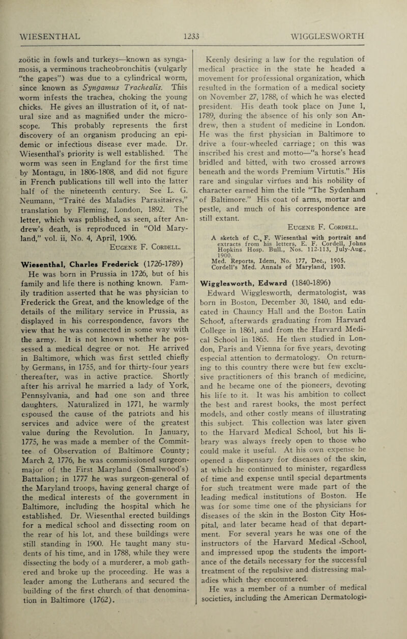 zootic in fowls and turkeys—known as synga- mosis, a verminous tracheobronchitis (vulgarly “the gapes”) was due to a cylindrical worm, since known as Syngamus Tr ache alls. This worm infests the trachea, choking the young chicks. He gives an illustration of it, of nat¬ ural size and as magnified under the micro¬ scope. This probably represents the first discovery of an organism producing an epi¬ demic or infectious disease ever made. Dr. Wiesenthal’s priority is well established. The worm was seen in England for the first time by Montagu, in 1806-1808, and did not figure in French publications till well into the latter half of the nineteenth century. See L. G. Neumann, “Traite des Maladies Parasitaires,” translation by Fleming, London, 1892. The letter, which was published, as seen, after An¬ drew’s death, is reproduced in “Old Mary¬ land,” vol. ii, No. 4, April, 1906. Eugene F. Cordell. Wiesenthal, Charles Frederick (1726-1789) He was born in Prussia in 1726, but of his family and life there is nothing known. Fam¬ ily tradition asserted that he was physician to Frederick the Great, and the knowledge of the details of the military service in Prussia, as displayed in his correspondence, favors the view that he was connected in some way with the army. It is not known whether he pos¬ sessed a medical degree or not. He arrived in Baltimore, which was first settled chiefly by Germans, in 1755, and for thirty-four years thereafter, was in active practice. Shortly after his arrival he married a lady of York, Pennsylvania, and had one son and three daughters. Naturalized in 1771, he warmly espoused the cause of the patriots and his services and advice were of the greatest value during the Revolution. In January, 1775, he was made a member of the Commit¬ tee of Observation of Baltimore County; March 2, 1776, he was commissioned surgeon- major of the First Maryland (Smallwood’s) Battalion; in 1777 he was surgeon-general of the Maryland troops, having general charge of the medical interests of the government in Baltimore, incl'uding the hospital which he established. Dr. Wiesenthal erected buildings for a medical school and dissecting room on the rear of his lot, and these buildings were still standing in 1900. He taught many stu¬ dents of his time, and in 1788, while they were dissecting the body of a murderer, a mob gath¬ ered and broke up the proceeding. He was a leader among the Lutherans and secured the building of the first church of that denomina¬ tion in Baltimore (1762). Keenly desiring a law for the regulation of medical practice in the state he headed a movement for professional organization, which resulted in the formation of a medical society on November 27, 1788, of which he was elected president. His death took place on June 1, 1789, during the absence of his only son An¬ drew, then a student of medicine in London. He was the first physician in Baltimore to drive a four-wheeled carriage; on this was inscribed his crest and motto—“a horse’s head bridled and bitted, with two crossed arrows beneath and the words Premium Virtutis.” His rare and singular virtues and his nobility of character earned him the title “The Sydenham of Baltimore.” His coat of arms, mortar and pestle, and much of his correspondence are still extant. Eugene F. Cordell. A sketch of C., F. Wiesenthal with portrait and extracts from his letters, E. F. Cordell, Johns Hopkins Hosp. Bull., Nos. 112-113, July-Aug., 1900. Med. Reports, Idem, No. 177, Dec., 1905. Cordell’s Med. Annals of Maryland, 1903. Wigglesworth, Edward (1840-1896) Edward Wigglesworth, dermatologist, was born in Boston, December 30, 1840, and edu¬ cated in Chauncy Hall and the Boston Latin School, afterwards graduating from Harvard College in 1861, and from the Harvard Medi¬ cal School in 1865. He then studied in Lon¬ don, Paris and Vienna for five years, devoting especial attention to dermatology. On return¬ ing to this country there were but few exclu¬ sive practitioners of this branch of medicine, and he became one of the pioneers, devoting his life to it. It was his ambition to collect the best and rarest books, the most perfect models, and other costly means of illustrating this subject. This collection was later given to the Harvard Medical School, but his li¬ brary was always freely open to those who could make it useful. At his own expense he opened a dispensary for diseases of the skin, at which he continued to minister, regardless of time and expense until special departments for stich treatment were made part of the leading medical institutions of Boston. He was for some time one of the physicians for diseases of the skin in the Boston City Hos¬ pital, and later became head of that depart¬ ment. For several years he was one of the instructors of the Harvard Medical ^School, and impressed upon the students the import¬ ance of the details necessary for the successful treatment of the repulsive and distressing mal¬ adies which they encountered. He was a member of a number of medical societies, including the American Dermatologi-