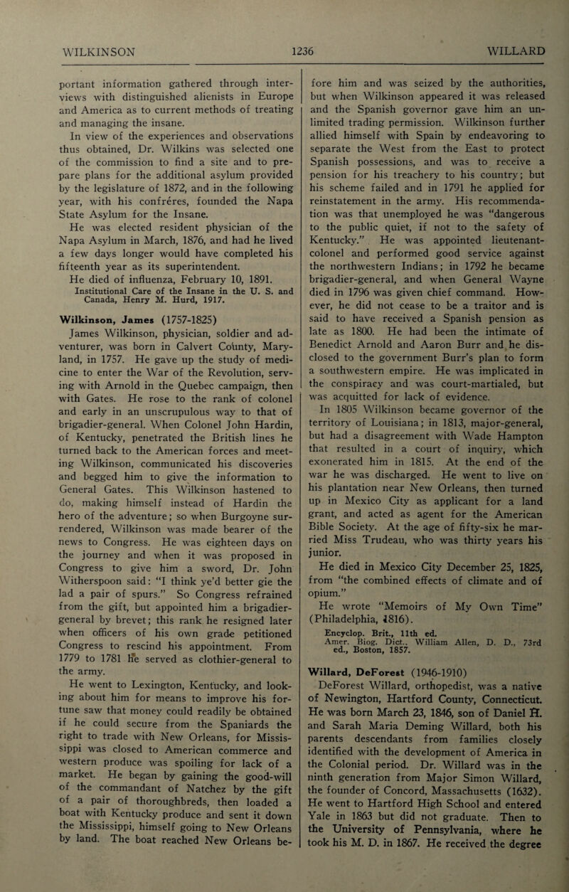 portant information gathered through inter¬ views with distinguished alienists in Europe and America as to current methods of treating and managing the insane. In view of the experiences and observations thus obtained, Dr. Wilkins was selected one of the commission to find a site and to pre¬ pare plans for the additional asylum provided by the legislature of 1872, and in the following year, with his confreres, founded the Napa State Asylum for the Insane. He was elected resident physician of the Napa Asylum in March, 1876, and had he lived a few days longer would have completed his fifteenth year as its superintendent. He died of influenza, February 10, 1891. Institutional Care of the Insane in the U. S. and Canada, Henry M. Hurd, 1917. Wilkinson, James (1757-1825) James Wilkinson, physician, soldier and ad¬ venturer, was born in Calvert Co'unty, Mary¬ land, in 1757. He gave up the study of medi¬ cine to enter the War of the Revolution, serv¬ ing with Arnold in the Quebec campaign, then with Gates. He rose to the rank of colonel and early in an unscrupulous way to that of brigadier-general. When Colonel John Hardin, of Kentucky, penetrated the British lines he turned back to the American forces and meet¬ ing Wilkinson, communicated his discoveries and begged him to give the information to General Gates. This Wilkinson hastened to do, making himself instead of Hardin the hero of the adventure; so when Burgoyne sur¬ rendered, Wilkinson was made bearer of the news to Congress. He was eighteen days on the journey and when it was proposed in Congress to give him a sword, Dr. John Witherspoon said: “I think ye’d better gie the lad a pair of spurs.” So Congress refrained from the gift, but appointed him a brigadier- general by brevet; this rank he resigned later when officers of his own grade petitioned Congress to rescind his appointment. From 1779 to 1781 He served as clothier-general to the army. He went to Lexington, Kentucky, and look¬ ing about him for means to improve his for¬ tune saw that money could readily be obtained if he could secure from the Spaniards the right to trade with New Orleans, for Missis¬ sippi was closed to American commerce and western produce was spoiling for lack of a market. He began by gaining the good-will of the commandant of Natchez by the gift of a pair of thoroughbreds, then loaded a boat with Kentucky produce and sent it down the Mississippi, himself going to New Orleans by land. The boat reached New Orleans be¬ fore him and was seized by the authorities, but when Wilkinson appeared it was released and the Spanish governor gave him an un¬ limited trading permission. Wilkinson further allied himself with Spain by endeavoring to separate the West from the East to protect Spanish possessions, and was to receive a pension for his treachery to his country; but his scheme failed and in 1791 he applied for reinstatement in the army. His recommenda¬ tion was that unemployed he was “dangerous to the public quiet, if not to the safety of Kentucky.” He was appointed lieutenant- colonel and performed good service against the northwestern Indians; in 1792 he became brigadier-general, and when General Wayne died in 1796 was given chief command. How¬ ever, he did not cease to be a traitor and is said to have received a Spanish pension as late as 1800. He had been the intimate of Benedict Arnold and Aaron Burr and he dis¬ closed to the government Burr’s plan to form a southwestern empire. He was implicated in the conspiracy and was court-martialed, but was acquitted for lack of evidence. In 1805 Wilkinson became governor of the territory of Louisiana; in 1813, major-general, but had a disagreement with Wade Hampton that resulted in a court of inquiry, which exonerated him in 1815. At the end of the war he was discharged. He went to live on his plantation near New Orleans, then turned up in Mexico City as applicant for a land grant, and acted as agent for the American Bible Society. At the age of fifty-six he mar¬ ried Miss Trudeau, who was thirty years his junior. He died in Mexico City December 25, 1825, from “the combined effects of climate and of opium.” He wrote “Memoirs of My Own Time” (Philadelphia, 1816). Encyclop. Brit., 11th ed. Amer. Biog. Diet.. William Allen, D. D., 73rd ed., Boston, 1857. Willard, DeForest (1946-1910) DeForest Willard, orthopedist, was a native of Newington, Hartford County, Connecticut. He was born March 23, 1846, son of Daniel EL and Sarah Maria Deming Willard, both his parents descendants from families closely identified with the development of America in the Colonial period. Dr. Willard was in the ninth generation from Major Simon Willard, the founder of Concord, Massachusetts (1632). He went to Hartford High School and entered Yale in 1863 but did not graduate. Then to the University of Pennsylvania, where he took his M. D. in 1867. He received the degree