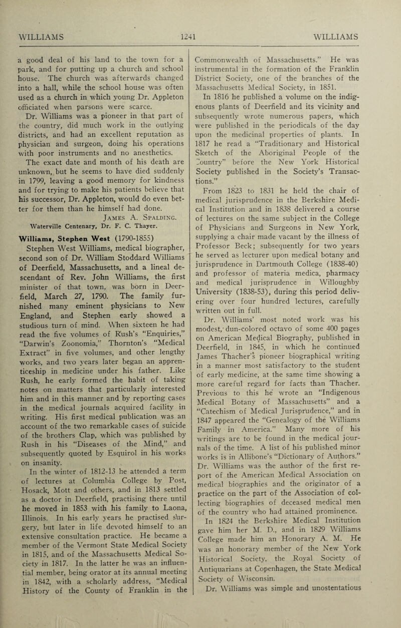 a good deal of his land to the town for a park, and for putting up a church and school house. The church was afterwards changed into a hall, while the school house was often used as a church in which young Dr. Appleton officiated when parsons were scarce. Dr. Williams was a pioneer in that part of the country, did much work in the outlying districts, and had an excellent reputation as physician and surgeon, doing his operations with poor instruments and no anesthetics. The exact date and month of his death are unknown, but he seems to have died suddenly in 1799, leaving a good memory for kindness and for trying to make his patients believe that his successor, Dr. Appleton, would do even bet¬ ter for them than he himself had done. James A. Spalding. Waterville Centenary, Dr. F. C. Thayer. Williams, Stephen West (1790-1855) Stephen West Williams, medical biographer, second son of Dr. William Stoddard Williams of Deerfield, Massachusetts, and a lineal de¬ scendant of Rev. John Williams, the first minister of that town, was born in Deer¬ field, March 27, 1790. The family fur¬ nished many eminent physicians to New England, and Stephen early showed a studious turn of mind. When sixteen he had read the five volumes of Rush’s “Enquiries,” “Darwin’s Zoonomia,’ Thornton’s “Medical Extract” in five volumes, and other lengthy works, and two years later began an appren¬ ticeship in medicine under his father. Like Rush, he early formed the habit of taking notes on matters that particularly interested him and in this manner and by reporting cases in the medical journals acquired facility in writing. His first medical publication was an account of the two remarkable cases of suicide of the brothers Clap, which was published by Rush in his “Diseases of the Mind,” and subsequently quoted by Esquirol in his works on insanity. In the winter of 1812-13 he attended a term of lectures at Columbia College by Post, Hosack, Mott and others, and in 1813 settled as a doctor in Deerfield, practising there until he moved in 1853 with his family to Laona, Illinois. In his early years he practised sur¬ gery, but later in life devoted himself to an extensive consultation practice. He became a member of the Vermont State Medical Society in 1815, and of the Massachusetts Medical So¬ ciety in 1817. In the latter he was an influen¬ tial member, being orator at its annual meeting in 1842, with a scholarly address, “Medical History of the County of Franklin in the Commonwealth of Massachusetts.” He was instrumental in the formation of the Franklin District Society, one of the branches of the Massachusetts Medical Society, in 1851. In 1816 he published a volume on the indig¬ enous plants of Deerfield and its vicinity and subsequently wrote numerous papers, which were published in the periodicals of the day upon the medicinal properties of plants. In 1817 he read a “Traditionary and Historical Sketch of the Aboriginal People of the Country” before the New York Historical Society published in the Society’s Transac¬ tions.” From 1823 to 1831 he held the chair of medical jurisprudence in the Berkshire Medi¬ cal Institution and in 1838 delivered a course of lectures on the same subject in the College of Physicians and Surgeons in New York, supplying a chair made vacant by the illness of Professor Beck; subsequently for two years he served as lecturer upon medical botany and jurisprudence in Dartmouth College (1838-40) and professor of materia medica, pharmacy and medical jurisprudence in Willoughby University (1838-53), during this period deliv¬ ering over four hundred lectures, carefully written out in full. Dr. Williams’ most noted work was his modest,- dun-colored octavo of some 400 pages on American Medical Biography, published in Deerfield, in 1845, in which he continued James Thacher's pioneer biographical writing in a manner most satisfactory to the student of early medicine, at the same time showing a more careful regard for facts than Thacher. Previous to this he wrote an “Indigenous Medical Botany of Massachusetts” and a “Catechism of Medical Jurisprudence,” and in 1847 appeared the “Genealogy of the Williams Family in America.” Many more of his writings are to be found in the medical jour¬ nals of the time. A list of his published minor works is in Allibone’s “Dictionary of Authors.” Dr. Williams was the author of the first re¬ port of the American Medical Association on medical biographies and the originator of a practice on the part of the Association of col¬ lecting biographies of deceased medical men of the country who had attained prominence. In 1824 the Berkshire Medical Institution gave him her M. D., and in 1829 Williams College made him an Honorary A. M. He was an honorary member of the New York Historical Society, the Royal Society of Antiquarians at Copenhagen, the State Medical Society of Wisconsin. Dr. Williams was simple and unostentatious